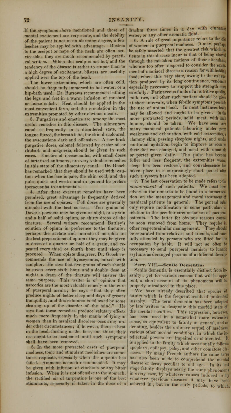 If the symptoms ahove mentioned and those of mental excitement are very acute, and the debility of the patient is not in an alarming degree, a few leeches may be applied with advantage. Blisters to the occiput or nape of the neck are often ser- viceable; they are much recommended by practi- cal writers. When the scalp is not hot, and the tendency of the disease is rather to stupor than to a high degree of excitement, blisters are usefully applied over the top of the head. The lower extremities, which are often cold, should be frequently immersed in hot water, or a hip-bath used. Dr. Burrows recommends bathing the legs and feet in a warm infusion of mustard or horse-radish. Heat should be applied in the most convenient form, and the circulation in the extremities promoted by other obvious means. 3. Purgatives and emetics are among the most useful remedies in this disease. The alimentary canal is frequently in a disordered state, the tongue furred, the breath fetid, the skin discoloured, the evacuations dark and offensive. A few brisk purgative doses, calomel followed by castor oil or rhubarb and magnesia, should be given in such cases. Emetics of ipecacuanha, with small doses of tartarized antimony, are very valuable remedies in this state of the alimentary canal. Dr. Gooch has remarked that they should be used with cau- tion when the face is pale, the skin cold, and the pulse quick and weak; and in general he prefers ipecacuanha to antimonials. 4. After these evacuant remedies have been premised, great advantage is frequently derived from the use of opiates. Full doses are generally attended with the best success. Ten grains of Dover's powders may be given at night, or a grain and a half of solid opium, or thirty drops of the tincture. Several writers recommend Battley's solution of opium in preference to the tincture; perhaps the acetate and muriate of morphia are the best preparations of opium ; they may be given in doses of a quarter or half of a grain, and re- peated every third or fourth hour until sleep is procured. When opiate disagrees. Dr. Gooch re- commends the use of hyoscyamus, mixed with camphor. He says that five grains of each should be given every sixth hour, and a double dose at night: a dram of the tincture will answer the same purpose. This writer is of opinion that narcotics are the most valuable remedy in the cure of puerperal mania; he says that they often produce nights of better sleep and days of greater tranquillity, and this calmness is followed by some clearing up of the disorder of the mind. He says that these remedies produce salutary effects much more frequently in the mania of lying-in women than in maniacal disorders occurring un- der other circumstances ; if, however, there is heat in the head, flushing in the face, and thirst, their use ought to be postponed until such symptoms shall have been removed. 5. In the more protracted cases of puerperal madness, tonic and stimulant medicines are some- times requisite, especially when the ai)()elite has failed. Ammonia is much recommended. It may be given with infusion of cinchona or any bitter infusion. When it is not offensive to the stomach, the rectified oil of turpentine is one of the best stimulants, especially if taken in the dose of a drachm three times in a day with cinnamon water, or any other aromatic fluid. 6. A rule of great importance refers to the did of women in puerperal madness. It may, perhaps, be safely asserted that the greatest risk which pj. tients in this disease incur is that of being starved through the mistaken notions of their attendants, who are too often disposed to consider the excitf. ment of maniacal disease a reason for withholding food, when this very state, owing to the exhaus- tion produced by its long continuance, rendersii especially necessary to support the strength more carefully. Farinaceous fluids of a nutritive qualitj, milk, rice, and other such matters should be givfj at short intervals, when febrile symptoms preclude the use of animal food. In most instances broth may be allowed and ought to be given. In the more protracted periods, solid meat, with mall liquors, should be taken. We have seen verj many maniacal patients labouring under great weakness and exhaustion, with cold extremities, j clammy skin, passing sleepless nights, and under continual agitation, begin to improve as soon as their diet was changed, and meat with some ale or porter given daily. The pulse has become fuller and less frequent, the extremities warm, sleep has been restored, and convalescence has taken place in a surprisingly short period after such a system has been adopted. 7. The last observation to be made refers to the manngement of such patients. We must here advert to the remarks to be found in a former sec- tion on the management and moral treatment of maniacal patients in general. The general rules only require modification in some particulars in relation to the peculiar circumstances of puerperal patients. The latter for obvious reasons cannot be soon removed from home. They require in other respects similar management. They should be separated from relatives and friends, and care- fully attended by persons who are fitted for the occupation by habit. It will not so often be necessary to send puerperal maniacs to lunatic asylums as deranged persons of a different descrip- tion. Sect. VIII.—Senile Dementia. Senile dementia is essentially distinct from in- sanity ; yet for various reasons that will be appa- rent, a short account of its phenomena will be properly introduced in this place. We have already described that species of fatuity which is the frequent result of protracted ins;inity. The term dementia has been adopted by late writers to designate this morbid state of the mental faculties. This expression, however, has been used in a somewhat more extensive sense, as equivalent to fatuity in general, and as denoting, besides the ordinary sequel of madness, various other morbid conditions, in which the in- tellectual powers are imj)aired or obliterated. It is applied to the fatuity which occasionally follows apoplexy, epilepsy, pMsy, and other comatose dis- eases. By many French authors the same term has also been made to comprehend the mental disease or decay peculiar to old age. In its la^t stage fatuity displays nearly the same phenomena in every case, by whatever causes induced or by whatever previous diseases it may have been ushered in ; but in the early j)eriods, to which,