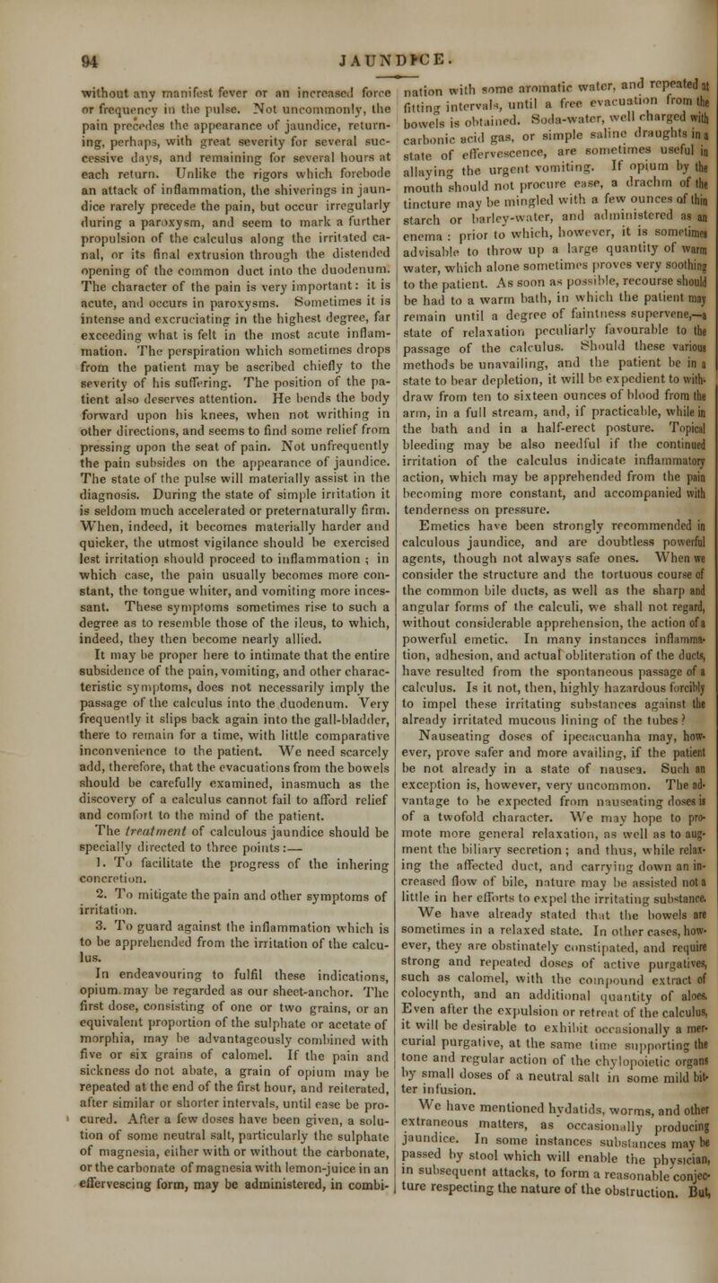 without any manifest fever or an increased forre or frequency in tiie pulse. Not uncommonly, the pain precedes the appearance of jaundice, return- ing, perhaps, with great severity for several suc- cessive days, and remaining for several hours at each return. Unlike the rigors which forebode an attack of inflammation, the shiverings in jaun- dice rarely precede the pain, but occur irregularly during a paroxysm, and seem to mark a further propulsion of the calculus along the irritated ca- nal, or its final extrusion through the distended opening of the common duct into the duodenum. The character of the pain is very important: it is acute, and occurs in paroxysms. Sometimes it is intense and excruciating in the highest degree, far exceeding what is felt in the most acute inflam- mation. The perspiration which sometimes drops from the patient may be ascribed chiefly to the severity of his suffering. The position of the pa- tient also deserves attention. He bends the body forward upon his knees, when not writhing in other directions, and seems to find some relief from pressing upon the seat of pain. Not unfrequently the pain subsides on the appearance of jaundice. The state of the pulse will materially assist in the diagnosis. During the state of simple irritation it is seldom much accelerated or preternaturally firm. When, indeed, it becomes materially harder and quicker, the utmost vigilance should be exercised lest irritation should proceed to inflammation ; in which case, the pain usually becomes more con- stant, the tongue whiter, and vomiting more inces- sant. These symptoms sometimes rise to such a degree as to resemble those of the ileus, to which, indeed, they then become nearly allied. It may be proper here to intimate that the entire subsidence of the pain, vomiting, and other charac- teristic symptoms, docs not necessarily imply the passage of the calculus into the duodenum. Very frequently it slips back again into the gall-bladder, there to remain for a time, with little comparative inconvenience to the patient. We need scarcely add, therefore, that the evacuations from the bowels should be carefully examined, inasmuch as the discovery of a calculus cannot fail to afford relief and comfort to the mind of the patient. The treatment of calculous jaundice should be specially directed to three points:— 1. To facilitate the progress of the inhering concretion. 2. To mitigate the pain and other symptoms of irritation. 3. To guard against the inflammation which is to be apprehended from the irritation of the calcu- lus. In endeavouring to fulfil these indications, opium.may be regarded as our sheet-anchor. The first dose, consisting of one or two grains, or an equivalent proportion of the sulphate or acetate of morphia, may be advantageously combined with five or six grains of calomel. If the pain and sickness do not abate, a grain of opium may be repeated at the end of the first hour, and reiterated, after similar or shorter intervals, until ease be pro- ' cured. After a few doses have been given, a solu- tion of some neutral salt, particularly the sulphate of magnesia, either with or without the carbonate, or the carbonate of magnesia with lemon-juice in an effervescing form, may be administered, in combi- nation with some aromatic water, and repeated at fittin' interval-., until a free evacuation from the bowcTs is obtained. Soda-water, well charged with carbonic acid gas, or simple saline draughts in a state of effervescence, are sometimes useful in allaying the urgent vomiting. If opium by the mouth should not procure ease, a drachm of the tincture may be mingled with a few ounces of ihjn starch or barley-water, and administered as an enema : prior to which, however, it is sometimei advisable to throw up a large quantity of warm water, which alone sometimes proves very soothing to the patient. As soon as possible, recourse should be had to a warm bath, in which the patient may remain until a degree of faintiiess supervene,—a state of relaxation peculiarly favourable to the passage of the calculus. Should these various methods be unavailing, and the patient be in a state to bear depletion, it will be expedient to with- draw from ten to sixteen ounces of blood from the arm, in a full stream, and, if practicable, while in the bath and in a half-erect posture. Topical bleeding may be also needful if the continued irritation of the calculus indicate inflammatory action, which may be apprehended from the pain becoming more constant, and accompanied with tenderness on pressure. Emetics have been strongly recommended in calculous jaundice, and are doubtless powerful agents, though not always safe ones. When we consider the structure and the tortuous course of the common bile ducts, as well as the sharp and angular forms of the calculi, we shall not regard, without considerable apprehension, the action of a powerful emetic. In many instances inflanima' tion, adhesion, and actual obliteration of the ducts, have resulted from the spontaneous passage of a calculus. Is it not, then, highly hazardous forcibly to impel these irritating substances against the already irritated mucous lining of the tubes ? Nauseating doses of ipecacuanha may, how- ever, prove safer and more availing, if the patient be not already in a state of nausea. Such an exception is, however, very uncommon. The ad- vantage to be expected from nauseating doses is of a twofold character. We may hope to pro- mote more general relaxation, as well as to aug- ment the biliary secretion ; and thus, while relax- ing the affected duct, and carrying down an in- creased flow of bile, nature may be assisted not a little in her efforts to expel the irritating substance. We have already stated that the bowels are sometimes in a relaxed state. In other cases, how- ever, they are obstinately constipated, and require strong and repeated doses of active purgatives, such as calomel, with the compound extract of colocynth, and an additional quantity of aloes. Even after the expulsion or retreat of the calculus, it will he desirable to exhibit occasionally a mer- curial purgative, at the same tiuie supporting the tone and regular action of the chylopoietic organs by small doses of a neutral salt in some mild bit- ter infusion. We have mentioned hydatids, worms, and other extraneous matters, as' occasionally producing jaundice. In some instances substances may be passed by stool which will enable the physician, in subsequent attacks, to form a reasonable'conjec- ture respecting the nature of the obstruction. But,