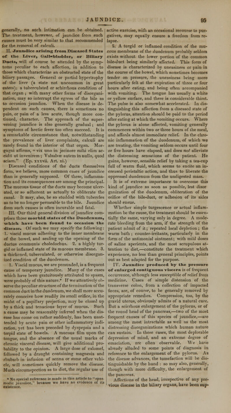 generally, no such intimation can be obtained. The treatment, however, of jaunilice froin such causes must be very similar to that recommended for the removal of calculi. ]I. Jaundice arising front Diseased States of the liivcr, Gall-bladder, or Biliary Ducts, will of course be attended by the symp- toms peculiar to each affection, in addition to those which characterize an obstructed state of the biliary passages. General or partial hypertrophy of the liver (a state not uncommon in great eaters); a tuberculated or schirrhous condition of that organ ; with many other forms of disorgani- zation, may so interrupt the egress of the bile as to occasion jaundice. When the disease is de- pendent on such causes, there is sometimes no pain, or pain of a less acute, though more con- tinued, character. The ajjproach of the super- vening jaundice is also generally gradual; and symptoms of hectic fever too often succeed. It is a remarkable circumstance that, notwithstanding the prevalence of liver complaints, calculi are rarely found in the interior of that organ. Mor- gagni affirms,  vix uno in jecinore mihi olim ac- cidit ut invenirem ; Valsalva autem in nullo, quod sciam. (Ep. xxxvii. Art. xi.) Diseased conditions of the ducts themselves form, we believe, more common cases of jaundice than is generally supposed. Of these, inflamma- tion and its consequences are among the principal. The mucous tissue of the ducts may become ulcer- ated, or so adherent as actually to obliterate the canal. It may, also, be so studded with tubercles as to be no longer permeable to the bile. Jaundice from such causes is often incurable and fatal. III. Our third general division of jaundice com- prises those morbid states of tHe Duodenum, which, have been found to occasion the disease. Of such we may specif}' the following: 1. viscid mucus adhering to the inner membrane of the bowel, and sealing up the opening of the ductus communis choledochus. 2. a highly tur- gid or inflamed state of its mucous membrane. 3. a thickened, tuberculated, or otherwise disorgan- ized condition of the duodenum. 1. Viscid mucus, we are persuaded, is a frequent cause of temporary jaundice. Many of the cases which have been gratuitously attributed to spasm, were probably of this nature.* If we attentively ob- serve the peculiar structure of the termination of the common ductin the duodenum, we shall more accu- rately conceive how readily its small orifice, in the midst of a papillary projection, may be closed up by a thick and tenacious layer of mucus. Such a cause may be reasonably inferred when the dis- ease has come on rather suddenly, has been unat- tended by acute pain or other inflammatory indi- cation, yet has been preceded by dyspepsia and a torpid state of bowels. A mucous film upon the tongue, and the absence of the usual marks of chronic visceral disease, will give additional pro- bability to the opinion. A large dose of calomel, followed by a draught containing magnesia and rhubarb in infusion of senna or some other vehi- cle, will sometimes quickly remove the disease. Much circumspection as to diet, the regular use of * No special reference is made in this article to spas- modic jaundice,' because we liave no evidence of its existence. active exercise, with an occasional recourse to pur- gatives, may equally ensure a freedom from re- lapse. 2. A turgid or inflamed condition of the mu- cous membrane of the duodenum probably seldom exists without the lower portion of the common bile-duct being similarly affected. This form of disease is characterized by uneasiness or pain in the course of the bowel, which sometimes becomes tender on pressure, the uneasiness being more particularly felt at the expiration of three or four hours after eating, and being often accompanied with vomiting. The tongue has usually a white or yellow surface, and there is considerable thirst. The pulse is also somewhat accelerated. In dis- tinguishing this affection from a diseased slate of the pylorus, attention should be paid to the period after eating at which the vomiting occurs. Where the pylorus is alone affected, vomiting generally commences within two or three hours of the meal, and affords almost immediate relief. In the chro- nic inflammalion of the duodenum, of which we are treating, the vomiting seldom occurs until four or five hours have elapsed, and does not alleviate the distressing sensations of the patient. He gains, however, sensible relief by taking a tea-cup full of warm fluid, which seems to excite an in- creased peristaltic action, and thus to liberate the oppressed duodenum from the undigested mass. It is of extreme importance to overcome this kind of jaundice as soon as possible, lest disor ganization of the duodenum, obliteration of the orifice of the bile-duct, or adhesion of its sides should ensue. Whether simple turgescence or actual inflam- mation be the cause, the treatment should be essen- tially the same, varying only in degree. A mode- rate bleeding from the arm, if the strength of the patient admit of it; repeated local depletion; the warm bath ; counter-irritants, particularly in the form of the antimonial ointment; with mild doses of saline aperients, and the most scrupulous at- tention to diet,—constitute the treatment which experience, no less than general principles, points out as best adapted for the purpose. IV. Jaxindice produced by the pressure of enlarged contiguous viscera is of frequent occurrence, although less susceptible of relief from medicine. Cases of simple distension of the transverse colon, from a collection of impacted fffices, are, of course, to be generally removed by appropriate remedies. Compression, too, by the gravid uterus, obviously admits of a natural cure. But a scirrhous enlargement of the pylorus, or of the round head of the pancreas,—two of the most frequent causes of this species of jaundice,—are among the most intractable as well as the most distressing disorganizations which human nature can sustain. In these cases, the most deplorable depression of mind, and an extreme degree of emaciation, are often observable. We have already alluded to some points of diagnosis in reference to the enlargement of the pylorus. As the disease advances, the tumefaction will be dis- tinguishable by the hand : so may also, generally, though with more diflSculty, the enlargement of the pancreas. Affections of the head, irrespective of any pre- vious disease in the biliary organs, have been sup-