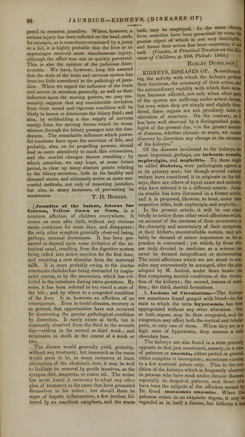 w JAUNDICE-KIDNEYS, (DISEASES OF) ' bath, may be employed. In the more chronic form, remedies have been prescribed by s<;me, ihe posed to occasion jaundice. Where, however, a serious injury has been inflicted on the head, such, for example, as is sometimes occasioned by a jump or a fall, it is highly probable that the liver or its appendages received some simultaneous injury, although the effect was not so quickly perceived. This is also the opinion of the judicious Aber- crombie. We have, however, long felt assured that the state of the brain and nervous system has been too little considered in the pathology of jaun- dice. When we regard the influence of the brain and nerves in secretion generally, as well as their influence upon the moving powers, we may rea- sonably suppose that any considerable deviation from their sound and vigorous condition will be likely to lessen or deteriorate the biliary fluid; and also, by withholding a due supply of nervous energy from the moving forces, retard its trans- mission through the biliary passages into the duo- denum. The remarkable influence which power- precise object of which is not very inteil.ir.ble; and hence their action has been uncertain, if n,.| null (Condie, A Practical Treatise on the Di^ eas^ of Children, p. 520, Philad: 1844.) ROBLEY DUNGLISON.] KIDNEYS, DISEASES OF. Notwithstand- ing the activity with which the kidneys perform their functions, the constancy of their action, anJ the extraordinary rapidity with which their secre- tion becomes affected, not only when other parts of the system are suffering under actual disease, but even when they are simply and slightly disor- dered, these organs are not peculiarly liable to alteration of structure. On the contrary, as it has been well observed by a distinguished patho- logist of the present day,  in the greater numlw of diseases, whether chronic or acute, we cannot , , . , ,. ,,- „f Kilo <^r^^ discover bv dissection any change m the structure ful emotions have upon the secretion ot bile, ana '  -^ „ •'  probably, also, on its propelling powers, should lead us more attentively to mark this connection, and the morbid changes thence resulting; by which attention, we may hope, at some future of the kidneys. Of the diseases incidental to the kidneys, the most important, perhaps, are ischuria rcnalia, nephralgia, and nephritis. To these might period, to clear up many obscure points relating be added diabetes, were pathologists agreed as L th„ Klli.r.. «Prr^tinn both in its healthy and to its primary seat; but though several eminent to the biliary secretion, diseased states, and ultimately arrive at more suc- cessful methods, not only of removing jaundice, but also, in many instances, of preventing its occurrence. t. H. Burder. [Jaundice of the Infant, Icteras In- fantum, Yellow Gown or Gum, is a common affection of children everywhere. It comes on soon after birth, without any obvious cause, continues for some days, and disappears: the only other symptom generally observed being, perhaps, unusual drowsiness. It has been pre- sumed to depend upon some irritation of the in- testinal canal, resulting from the digestive system being called into active exertion for the first time, and receiving a new stimulus from the maternal milk. It is more probably owing to the ductus communis choledochus being obstructed by inspis- sated mucus, or by the meconium, which has col- lected in the intestines during utero-gestation. By some, it has been referred to too viscid a state of the bile; and by others to a congested condition of the liver. It is, however, an affection of no consequence. Even in torrid climates, recovery is so general, that opportunities have not occurred for discovering the precise pathological condition by dissection. It rarely exists at birth, but is commonly observed from the third to the seventh day—seldom in the second or third week ; and terminates in death in the course of a week or two. The disease would generally yield, probably, without any treatment; but inasmuch as the cause would seem to be, in many instances at least, obstruction of the choledoch duct, it may be well to facilitate its removal by gentle laxatives, as the syrupus rhei, magnesia, or castor oil. The writer has never found it necessary to adopt any other primary writers have considered it to originate in the kid- neys, there are others of equal name and authority who have referred it to a different source. Ischu- ria renalis has been discussed in a former article; and it is proposed, likewise, to treat, under their respective titles, both nephralgia and nephritis. In the present article, it will be our object briefly to notice those other renal affections which, on account of the rareness of their occurrence, or the obscurity and uncertainty of their symptoms, or their hitherto uncontrollable nature, may pro- bably be deemed of minor importance so far as practice is concerned ; yet which, by those who are truly devoted to medicine as a science, can never be deemed insignificant or uninteresting. The renal affections which we are about to con- sider may conveniently be arranged, after the plan adopted by M. Andral, under three heads: the first comprising morbid conditions of the circula- tion of the kidneys; the second, lesions of nutri- tion ; the third, morbid formations. 1. Lesions of Circulation.—The kiJnejs are sometimes found gorged with blood—in that state to which the term hyi)ersemia has been appropriated without any other alteration. One or both organs may be thus congested, and the congestion may affect both the cortical and tubular parts, or only one of them. When they are in a high state of hyperasmia, they assume a dark chocolate hue. The kidneys are also found in a state precisely opposite to that just mentioned, namely, in a slate of paleness or ann^mia, either partial or general, either complete or incomplete ; sometimes existing in a few scattered points only. This is the con- dition of the kidneys which is frequently observed in persons who have sunk under chronic diseases, especially in dropsical patients, and those who plan of treatment in the cases that have presented have been the subjects of the affection named by themselves to his notice ; but should there be Dr. Good marasmus anucmia. When this signs of hepatic inflammation, a few leeches, fol- paleness exisU in an exquisite degree, it may be lowed by an emollient cataplasm, and the warm \ regarded as in itself a disease, but°hitherto it has