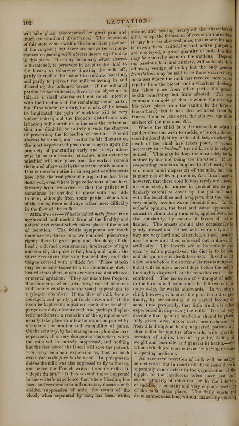 will take place, accompanied by great pain and much constitutional disturbance. The treatment of this state comes within the immediate province of the surgeon ; but there are one or two circum- stances respecting milk abscess deserving of notice in this place. It is very customary when abscess is threatened, to persevere in keeping the child to the breast, or otherwise drawing the milk ofl; partly to enable the patient to continue suckUng, and partly to prevent the milk collecting in and distending the inflamed breast. If the inflamed portion be not extensive, there is no objection to this, as a small abscess will not much interfere with the functions of the remaining sound parts ; but if the whole, or nearly the whole, of the breast be implicated, the pain of suckling will be very violent indeed, and the frequent disturbance and irritation will contribute to increase the inflamma- tion, and diminish or entirely obviate the chances of preventing the formation of matter. Should abscess be formed, and matter be felt fluctuating, the most experienced practitioners agree upon the propriety of puncturing early and freely; other- wise in such a peculiar structure most extensive mischief will take place, and the surface remain disfigured afterwards in the most unsightly manner. It is curious to notice in subsequent confinements how little the real glandular apparatus has been destroyed, even where large collections of pus have formerly been evacuated, so that the patient will sometimes be enabled to nurse with but little trouble; although from some partial obliteration of the ducts, there is always rather more difficulty in the flow of the milk. niilk Fever.—What is called milk fever, is an aggravated and morbid form of the healthy and natural excitement which takes place at the onset of lactation. The febrile symptoms are much more severe; there is a well-marked precursory rigor; there is great pain and throbbing of the head ; a flushed countenance ; intolerance of light and sound; the pulse is full, hard, and rapid ; the thirst excessive; the skin hot and dry, and the tongue covered with a thick fur. These attacks may be usually traced to a too stimulating diet, a heated atmosphere, much exertion and disturbance, or mental agitation. They are much less frequent than formerly, when great fires, loads of blankets, and brandy caudle were the usual appendages to a lying-in chamber. If the flow of milk be en- couraged, and gently yet freely drawn oil'; if the room be kept cool; agitation soothed or avoided ; purgatives duly administered, and perhaps dia[)ho- retic medicines; a remission of the symptoms will usually take place in a few hours, accompanied by a copious perspiration and tranquillity of pulse. On the contrary, by bad management phrenitis may supervene, of a very dangerous character; when the milk will be entirely suppressed, and nothing but the free use of the lancet will save the patient. A very common expression is, that in such cases the milk flies to the head. In phlegmasia dolens the milk was also supposed to fly to the leg, and hence the French writers formerly called it,  depot du lait. It has several times happened in the writer's experience, that where bleeding has been hatl recourse to in inflammatory diseases with sudden suppression of milk, the serum of the blood, when separated by rest, has been white, opaque, and bearing nearly all the characters of niilk except the formation of cream on the surface, It may here be observed, also, that where the milk is driven back artificially, and active purgative, are employed, a great quantity of milk-like fluij may be generally seen in the motions. Depress- ing passions, fear, and anxiety, will suddenly drive oil every vestige of milk ; but the only genuine translation may be said to be those extraordinary instances where the milk has receded more or le« rapidly from the breast, and a vicarious discharge has taken place from other parts, the general health remaining but little aflected. The most common example of this is where the discharge has taken place from the vagina in the form of leucorrhcea; but it has also occurred from the fauces, the navel, the eyes, the kidneys, the whole surface of the mammae, &c. Where the child is to be weaned, or where a mother does not wish to suckle, or is not able from constitutional debility, or local defect, or where the death of the child has taken place, it becomes necessary to  backen the milk, as it is vulgarly termed. This may be done the most safely for the mother by her not being too impatient. If cold evaporating lotions are applied to the breasts, there is a more rapid dispersion of the milk, but there is more risk of fever, phrenitis, &c. It so happens, however, that these cold lotions rarely are allowej to act as such, for nurses in general are so par- ticularly careful to cover up the patient's neck with the bedclothes and wrappers, that the lotions very rapidly become warm fomentations. In the writer's opinion, the best and safest applications consist of stimulating liniments, applied warm and also constantly, by means of layers of lint or flannel. The breasts should also occasionally be gently pressed and rubbed with warm oil; and if they are very hard and distended, a small quantity may be now and then squeezed out or drawn otf artificially. The bowels are to be actively kept open by saline purgatives; the diet is to be low, and the quantity of drink lessened. It will be but a few hours before the extreme distress is mitigated, but it will be often several days before the milk is thoroughly dispersed, or the remedies can be dis- continued. The sensation of  draught of milk in the breasts will sometimes be felt two or three times a-day for weeks afterwards. In weaning a child, however, it is often the plan to do it so gra- dually, by accustoming it to partial feeding for some time previously, that little trouble is at last experienced in dispersing the milk- It is still very desirable that opening medicine should be plenti- fully given, even under such circumstances; as from this discipline being neglected, patients will often suffer for months afterwards, with great de- pression of spirits, loss of appetite, feeling of weight and lassitude, and general ill health,—sen- sations which are soon relieved by having recourse to opening medicine. An excessive secretion of milk will sometimes be met with; but in nearly all these cases there is apparently some defect in the organization of the nipple, or the lactiferous tubes have lost their elastic property of retention, for in the intervals of suckling a constant and very copious discharge of the milk takes place. The daily waste and dram cannot exist long without materially aflecting