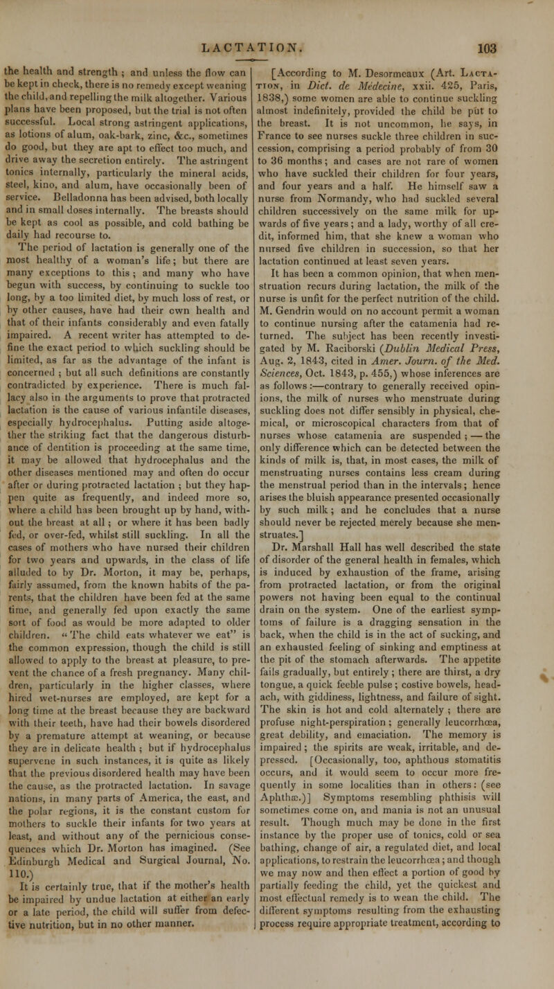 the health and strength ; and unless the flow can be kepi in check, there is no remedy except weaning the child, and repelling the milk allogelher. Various plans have been proposed, but the trial is not often successful. Local strong astringent applications, as lotions of alum, oak-bark, zinc, <Sr,c., sometimes do good, but they are apt to effect too much, and drive away the secretion entirely. The astringent tonics internally, particularly the mineral acids, steel, kino, and alum, have occasionally been of service. Belladonna has been advised, both locally and in small doses internally. The breasts should be kept as cool as possible, and cold bathing be daily had recourse to. The period of lactation is generally one of the most heallliy of a woman's life; but there are many exceptions to this ; and many who have begun with success, by continuing to suckle too long, by a too limited diet, by much loss of rest, or by other causes, have had their cwn health and that of their infants considerably and even fatally impaired. A recent writer has attempted to de- fine the exact period to which suckling should be limited, as far as the advantage of the infant is concerned 5 but all such definitions are constantly contradicted by experience. There is much fal- lacy also in the arguments to prove that protracted lactation is the cause of various infantile diseases, especially hydrocephalus. Putting aside altoge- ther the striking fact that the dangerous disturb- ance of dentition is proceeding at the same time, it may be allowed that hydrocephalus and the other diseases mentioned may and often do occur after or during protracted lactation ; but they hap- pen quite as frequently, and indeed more so, where a child has been brought up by hand, with- out the breast at all; or where it has been badly fed, or over-fed, whilst still suckling. In all the cases of mothers who have nursed their children for two years and upwards, in the class of life alluded to by Dr. Morton, it may be, perhaps, fairly assumed, from the known habits of the pa- rents, that the children have been fed at the same time, and generally fed upon exactly the same sort of food as would be more adapted to older children. The child cats whatever we eat is the common expression, though the child is still allowed to apply to the breast at pleasure, to pre- vent the chance of a fresh pregnancy. Many chil- dren, particularly in the higher classes, where hired wet-nurses are employed, are kept for a long time at the breast because they are backward with their teeth, have had their bowels disordered by a premature attempt at weaning, or because they are in delicate health ; but if hydrocephalus supervene in such instances, it is quite as likely that the previous disordered health may have been the cause, as the protracted lactation. In savage nations, in many parts of America, the east, and the polar regions, it is the constant custom for mothers to suckle their infants for two years at least, and without any of the pernicious conse- quences which Dr. Morton has imagined. (See Edinburgh Medical and Surgical Journal, No. 110.) It is certainly true, that if the mother's health be impaired by undue lactation at eitheifan early or a late period, the child will suffer from defec- tive nutrition, but in no other manner. [According to M. Desormcaux (Art. Lacta- tion, in Did. de Medecine, xxii. 425, Paris, 1838,) some women are able to continue suckling almost indefinitely, provided the child be put to the breast. It is not uncommon, he says, in France to see nurses suckle three children in suc- cession, comprising a period probably of from 30 to 36 months; and cases are not rare of women who have suckled their children for four years, and four years and a half. He himself saw a nurse from Normandy, who had suckled several children successively on the same milk for up- wards of five years ; and a lady, worthy of all cre- dit, informed him, that she knew a woman who nursed five children in succession, so that her lactation continued at least seven years. It has been a common opinion, that when men- struation recurs during lactation, the milk of the nurse is unfit for the perfect nutrition of the child. M. Gendrin would on no account permit a woman to continue nursing after the catamenia had re- turned. The subject has been recently investi- gated by M. Raciborski (Dublin Medical Press, Aug. 2, 1843, cited in Amer. Journ. of the Med. Sciences, Oct. 1843, p. 455.) whose inferences are as follows :—contrary to generally received opin- ions, the milk of nurses who menstruate during suckling does not differ sensibly in physical, che- mical, or microscopical characters from that of nurses whose catamenia are suspended;—the only difference which can be detected between the kinds of milk is, that, in most cases, the milk of menstruating nurses contains less cream during the menstrual period than in the intervals; hence arises the bluish appearance presented occasionally by such milk; and he concludes that a nurse should never be rejected merely because she men- struates.! Dr. Marshall Hall has well described the state of disorder of the general health in females, which is induced by exhaustion of the frame, arising from protracted lactation, or from the original powers not having been equal to the continual drain on the system. One of the earliest symp- toms of failure is a dragging sensation in the back, when the child is in the act of sucking, and an exhausted feeling of sinking and emptiness at the pit of the stomach afterwards. The appetite fails gradually, but entirely ; there are thirst, a dry tongue, a quick feeble pulse ; costive bowels, head- ach, with giddiness, lightness, and failure of sight. The skin is hot and cold alternately ; there are profuse night-perspiration ; generally leucorrhoea, great debility, and emaciation. The memory is impaired ; the spirits are weak, irritable, and de- pressed. [Occasionally, too, aphthous stomatitis occurs, and it would seem to occur more fre- quently in some localities than in others: (see Aphtha;.)] Symptoms resembling phthisis will sometimes come on, and mania is not an unusual result. Though much may be done in the first instance by the proper use of tonics, cold or sea bathing, change of air, a regulated diet, and local applications, to restrain the leucorrhcea; and though we may now and then effect a portion of good by partially feeding the child, yet the quickest and most ellectual remedy is to wean the child. The different symptoms resulting from the exhausting process require appropriate treatment, according to