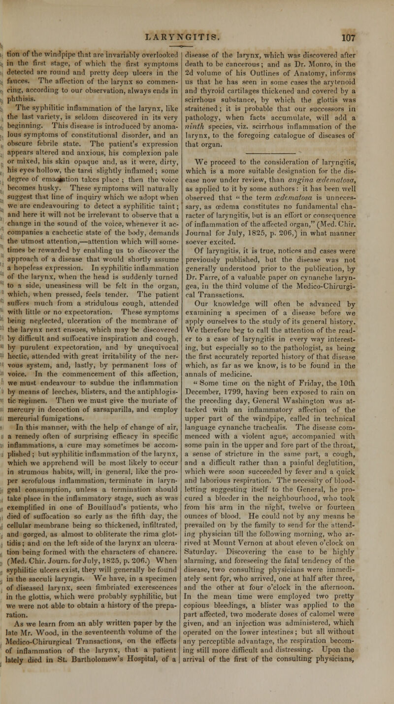 1 tion of the windpipe that are invariably overlooked ;; in the first stage, of which the first symptoms detected are round and pretty deep ulcers in the fauces. The affection of the larynx so commen- , ring, according to our observation, always ends in ; phthisis. The syphilitic inflammation of the larynx, like the last variety, is seldom discovered in its very beginning. This disease is introduced by anoma- ; lous symptoms of constitutional disorder, and an , obscure febrile state. The patient's expression . appears altered and anxious, his complexion pale . or mixed, his skin opaque and, as it were, dirty, . his eyes hollow, the tarsi slightly inflamed ; some de^ee of emaqiption takes place ; then the voice , becomes husky. These symptoms will naturally . suggest that line of inquiry which we adopt when , we are endeavouring to detect a syphilitic taint; and here it will not be irrelevant to observe that a change in the sound of the voice, whenever it ac- companies a cachectic state of the bixly, demands the utmost attention,—attention which will some- times be rewarded by enabling us to discover the approach of a disease that would shortly assume a hopeless expression. In syphilitic inflammation  of the larynx, when the head is suddenly turned '~ to a side, uneasiness will be felt in the organ, ' which, when pressed, feels tender. The patient ' suffers much from a stridulous cough, attended - with little or no expectoration. These symptoms ' being neglected, ulceration of the membrane of -- the larynx next ensues, which may be discovered ;' by diflScult and suffocative inspiration and cough, '- by purulent expectoration, and by unequivocal -■ hectic, attended with great irritability of the ner- ' vous system, and, lastly, by permanent loss of -^ voice. In the commencement of this aflTection, ■' we must endeavour to subdue the inflammation - by means of leeches, blisters, and the antiphlogis- ■■ tic regimen. Then we must give the muriate of mercury in decoction of sarsaparilla, and employ ; mercurial fumigations. ^. In this manner, with the help of change of air, ; a remedy often of surprising efficacy in specific . inflammations, a cure may sometimes be accom- , plished ; but syphilitic inflammation of the larynx, which we apprehend will be most likely to occur in strumous habits, will, in general, like the pro- per scrofulous inflammation, terminate in laryn- geal consumption, unless a termination should take place in the inflammatory stage, such as was exemplified in one of Bouillaud's patients, who died of suffocation so early as the fifth day, the , cellular membrane being so thickened, infiltrated, and gorged, as almost to obliterate the rima glot- tidis; and on the left side of the larynx an ulcera- tion being formed with the characters of chancre. (Med. Chir.Journ.for.Tuly, 1825, p. 206.) When syphilitic ulcers exist, they will generally be found in the sacculi laryngis. We have, in a specimen of diseased larynx, seen fimbriated excrescences in the glottis, which were probably syphilitic, but we were not able to obtain a history of the prepa- ration. As we learn from an ably written paper by the late Mr. Wood, in the seventeenth volume of the Medico-Chirurgical Transactions, on the effects of inflammation of the larynx, that a patient lately died in St. Bartholomew's Hospital, of a disease of the larynx, which was discovered after death to be cancerous; and as Dr. Monro, in the 2d volume of his Outlines of Anatomy, informs us that he has seen in some cases the arytenoid and thyroid cartilages thickened and covered by a scirrhous substance, by which the glottis was straitened; it is probable that our successors in pathology, when facts accumulate, will add a ninth species, viz. scirrhous inflammation of the larynx, to the foregoing catalogue of diseases of that organ. We proceed to the consideration of larj'ngitis, which is a more suitable designation for the dis- ease now under review, than angina ccdematosa, as applied to it by some authors: it has been well observed that  the term ccdemafosa is unneces- sary, as oedema constitutes no fundamental cha- racter of laryngitis, but is an effort or consequence of inflammation of the affected organ, (Med. Chir. Journal for July, 1825, p. 206,) in what manner soever excited. Of laryngitis, it is true, notices and cases were previously published, but the disease was not generally understood prior to the publication, by Dr. Farre, of a valuable paper on cynanche laryn- gea, in the third volume of the Medico-Chirurgi- cal Transactions. Our knowledge will often be advanced by examining a specimen of a disease before we apply ourselves to the study of its general history. We therefore beg to call the attention of the read- er to a case of laryngitis in every way interest- ing, but especially so to the pathologist, as being the first accurately reported history of that disease which, as far as we know, is to be found in the annals of medicine.  Some time on the night of Friday, the lOth December, 1799, having been exposed to rain on the preceding day. General Washington was at- tacked with an inflammatory aflTection of the upper part of the windpipe, called in technical language cynanche trachealis. The disease com- menced with a violent ague, accompanied whh some pain in the upper and fore part of the throat, a sense of stricture in the same part, a cough, and a difllicult rather than a painful deglutition, which were soon succeeded by fever and a quick and laborious respiration. The necessity of blood- letting suggesting itself to the General, he pro- cured a bleeder in the neighbourhood, who took from his arm in the night, twelve or fourteen ounces of blood. He could not by any means be prevailed on by the family to send for the attend- ing physician till the following morning, who ar- rived at Mount Vernon at about eleven o'clock on Saturday. Discovering the case to be highly alarming, and foreseeing the fatal tendency of the disease, two consulting physicians were immedi- ately sent fpr, who arrived, one at half after three, and the other at four o'clock in the afternoon. In the mean time were employed two pretty copious bleedings, a blister was applied to the part aflTected, two moderate doses of calomel were given, and an injection was administered, which operated on the lower intestines; but all without any perceptible advantage, the respiration becom- ing still more difficult and distressing. Upon the arrival of the first of the consulting physicians,