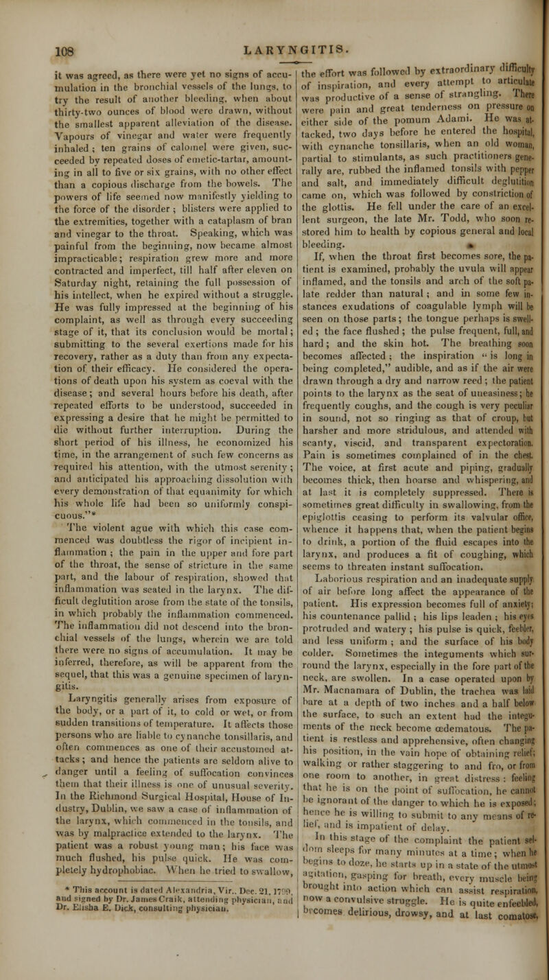 it was agreed, as there were yet no signs of accu- mulation in the bronchial vessels of the lunsjs, to try the result of another bleeding, when about thirty-two ounces of blood were drawn, without the smallest apparent aileviiition of the disease. Vapours of vinegar and water were frequently inhaled ; ten grains of calomel were given, suc- ceeded by repeated doses of eaietic-tartar, amount- ing in all to five or six grains, with no other effect than a copious discharge from the bowels. The powers of life seemed now manifestly yielding to the force of the disorder; blisters were applied to the extremities, together with a cataplasm of bran and vinegar to the throat. Speaking, which was painful from the beginning, now became almost impracticable; respiration grew more and more contracted and imperfect, till half after eleven on Saturday night, retaining the full possession of his intellect, when he expired without a struggle. He was fully impressed at the beginning of his complaint, as well as through every succeeding stage of it, that its conclusion would be mortal; submitting to the several exertions made for his recovery, rather as a duty than from any expecta- tion of their efficacy. He considered the opera- tions of death upon his system as coeval with the disease; and several hours before his death, after repeated elforts to be understood, succeeded in expressing a desire that he might be permitted to die without further interruption. During the short period of his illness, he economized his time, in the arrangement of such few concerns as required his attention, with the utmost serenitj'; and anticipated his approaching dissolution with every demonstration of that equanimity for which his whole life had been so uniformly conspi- cuous.* The violent ague with which this case com- menced was doubtless the rigor of incipient in- flammation ; the pain in the upper and fore part of the throat, the sense of .stricture in the same part, and the labour of resj)iration, showed that inflammation was seated in the larynx. The dif- ficult deglutition arose from the state of the tonsils, in which i)robably tlie inflammation commenced. The inflammation did not descend into the bron- chial vessels of the lungs, wherein we are told there were no signs of accumulation. It may be inferred, therefore, as will be apparent from the sequel, that this was a genuine specimen of laryn- gitis. Laryngitis generally arises from exposure of the body, or a part of it, to cold or wet, or from sudden transitions of temperature. It affects those persons who are liable to cynanche tonsillaris, and often commences as one of their accustomed at- tacks; and hence the patients are seldom alive to danger until a feeling of sufl'ocation convinces them that their illness is one of unusual severity. In the Richmond Surgical Hospital, House of In- •lustry, Dublin, we saw a case of inflammation of the larynx, which coimnenced in the tonsils, and was by malpractice extended to the larynx. 'J'he patient was a robust young man; his face was much flushed, his pulse quick. He was com- pletely hydrophobiac. When he tried to swallow, * This account is dated Alf xandria, Vir.. Dec. 21,1'W, and signed hy Dr. JamesCraik, attending physician, and Dr. Elisba E. Dick, consulting pliysiciaa. the efTort was followed by extraordinary difllculty of inspiration, and every attempt to articulate was productive of a sense of strangling. There were pain and great tenderness on pressure on either side of the pomum Adami. He was at- tacked, two days before he entered the hospital, with cynanche tonsillaris, when an old woman, partial to stimulants, as such practitioners gene- rally are, rubbed the inflamed tonsils with pepper and salt, and immediately diflScult deglutilinn came on, which was followed by constriction of the glottis. He fell under the care of an excel- lent surgeon, the late Mr. Todd, who soon re- stored him to health by copious general and loal bleeding. » If, when the throat first becomes sore, the pa- tient is examined, probably the uvula will appear inflamed, and the tonsils and arch of the soft pa- late redder than natural ; and in some few in- stances exudations of coagulable lymph will be seen on those parts; the tongue perhaps is swell- ed ; the face flushed ; the pulse frequent, full, and hard; and the skin hot. The breathing soon becomes affected; the inspiration  is long in being completed, audible, and as if the air were drawn through a dry and narrow reed ; the patient points to the larynx as the seat of uneasiness; he frequently coughs, and the cough is very peculiar in sound, not so ringing as that of croup, but harsher and more stridulous, and attended with scanty, viscid, and transparent expectoration. Pain is sometimes complained of in the chest. The voice, at first acute and piping, gradually becomes thick, then hoarse and whispering, and at last it is completely suppressed. There is sometimes great difficulty in swallowing, from the epiglottis ceasing to perform its valvular office, whence it happens that, when the patient begins to drink, a portion of the fluid escapes into the larynx, and produces a fit of coughing, which seems to threaten instant suflfocation. Laborious respiration and an inadequate supplj of air before long affect the appearance of the patient. His expression becomes full of anxietj; his countenance pallid ; his lips leaden ; his eyes protruded and watery ; his pulse is quick, feebler, and less uniform ; and the surface of his body colder. Sometimes the integuments which sur- round the Larynx, especially in the fore part of the neck, are swollen. In a case operated upon by Mr. Macnamara of Dublin, the trachea was laid bare at a depth of two inches and a half below the surface, to such an extent had the integu- ments of the neck become cedematous. The pa- tient is restless and apprehensive, often changing his position, in the vain hope of obtaining relief; walking or rather staggering to and fro, or from one room to another, in great distress : feeling that he is on the point of sufibcation, he cannot be ignorant of the danger to which he is exposed; hence he is willing to submit to any means of re- liei, and is impatient of delay. In this stage of the complaint the patient sel- dom sleeps for many minutes at a time; when he begins to doze, he start.s up in a state of the utmost agitation, gasping for breath, every muscle being brought int.) action which can assist rc'^piration, now a convulsive struggle. He is quite enfeebled, brcomes delirious, drowsy, and at last comatost,