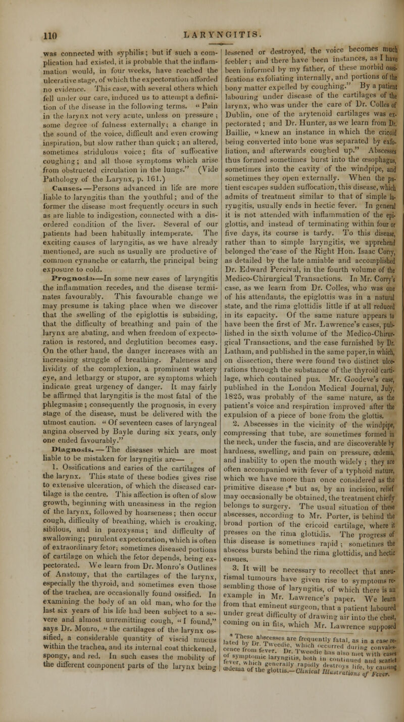 was connected with syphilis; but if such a com- plication had existod, it is probable that the inflam- mation would, in four weeks, have reached the ulcerative stage, of which the expectoration alforded no evidence. This case, with several others which fell under our care, induced us to attempt a defini- tion of the disease in the following terms. « Pain in the larynx not very acute, unless on pressure ; some degree of fulness externally; a change in the sound of the voice, difficult and even crowing inspiration, but slow rather than quick ; an altered, sometimes stridulous voice; fits of suffocative coughing; and all those symptoms which arise from obstructed circulation in the lungs. (Vide Pathology of the Larynx, p. IGl.) Causes.—Persons advanced in life are more liable to laryngitis than the youthful; and of the former the disease most frequently occurs in such as are liable to indigestion, connected with a dis- ordered condition of the liver. Several of our patients had been habitually intemperate. The exciting causes of lar3'ngitis, as we have already mentioned, are such as usually are productive of common cynanche or catarrh, the principal being exposure to cold. Prognosis.—In some new cases of laryngitis the inflammation recedes, and the disease termi- nates favourably. This favourable change we may presume is taking place when we discover that the swelling of the epiglottis is subsiding, that the difficulty of breathing and pain of the larynx are abating, and when freedom of expecto- ration is restored, and deglutition becomes easy. On the other hand, the danger increases with an increasing struggle of breathing. Paleness and lividity of the complexion, a prominent watery eye, and lethargy or stupor, are symptoms which indicate great urgency of danger. It may fairly be affirmed that laryngitis is the most fatal of the phlegmasia; consequently the prognosis, in every stage of the disease, must be delivered with the utmost caution.  Of seventeen cases of laryngeal angina observed by Bayle during six years, only one ended favourably. Diagnosis. — The diseases which are most liable to be mistaken for laryneitis are— 1. Ossifications and caries of the cartilages of the larynx. This state of these bodies gives rise to extensive ulceration, of which the diseased car- tilage is the centre, 'i'his affection is often of slow growth, beginning with uneasiness in the region of the larynx, followed by hoarseness; then occur cough, difficulty of breathing, which is croaking, sibilous, and in paroxysms; and difficulty of swallowing; purulent expectoration, which is often of extraordinary fetor; sometimes diseased portions of cartilage on which the fetor depends, being ex- pectorated. We learn from Dr. Monro's Outlines of Anatomy, that the cartilages of the larynx, especially the thyroid, and sometimes even those of the trachea, are occasionally found ossified. In examining the body of an old man, who for the last six years of his life had been subject to a se- vere and almost unremitting cough, I found says Dr. Monro,  the cartilages of the larynx os- sified, a considerable quantity of viscid mucus within the trachea, and its internal coat thickened spongy, and red. In such cases the mobility of the dilTercnt component parts of the larynx bein lessened or destroyed, the voice becomes much feebler; and there have been instances, as I have been informed by my father, of these morbid ossi- fications exfoliating internally, and portions of (he bony matter expelled by coughing. By a patient labouring under disease of the cartilages of the larynx, who was under the care of Dr. Colles of Dublin, one of the arytenoid cartilages was ex- pectorated ; and Dr. Hunter, as we learn from Dr. Baillie, knew an instance in which the cricoid being converted into bone was sej)arated by exfo- liation, and afterwards coughed up. Abscesses thus formed sometimes burst into the oesophagus, sometimes into the cavity of the windpipe, and sometimes they open externally. When the pa- tient escapes sudden suffocation, this disease, which admits of treatment similar to that of simple la- ryngitis, usually ends in hectic fever. In general it is not attended with inflammation of the epi- glottis, and instead of terminating within four or five days, its course is tardy. To this disease, rather than to simple laryngitis, we apprehend belonged thecase of the Right Hon. Isaac Corry, as detailed by the late amiable and accomplished Dr. Edward Percival, in the fourth volume of the Medico-Chirurgical Transactions. In Mr. Corry's case, as we learn from Dr. Colles, who was one of his attendants, the epiglottis was in a natural state, and the rima glottidis little if at all reduced in its capacit3^ Of the same nature appears to have been the first of Mr. Lawrence's cases, pub- lished in the sixth volume of the Medico-Chirur- gical Transactions, and the case furnished by Dr. Latham, and published in the same paper,in which, on dissection, there were found two distinct ulce- rations through the substance of the thyroid carti- lage, which contained pus. Mr. Goodeve's case, published in the London Medical Journal, July, 1825, was probably of the same nature, as the patient's voice and respiration improved after the expulsion of a piece of bone from the glottis. 2. Abscesses in the vicinity of the windpipe, compressing that tube, are sometimes formed in the neck, under the fascia, and are discoverable by hardness, swelling, and pain on pressure, oedema, and inability to open the mouth widely ; they are often accompanied with fever of a typhoid nature, which we have more than once considered as the primitive disease ;* but as, by an incision, relief may occasionally be obtained, the treatment chiefly belongs to surgery. The usual situation of these abscesses, according to Mr. Porter, is behind tbe broad portion of the cricoid cartilage, where it presses on the rima glottidis. The progress of this disease is sometimes rapid ; sometimes the abscess bursts behind the rima glottidis, and hectic ensues. 3. It will be necessary to recollect that aneu- rismal tumours have given rise to symptoms re- sembling those of laryngitis, of which there is an example in Mr. Lawrence's paper. We learn from that eminent surgeon, that a patient laboured under great difficulty of drawin- air into the chest, coming on in fits, which Mr. Lawrence supposed Cluneal Illuitrationi of'Fever.