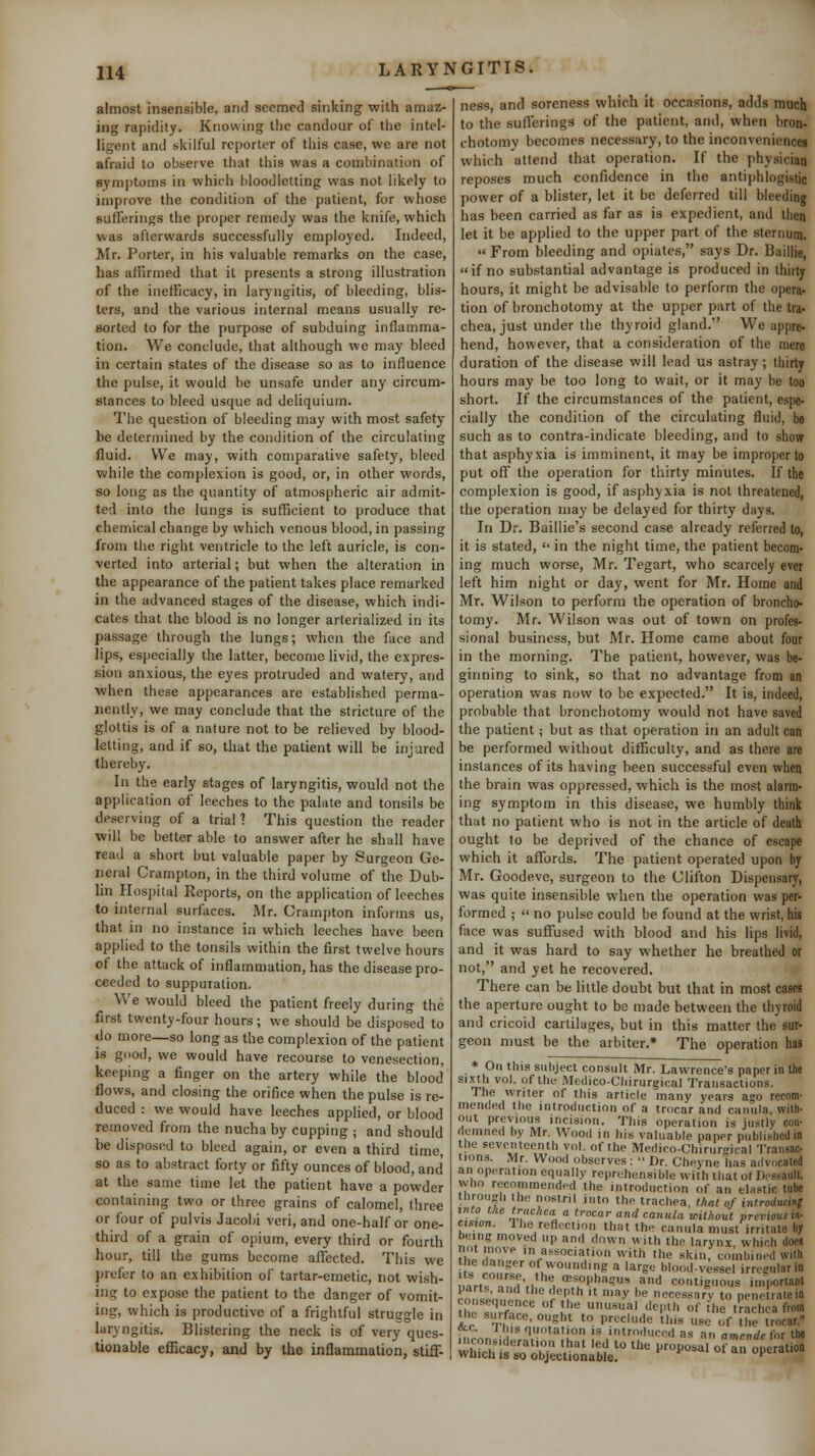 almost insensible, and seemed sinking with amaz- ing rapidity. Knowing the candour of tlie intel- ligent and skilful reporter of this case, we are not afraid to observe that this was a combination of symptoms in which bloodletting was not likely to improve the condition of the patient, for whose sufferings the proper remedy was the knife, which was afterwards successfully employed. Indeed, Mr. Porter, in his valuable remarks on the case, has affirmed that it presents a strong illustration of the inefficacy, in laryngitis, of bleeding, blis- ters, and the various internal means usually re- sorted to for the purpose of subduing inflamma- tion. We conclude, that although wc may bleed in certain states of the disease so as to influence the pulse, it would be unsafe under any circum- stances to bleed usque ad dcliquium. The question of bleeding may with most safety be determined by the condition of the circulating fluid. We may, with comparative safety, bleed while the complexion is good, or, in other words, so long as the quantity of atmospheric air admit- ted into the lungs is suflScient to produce that chemical change by which venous blood, in passing from the right ventricle to the left auricle, is con- verted into arterial; but when the alteration in the appearance of the patient takes place remarked in the advanced stages of the disease, which indi- cates that the blood is no longer arterialized in its passage through the lungs; when the face and lips, especially the latter, become livid, the expres- sion anxious, the eyes protruded and watery, and ■when these appearances are established perma- nently, we may conclude that the stricture of the glottis is of a nature not to be relieved by blood- letting, and if so, that the patient will be injured thereby. In the early stages of laryngitis, would not the application of leeches to the palate and tonsils be deserving of a trial ? This question the reader will be better able to answer after he shall have read a short but valuable paper by Surgeon Ge- neral Crampton, in the third volume of the Dub- lin Hospital Reports, on the application of leeches to internal surfaces. Mr. Crampton informs us, that in no instance in which leeches have been applied to the tonsils within the flirst twelve hours of the attack of inflammation, has the disease pro- ceeded to suppuration. We would bleed the patient freely during the first twenty-four hours; we should be disposed to do more—so long as the complexion of the patient is g<>od, we would have recourse to venesection, keeping a finger on the artery while the blood flows, and closing the orifice when the pulse is re- duced : we would have leeches applied, or blood removed from the nucha by cupping ; and should be disposed to bleed again, or even a third time, so as to abstract forty or fifty ounces of blood, and at the same time let the patient have a powder containing two or three grains of calomel, three or four of pulvis Jacobi veri, and one-half or one- third of a grain of opium, every third or fourth hour, till the gums become affected. This we prefer to an exhibition of tartar-emetic, not wish- ing to expose the patient to the danger of vomit- ing, which is productive of a frightful struggle in laryngitis. Blistering the neck is of very ques- tionable efficacy, and by the inflammation, stiff- ness, and soreness which it occasions, adds much to the sufierings of the patient, and, when bron- chotomy becomes necessary, to the inconveniences which attend that operation. If the physician reposes much confidence in the antiphlogistic power of a blister, let it be deferred till bleeding has been carried as far as is expedient, and then let it be applied to the upper part of the sternum.  From bleeding and opiates, says Dr. Baillie, if no substantial advantage is produced in thirty hours, it might be advisable to perform the opera- tion of bronchotomy at the upper part of the tra- chea, just under the thyroid gland. We appre- hend, however, that a consideration of the mere duration of the disease will lead us astray; thirty hours may be too long to wait, or it may be too short. If the circumstances of the patient, espe- cially the condition of the circulating fluid, be such as to contra-indicate bleeding, and to shovf that asphyxia is imminent, it may be improper to put off the operation for thirty minutes. If the complexion is good, if asphyxia is not threatened, the operation may be delayed for thirty days. In Dr. Baillie's second case already referred to, it is stated,  in the night time, the patient becom- ing much worse, Mr. Tegart, who scarcely ever left him night or day, went for Mr. Home and Mr. Wilson to perform the operation of broncho- tomy. Mr. Wilson was out of town on profes- sional business, but Mr. Home came about four in the morning. The patient, however, was be- ginning to sink, so that no advantage from an operation was now to be expected. It is, indeed, probable that bronchotomy would not have saved the patient; but as that operation in an adult can be performed without difficulty, and as there are instances of its having been successful even when the brain was oppressed, which is the most alarm- ing symptom in this disease, we humbly think that no patient who is not in the article of death ought to be deprived of the chance of escape which it affords. The patient operated upon by Mr. Goodeve, surgeon to the Clifton Dispensary, was quite insensible when the operation was per- formed ;  no pulse could be found at the wrist, his face was suffused with blood and his lips livid, and it was hard to say whether he breathed or not, and yet he recovered. There can be little doubt but that in most cases the aperture ought to be made between the thyroid and cricoid cartilages, but in this matter the sur- geon must be the arbiter.* The operation has * On tliia subject consult Mr. Lawrence's paper in the sixtli vol, of the Medico-Cliirurgical Transactions. The writer of this article many years ago recom- mended the introduction of a trocar and canula, with- out previous incision. This operation is justly con- demned by Mr. Wood in his valuable paper published la the seventeenth vol. of the Mediro-Chirur-'ical Transac- tions. Mr. Wood observes:  Dr. Cheyne has advc.cated an operation equally reprehensible with that o( Dcssault, who recommended the introduction of an elastic tube through the nostril iuto the trachea, that of inlroduml lino the trachea a trocar and canula without previous in- cision, the reflection that the canula must irritate by being moved up and down with the larynx, which does not move in association with the skin, combined with ine danger of wounding a large blood-vessel irrecularin .artf^nH',/^ oesophagus and contiguous in.|K,rtaiit roMlpn?,!^ Z^,^*  'y ^^ necessary to penetrate in th w^^ ^ °^ l^ '•■ ^•^l'i of '''<= trachea from Nil surface, ought to preclude this use of the trocar, «£C. J Ills quotation is introduced as an amcvde for the