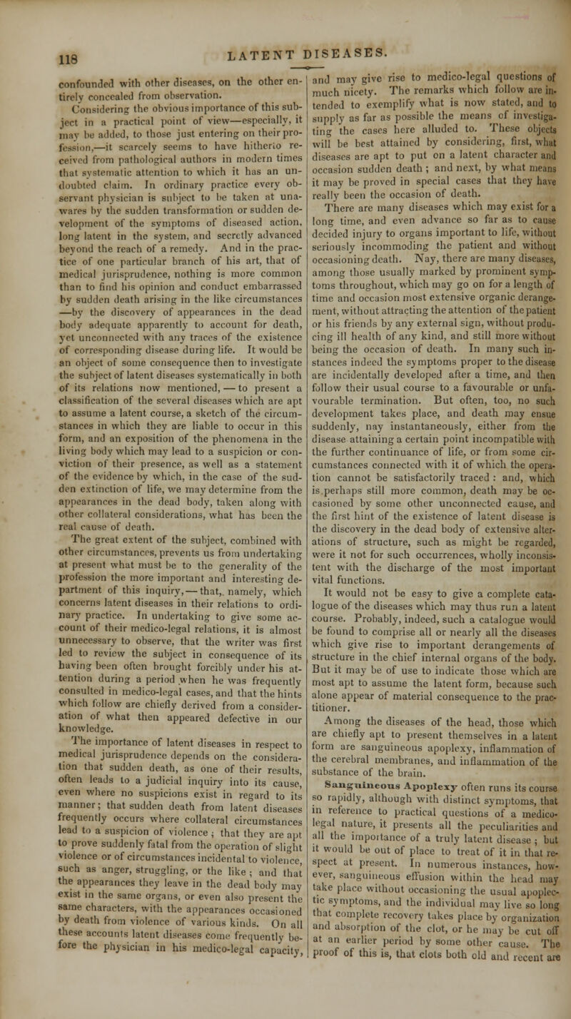 confounded with other diseases, on the other en- tirely concealed from observation. Considering the obvious importance of this sub- ject in a practical point of view—especially, it may be added, to those just entering on their pro- fession,—it scarcely seems to have hilherlo re- ceived from pathological authors in modern times that systematic attention to which it has an un- tloubted claim. In ordinary practice every ob- servant physician is subject to be taken at una- wares by the sudden transformation or sudden de- velopment of the symptoms of diseased action, long latent in the system, and secretly advanced beyond the reach of a remedy. And in the prac- tice of one particular branch of his art, that of medical jurisprudence, nothing is more common than to find his opinion and conduct embarrassed by sudden death arising in the like circumstances —by the discovery of appearances in the dead body adequate apparently to account for death, yet unconnected with any traces of the existence of corresponding disease during life. It would be an object of some consequence then to investigate the subject of latent diseases systematically in both of its relations now mentioned, — to present a classification of the several diseases which are apt to assume a latent course, a sketch of the circum- stances in which they are liable to occur in this form, and an exposition of the phenomena in the living body which may lead to a suspicion or con- viction of their presence, as well as a statement of the evidence by which, in the case of the sud- den extinction of life, we may determine from the appearances in the dead body, taken along with other collateral considerations, what has been the real cause of death. The great extent of the subject, combined with other circumstances, prevents us from undertaking at present what must be to the generality of the profession the more important and interesting de- partment of this inquiry, — that,, namely, which concerns latent diseases in their relations to ordi- nary practice. In undertaking to give some ac- count of their medico-legal relations, it is almost unnecessary to observe, that the writer was first led to review the subject in consequence of its having been often brought forcibly under his at- tention during a period when he was frequently consulted in medico-legal cases, and that the hints which follow are chiefly derived from a consider- ation of what then appeared defective in our knowledge. The importance of latent diseases in respect to medical jurisprudence depends on the considera- tion that sudden death, as one of their results, often leads to a judicial inquiry into its caused even where no suspicions exist in regard to its manner; that sudden death from latent diseases frequently occurs where collateral circumstances lead to a suspicion of violence ; that they are apt to prove suddenly fatal from the operation of slight violence or of circumstances incidental to violence, such as anger, struggling, or the like ; and that the appearances they leave in the dead body may exist in the same organs, or even also present the same characters, with the appearances occasioned by death from violence of various kinds. On all these accounts latent diseases come frequently be- fore the physician in his medico-legal capacity, and may give rise to medico-legal questions of much nicety. The remarks which follow are in- tended to exemplify what is now stated, and to supply as far as possible the means of investiga- ting the cases here alluded to. These objects will be best attained by considering, first, what diseases are apt to put on a latent character and occasion sudden death ; and next, by what means it may be proved in special cases that they have really been the occasion of death. There are many diseases which may exist for a long time, and even advance so far as to cause decided injury to organs important to life, without seriously incommoding the patient and without occasioning death. Nay, there are many diseases, among those usually marked by prominent symp- toms throughout, which may go on for a length of time and occasion most extensive organic derange- ment, without attracting the attention of the patient or his friends by any external sign, without produ- cing ill health of any kind, and still more without being the occasion of death. In many such in- stances indeed the symptoms proper to the disease are incidentally developed after a time, and then follow their usual course to a favourable or unfa- vourable termination. But often, too, no such development takes place, and death may ensue suddenly, nay instantaneously, either from the disease attaining a certain point incompatible with the further continuance of life, or from some cir- cumstances coimected with it of which the opera- tion cannot be satisfactorily traced : and, which is.perhaps still more common, death may be oc- casioned by some other unconnected cause, and the first hint of the existence of latent disease is the discovery in the dead body of extensive alter- ations of structure, such as might be regarded, were it not for such occurrences, wholly inconsis- tent with the discharge of the most important vital functions. It would not be easy to give a complete cata- logue of the diseases which may thus run a latent course. Probably, indeed, such a catalogue would be found to comprise all or nearly all the diseases which give rise to important derangements of structure in the chief internal organs of the body. But it may be of use to indicate those which are most apt to assume the latent form, because such alone appear of material consequence to the prac- titioner. Among the diseases of the head, those which are chiefly apt to present themselves in a latent form are sanguineous apoplexy, inflammation of the cerebral membranes, and inflammation of the substance of the brain. Sauguiueous Apoplexy often runs its course so rapidly, although with distinct symptoms, that in reference to practical questions of a medico- legal nature, it presents all the peculiarities and all the importance of a truly latent disease ; but It would be out of place to treat of it in that re- spect at present. In numerous instances, how- ever, sanguineous effusion within the head may take place without occasioning the usual apoplec- tic symptoms, and the individual may live so long that complete recovery takes place by organization and absorption of the clot, or he may be cut ofl at an earlier period by some other cause. The proof of this is, that clots both old and recent are