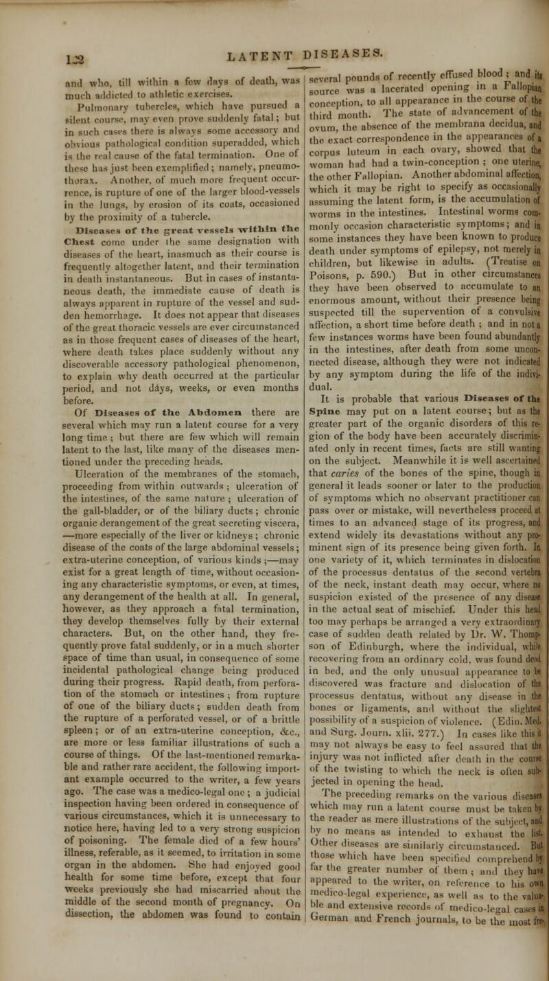 1J2 and who, till within a few days of death, was much addicted to athletic exercises. Pulmonary tubercles, which have pursued a silent course, may even prove suddenly fatal; but in such cases there is always some accessory and obvious pathological condition superadded, which is the real cause of the fatal termination. One of these has just been exemplified; namely, pneumo- thorax. Another, of much more frequent occur- rence, is rupture of one of the larger blood-vessels in the lungs, by erosion of its coats, occasioned b}' the proximity of a tubercle. Diseases of the great vessels witUin the Chest cotne under the same designation with diseases of the heart, inasmuch as their course is frequently altogether latent, and their termination in death instantaneous. But in cases of instanta- neous death, the immediate cause of death is always apparent in rupture of the vessel and sud- den hemorrhage. It does not appear that diseases of the great thoracic vessels arc ever circumstiinced as in those frequent cases of diseases of the heart, where death takes place suddenly without any discoverable accessory pathological phenomenon, to explain why death occurred at the particular period, and not days, weeks, or even months before. Of Diseases of the Abdomen there are several which may run a latent course for a very long time ; but there are few which will remain latent to the last, like manj^ of the diseases men- tioned under the preceding heads. Ulceration of the membranes of the stomach, proceeding from within outwards ; ulceration of the intestines, of the same nature ; ulceration of the gall-bladder, or of the biliary ducts; chronic organic derangement of the great secreting viscera, —more especially of the liver or kidnej's ; chronic disease of the coats of the large abdominal vessels; extra-uterine conception, of various kinds ;—may exist for a great length of time, without occasion- ing any characteristic symptoms, or even, at times, any derangement of the health at all. In general, however, as they approach a fatal termination, they develop themselves fully by their external characters. But, on the other hand, they fre- quently prove fatal suddenly, or in a much shorter space of time than usual, in consequence of some incidental pathological change being produced during their progress. Rapid death, from perfora- tion of the stomach or intestines ; from rupture of one of the biliary ducts; sudden death from the rupture of a perforated vessel, or of a brittle spleen; or of an extra-uterine conception, &c., are more or less familiar illustrations of such a course of things. Of the last-mentioned remarka- ble and rather rare accident, the following import- ant example occurred to the writer, a few years ago. The case was a medico-legal one ; a judicial inspection having been ordered in consequence of various circumstances, which it is unnecessary to notice here, having led to a very strong suspicion of poisoning. The female died of a few hours' illness, referable, as it seemed, to irritation in some organ in the abdomen. She had enjoved good health for some time before, except that four weeks previously she had miscarried about the middle of the second month of pregnancv. On dissection, the abdomen was found to contain I several pounds of recently effused blood ; and it, source was a lacerated opening in a Fallopian conception, to all appearance in the course of the third month. The state of advancement of the ovum, the absence of the membrana decidua, and the exact correspondence in the appearances of a corpus luteum in each ovary, showed that the woman had had a twin-conception ; one uterine, the other Fallopian. Another abdominal affection, which it may be right to specify as occasionally assuming the latent form, is the accumulation of worms in the intestines. Intestinal worms com- monly occasion characteristic symptoms; and in some instances they have been known to produce death under symptoms of epilepsy, not merely in children, but likewise in adults. (Treatise on Poisons, p. 590.) But in other circumstances they have been observed to accumulate to an enormous amount, without their presence being suspected till the supervention of a convulsive affection, a short time before death ; and in not a few instances worms have been found abundantly in the intestines, after death from some uncon- nected disease, although they were not indicated by any symptom during the life of the indivi- dual. It is probable that various Diseases of the Spine may put on a latent course; b\it as the greater part of the organic disorders of this re- gion of the body have been accurately discrimin- ated only in recent times, facts are still vi-anting on the subject. Meanwhile it is well ascertained that caries of the bones of the spine, though in general it leads sooner or later to the production of symptoms which no observant practitioner can pass over or mistake, will nevertheless proceed at times to an advanced stage of its progress, and extend widely its devastations without any pro- minent sign of its presence being given forth. In one variety of it, which terminates in dislocation of the processus dentatus of the second vertebra of the neck, instant death may occur, where no suspicion existed of the presence of any disease in the actual seat of mischief. Under this head too may perhaps be arranged a verv extraordinary case of sudden death related by Dr. W. Thomp- son of Edinburgh, where the individual, while recovering from an ordinary cold, was found dead in bed, and the only unusual appearance to be discovered was fracture and dislocation of the processus dentatus, without any disease in the bones or ligaments, and without the slightest possibility of a suspicion of violence. (Ediii. Med. and Surg. Journ. xlii. 277.) In cases like this it may not always be easy to feel assured that the injury was not inflicted after death in the course of the twisting to which the neck is often sub- jected in opening the head. The preceding remarks on the various diseases which may run a latent course must be taken by the reader as mere illustrations of the subject, and by no means as intended to exhaust the list Other diseases are similarly circumstanced. Bui those which have been specified comprehend by far the greater number of them ; and they have appeared to the writer, on reference to his own medico-legal experience, as v\'ell as to the valua- ble and extensive records of medico-legal cases in German and French journals, to be the most fro