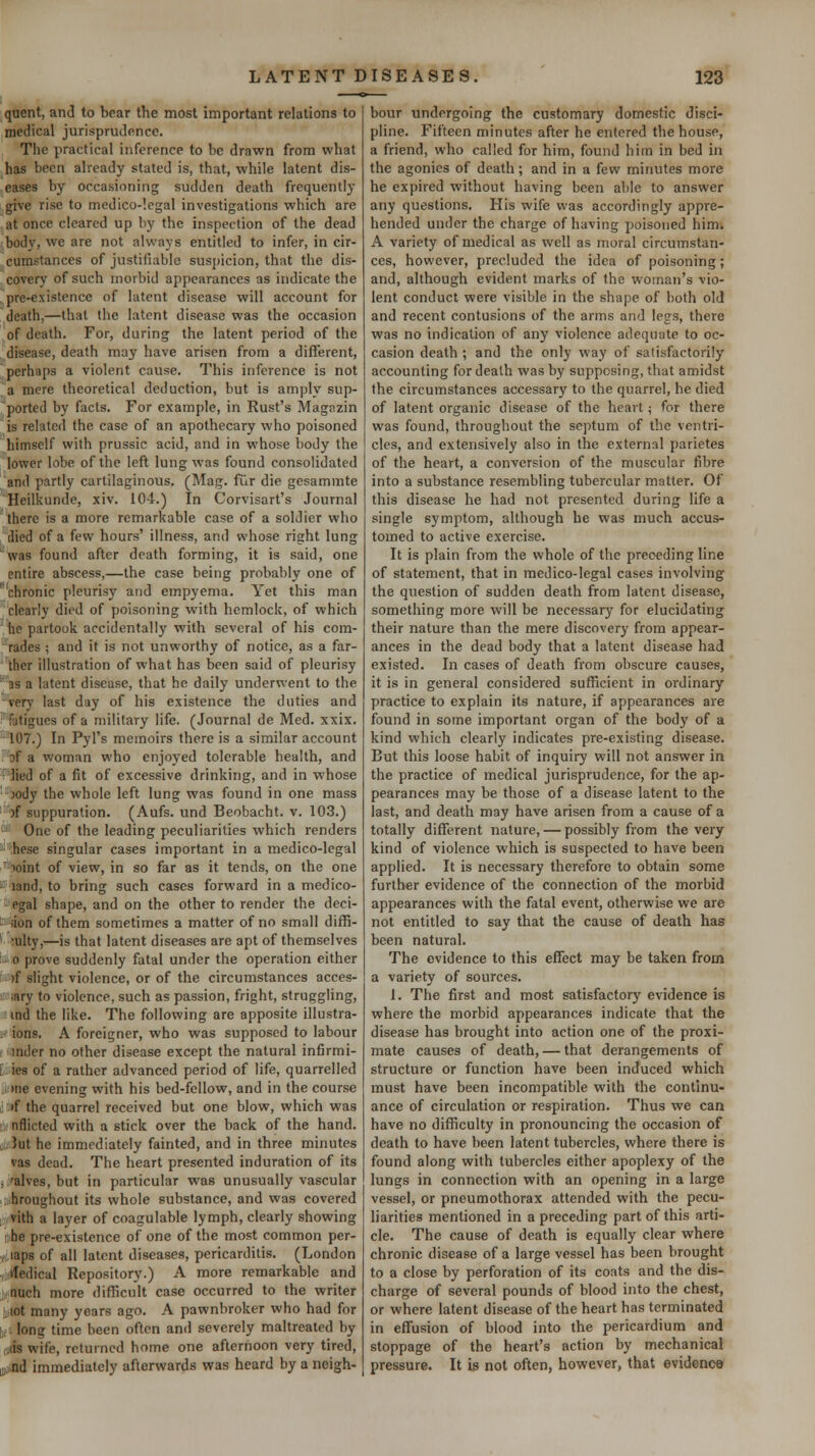 quent, and to bear the most important relations to medical jurisprudence. The practical inference to be drawn from what has been already stated is, that, while latent dis- eases by occasioning sudden death frequently give rise to medico-'.egal investigations which are at once cleared up by the inspection of the dead body, we are not always entitled to infer, in cir- cumstances of justifiable suspicion, that the dis- covery of such morbid appearances as indicate the pre-existence of latent disease will account for death,—that the latent disease was the occasion of death. For, during the latent period of the disease, death may have arisen from a different, perhaps a violent cause. This inference is not a mere theoretical deduction, but is amply sup- ported by facts. For example, in Rust's Magazin is related the case of an apothecary who poisoned himself with prussic acid, and in whose body the lower lobe of the left lung was found consolidated and partly cartilaginous. (Mag. fur die gesammte Heilkunde, xiv. 104.) In Corvisart's Journal there is a more remarkable case of a soldier who ilied of a few hours' illness, and whose right lung 'Was found after death forming, it is said, one entire abscess,—the case being probably one of ^ chronic pleurisy and empyema. Yet this man clearly died of poisoning with hemlock, of which he partook accidentally with several of his com- rades ; and it is not unworthy of notice, as a far- ther illustration of what has been said of pleurisy 'as a latent disease, that he daily underwent to the very last day of his existence the duties and Fatigues of a military life. (Journal de Med. xxix. 107.) In Pyl's memoirs there is a similar account of a woman who enjoyed tolerable health, and •lied of a fit of excessive drinking, and in whose ■ jody the whole left lung was found in one mass 'of suppuration. (Aufs. und Beobacht. v. 103.) One of the leading peculiarities which renders •hese singular cases important in a medico-legal 'loint of view, in so far as it tends, on the one ' land, to bring such cases forward in a medico- egal shape, and on the other to render the deci- ^ iion of them sometimes a matter of no small diffi- culty,—is that latent diseases are apt of themselves : 0 prove suddenly fatal under the operation either )f slight violence, or of the circumstances acces- mry to violence, such as passion, fright, struggling, ! ind the like. The following are apposite illustra- ■- ions. A foreigner, who was supposed to labour - inder no other disease except the natural infirmi- E ies of a rather advanced period of life, quarrelled • )ne evening with his bed-fcIlow, and in the course if the quarrel received but one blow, which was !'nflicted with a stick over the back of the hand, ui; Jut he immediately fainted, and in three minutes vas dead. The heart presented induration of its . 'alves, but in particular was unusually vascular hmughout its whole substance, and was covered vith a layer of coagulable lymph, clearly showing I he pre-existence of one of the most common per- , laps of all latent diseases, pericarditis. (London V tfedical Repository.) A more remarkable and j,nuch more difficult case occurred to the writer !i lot many years ago. A pawnbroker who had for ,,. long time been often and severely maltreated by ijis wife, returned home one afternoon very tired, Biiind immediately afterwards was heard by a neigh- bour undergoing the customary domestic disci- pline. Fifteen minutes after he entered the house, a friend, who called for him, found him in bed in the agonies of death; and in a few minutes more he expired without having been able to answer any questions. His wife was accordingly appre- hended under the charge of having poisoned him. A variety of medical as well as moral circumstan- ces, however, precluded the idea of poisoning; and, although evident marks of the woman's vio- lent conduct were visible in the shape of both old and recent contusions of the arms and legs, there was no indication of any violence adequate to oc- casion death ; and the only way of satisfactorily accounting for death was by supposing, that amidst the circumstances accessary to the quarrel, he died of latent organic disease of the heart; for there was found, throughout the septum of the ventri- cles, and extensively also in the external parietes of the heart, a conversion of the muscular fibre into a substance resembling tubercular matter. Of this disease he had not presented during life a single symptom, although he was much accus- tomed to active exercise. It is plain from the whole of the preceding line of statement, that in medico-legal cases involving the question of sudden death from latent disease, something more will be necessary for elucidating their nature than the mere discovery from appear- ances in the dead body that a latent disease had existed. In cases of death from obscure causes, it is in general considered sufficient in ordinary practice to explain its nature, if appearances are found in some important organ of the body of a kind which clearly indicates pre-existing disease. But this loose habit of inquiry will not answer in the practice of medical jurisprudence, for the ap- pearances may be those of a disease latent to the last, and death may have arisen from a cause of a totally different nature, — possibly from the very kind of violence which is suspected to have been applied. It is necessary therefore to obtain some further evidence of the connection of the morbid appearances with the fatal event, otherwise we are not entitled to say that the cause of death has been natural. The evidence to this effect may be taken from a variety of sources. 1. The first and most satisfactory evidence is where the morbid appearances indicate that the disease has brought into action one of the proxi- mate causes of death, — that derangements of structure or function have been induced which must have been incompatible with the continu- ance of circulation or respiration. Thus we can have no difficulty in pronouncing the occasion of death to have been latent tubercles, where there is found along with tubercles either apoplexy of the lungs in connection with an opening in a large vessel, or pneumothorax attended with the pecu- liarities mentioned in a preceding part of this arti- cle. The cause of death is equally clear where chronic disease of a large vessel has been brought to a close by perforation of its coats and the dis- charge of several pounds of blood into the chest, or where latent disease of the heart has terminated in effusion of blood into the pericardium and stoppage of the heart's action by mechanical pressure. It is not often, however, that evidenc*