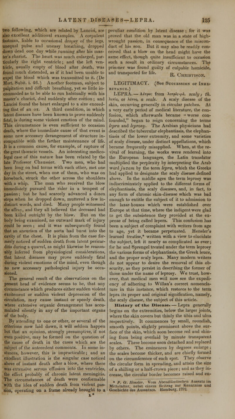 two following, which are related by Lancisi, are also excellent additional examples. A corpulent footman, li^tble to occasional dropsy of the legs, unequal pulse and uneasy breathing, dropped down dead one day while running after his mas- ter's chariot. The heart was much erdarged, par- ticularly the right ventricle; and the left ven- tricle, usually empty of blood after death, was found much distended, as if it had been unable to expel the blood which was transmitted to it. (De Mort. Subit. i. 46.) Another footman, subject to palpitation and difficult breathing, yet so little in- commoded as to be able to run habitually with his master's chariot, died suddenly after coition ; and Lancisi found the heart enlarged to a size exceed- ing that of an ox. A third condition, in which latent diseases have been known to prove suddenly fatal, is during some violent emotion of the mind. This circumstance is even sufficient to occasion death, where the immediate cause of that event is some new accessary derangement of structure in- compatible with the farther maintenance of life. It is a common cause, for example, of rupture of the great thoracic vessels. An interesting medico- legal case of this nature has been related by the late Professor Chaussier. Two men, who had been long on bad terms with each other, met one day in the street, when one of them, who was on horseback, struck the other across the shoulders with a whip. The man who received the blow immediately pursued the rider in a tempest of passion; but he had scarcely advanced a dozen steps when he dropped down, muttered a few in- distinct words, and died. Many people witnessed the affray, and they all believed the deceased had been killed outright by the blow. But on the body being examined, no outward mark of injury could be seen ; and it was subsequently found that an aneurism of the aorta had burst into the cavity of the chest. It is plain from the case for- merly noticed of sudden death from latent pericar- ditis during a quarrel, as might likewise be reason- ably inferred from physiological considerations, that latent diseases may prove suddenly fatal during violent emotions of the mind, even though no new accessary pathological injury be occa- sioned. The general result of the observations on the present head of evidence seems to be, that any circumstance which produces either sudden violent excitement or sudden violent depression of the circulation, may cause instant or speedy death, where extensive organic derangement has accu- mulated silently in any of the important organs of the body. By attending to one or other, or several of the criterions now laid down, it will seldom happen but that an opinion, strongly presumptive, if not even positive, may be formed on the question of the cause of death in the cases which are the subject of the antecedent comments. In some in- stances, however, this is impracticable; and an excellent illustration is the singular case noticed above of instant death after a blow, where there was extensive serous effusion into the ventricles, the effect probably of chronic latent meningitis. The circumstances of death were conformable with the idea of sudden death from violent pas- sion, operating on a frame already brought to a peculiar condition by latent disease ; for it was proved that the old man was in a state of high- wrought passion, in consequence of the miscon- duct of his son. But it may also be readily con- ceived that a blow on the head might have the same effect, though quite insufficient to occasion such a result in ordinary circumstances. The prisoner was found guilty of culpable homicide, and transported for life. j^^ Christison. LEGITIMACY. (See Succession or Lxhe- RITANCE.) LEPRA.— Aivpa: from Xcirpis-pa, scaly; th. Xtiris, or XtTTOf, a scale. A scaly disease of the skin, occurring generally in circular patches. At a very early period of medical literature, the con- fusion, which afterwards became  worse con- founded, began to reign concerning the terms lepra and leprosy. The Arabian physicians had described the tubercular elephantiasis, the elephan- tiasis of the lower extremity, and some varieties of scaly disease, under distinct appellations, which became frequently misapplied. When, at the re- vival of learning, the works were rendered into the European languages, the Latin translator multiplied the perplexity by interpreting the Arab vford Juzam by the term lepra, which the Greeks had applied to designate the scaly disease defined above. In the middle ages the term leprosy was indiscriminately applied to the diflerent forms of elephantiasis, the scaly diseases, and, in fact, to any form of chronic skin-disease which was bad enough to entitle the subject of it to admission to the lazar-houses which were established over Europe at that time, where the indigent were glad to get the subsistence they provided at the ex- pense of being called lepers. This confusion has been a subject of complaint with writers from age to age, yet it became perpetuated. Hensler's learned treatise,* written with a view to elucidate the subject, left it nearly as complicated as ever; for he and Sprengel treated under the term leprosy the various forms of elephantiasis, the Greek leuce, and the proper scaly lepra. Many modern writers do not appear to desire the removal of this ob- scurity, as they persist in describing the former of those under the name of leprosy. We trust, how- ever, that medical men will now see the expedi- ency of adhering to Willan's correct nomencla- ture in this instance, which restores to the term lepra its proper and original signification, namely, the scaly disease, the subject of this article. History of the Disease. — Lepra generally begins on the extremities, below the larger joints, where the skin covers but thinly the tibia and ulna respectively. It commences by small, roundish, smooth points, slightly prominent above the sur- face of the skin, which soon become red and shin- ing from being overlaid by minute transparent scales. These become soon detached and replaced by others. The eminences by degrees enlarge ; the scales become thicker, and are chiefly formed on the circumference of each spot. They observe the circular form in spreading, and attain the size of a shilling or a half-crown |)iece ; and as they in- crease, the circular border becomes raised and en- * P. O. Hensler. Voiri Abendlaii'lischen Aussatz im Mittelalter, nebsl eiiiein Bt-itrag zur Keiiutniss uail Geschictile des Aussatzea. Hamburg, 1793.