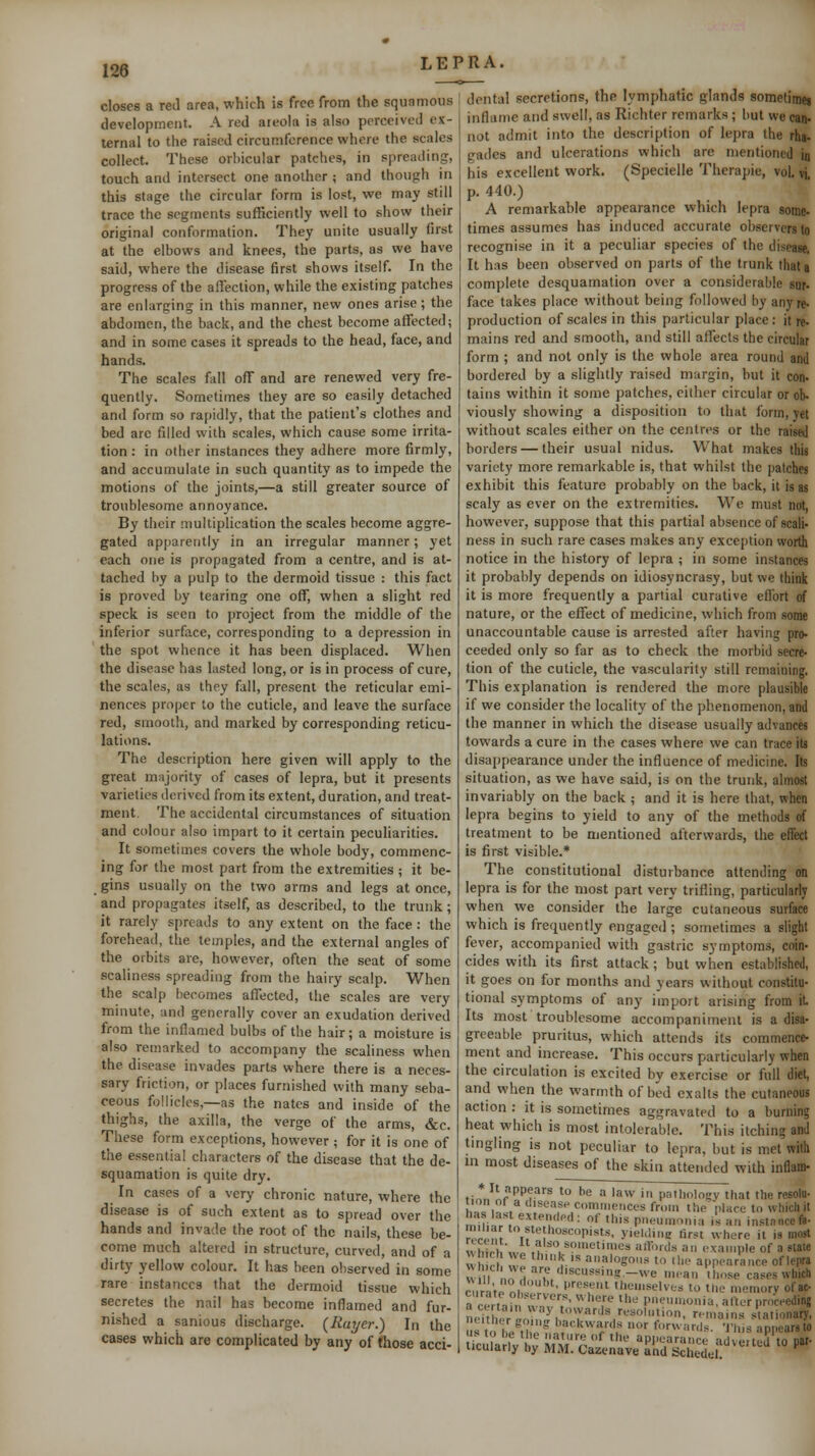 closes a red area, which is free from the squamous development. A red areola is also perceived ex- ternal to the raised circumference where the scales collect. These orhicular patches, in spreading, touch and intersect one another ; and though in this stage the circular form is lost, we may still trace the segments sufficiently well to show their original conformation. They unite usually first at the elbows and knees, the parts, as we have said, where the disease first shows itself. In the progress of the affection, while the existing patches are enlarging in this manner, new ones arise; the abdomen, the back, and the chest become affected; and in some cases it spreads to the head, face, and hands. The scales fall ofT and are renewed very fre- quently. Sometimes they are so easily detached and form so rapidly, that the patient's clothes and bed arc filled with scales, which cause some irrita- tion : in other instances they adhere more firmly, and accumulate in such quantity as to impede the motions of the joints,—a still greater source of troublesome annoyance. By their multiplication the scales become aggre- gated apparently in an irregular manner; yet each one is propagated from a centre, and is at- tached by a pulp to the dermoid tissue : this fact is proved by tearing one off, when a slight red speck is seen to project from the middle of the inferior surface, corresponding to a depression in the spot whence it has been displaced. When the disease has Listed long, or is in process of cure, the scales, as they fall, present the reticular emi- nences proper to the cuticle, and leave the surface red, smooth, and marked by corresponding reticu- lations. The description here given will apply to the great majority of cases of lepra, but it presents varieties derived from its extent, duration, and treat- ment. The accidental circumstances of situation and colour also impart to it certain peculiarities. It sometimes covers the whole body, commenc- ing for the most part from the extremities ; it be- gins usually on the two arms and legs at once, and propagates itself, as described, to the trunk; it rarely spreads to any extent on the face : the forehead, the temples, and the external angles of the orbits are, however, often the seat of some scaliness spreading from the hairy scalp. When the scalp becomes affected, the scales are very minute, and generally cover an exudation derived from the inflamed bulbs of the hair; a moisture is also remarked to accompany the scaliness when the disease invades parts where there is a neces- sary friction, or places furnished with many seba- ceous follicles,—as the nates and inside of the thighs, the axilla, the verge of the arms, &c. These form exceptions, however ; for it is one of the essential characters of the disease that the de- squamation is quite dry. In cases of a very chronic nature, where the disease is of such extent as to spread over the hands and invade the root of the nails, these be- come much altered in structure, curved, and of a dirty yellow colour. It has been observed in some rare instances that the dermoid tissue which secretes the nail has become inflamed and fur- nished a sanious discharge. {Rayer.) In the cases which are complicated by any of those acci- dental secretions, the lymphatic glands sometimei inflame and swell, as Richter remarks ; but we can- not admit into the description of lepra the rha- gades and ulcerations which are mentioned jq his excellent work. (Specielle Therapie, vol. vi. p. 440.) A remarkable appearance which lepra some- times assumes has induced accurate observers lo recognise in it a peculiar species of the disease, It has been observed on parts of the trunk that a complete desquamation over a considerable sur- face takes place without being followed by any re. production of scales in this particular place: it re- mains red and smooth, and still affects the circular form ; and not only is the whole area round and bordered by a slightly raised margin, but it con- tains within it some patches, either circular or ob- viously showing a disposition to that form, yet without scales either on the centres or the raised borders — their usual nidus. What makes this variety more remarkable is, that whilst the patches exhibit this feature probably on the back, it is as scaly as ever on the extremities. We must not, however, suppose that this partial absence of scali- ness in such rare cases makes any exception worth notice in the history of lepra ; in some instances it probably depends on idiosyncrasy, but we think it is more frequently a partial curative efi'ort of nature, or the effect of medicine, which from some unaccountable cause is arrested after having pro- ceeded only so far as to check the morbid secre- tion of the cuticle, the vascularity still remaining. This explanation is rendered the more plausible if we consider the locality of the phenomenon, and the manner in which the disease usually advances towards a cure in the cases where we can trace its disappearance under the influence of medicine. Its situation, as we have said, is on the trunk, almost invariably on the back ; and it is here that, when lepra begins to yield to any of the methods of treatment to be mentioned afterwards, the efiect is first visible.* The constitutional disturbance attending on lepra is for the most part very trifling, particularly when we consider the large cutaneous surface which is frequently engaged ; sometimes a slight fever, accompanied with gastric symptoms, coin- cides with its first attack; but when established, it goes on for months and years without constitu- tional symptoms of any import arising from it Its most troublesome accompaniment is a disa- greeable pruritus, which attends its commence- ment and increase. This occurs particularly when the circulation is excited by exercise or full diet, and when the warmth of bed exalts the cutaneous action : it is sometimes aggravated to a burning heat which is most intolerable. This itching and tmgling is not peculiar to lepra, but is met with m most diseases of the skin attended with inflam- fj^J^r''P?''^ '° =  '8^^ ' patlioloKV that the resola- ir^ i2 . '^'-'38'' commences from the place to which it has last extemlpd : of this pneumonia is an instance fa- most 8taie lepra V«ill r.r. A I. ■* *= Oil lllll^e CilSCS iVhlCll „'..!'.° .'''• present themselves to the memory ofac- riceeding tionary, ppears to ticularly by MM. CazenWS'nr^ch^der''*  ■■