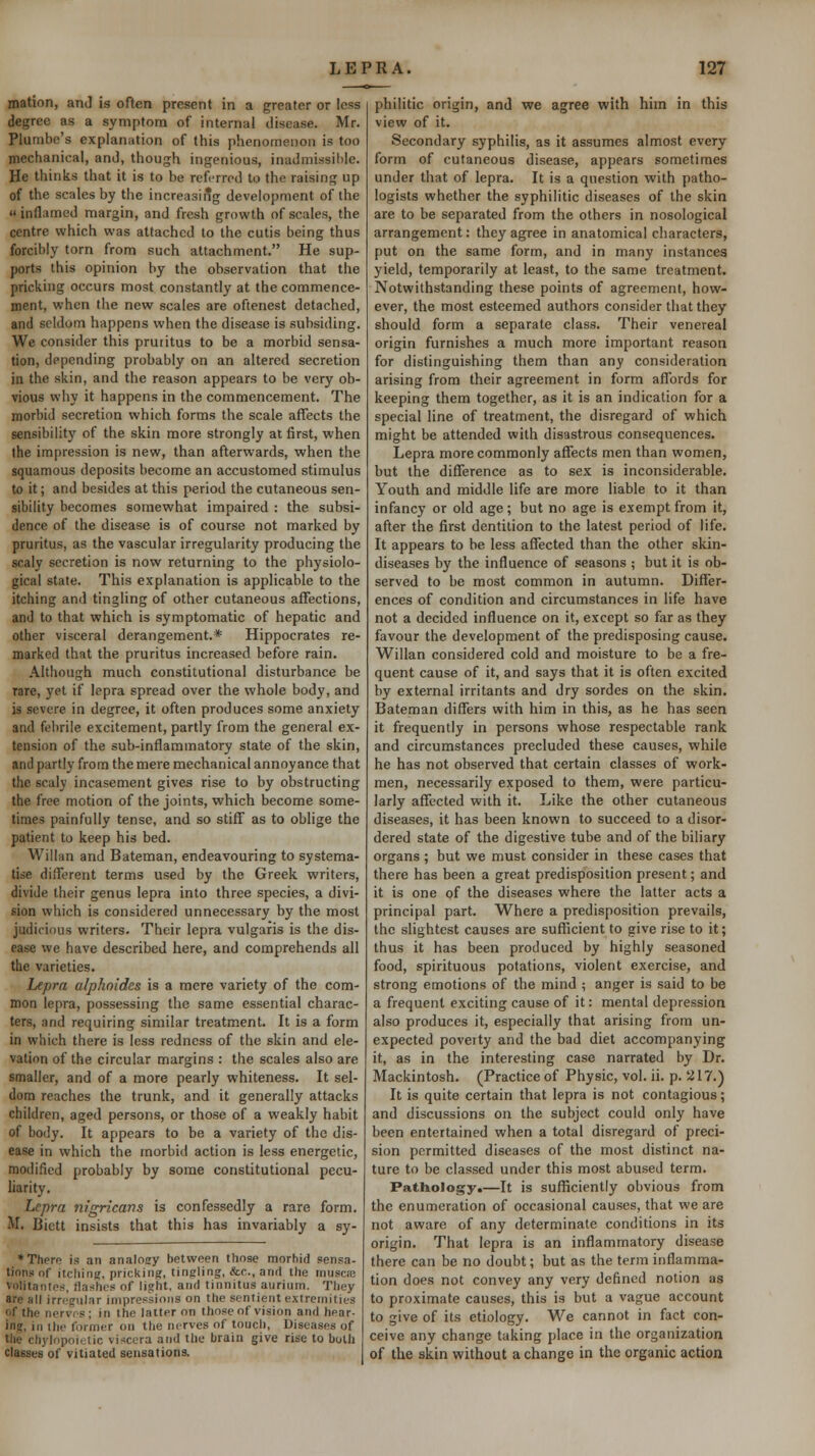 mation, and is often present in a greater or less degree as a symptom of internal disease. Mr. Plumbe's explanation of this phenomenon is too mechanical, and, though ingenious, inadmissil)le. He thinks that it is to be refi-rrcd to the raising up of the scales by the increasiilg development of the inflamed margin, and fresh growth of scales, the centre which was attached to the cutis being thus forcibly torn from such attachment. He sup- ports this opinion by the observation that the pricking occurs most constantly at the commence- ment, when the new scales are oftenest detached, and seldom happens when the disease is subsiding. We consider this pruritus to be a morbid sensa- tion, depending probably on an altered secretion in the skin, and the reason appears to be very ob- vious why it happens in the commencement. The morbid secretion which forms the scale affects the sensibility of the skin more strongly at first, when the impression is new, than afterwards, when the squamous deposits become an accustomed stimulus to it; and besides at this period the cutaneous sen- sibility becomes somewhat impaired : the subsi- dence of the disease is of course not marked by pruritus, as the vascular irregularity producing the scaly secretion is now returning to the physiolo- gical state. This explanation is applicable to the itching and tingling of other cutaneous affections, and to that which is symptomatic of hepatic and other visceral derangement.* Hippocrates re- marked that the pruritus increased before rain. Although much constitutional disturbance be rare, yet if lepra spread over the whole body, and is severe in degree, it often produces some anxiety and febrile excitement, partly from the general ex- tension of the sub-inflammatory state of the skin, and partly from the mere mechanical annoyance that the scaly incasement gives rise to by obstructing the free motion of the joints, which become some- times painfully tense, and so stiff as to oblige the patient to keep his bed. Willan and Bateman, endeavouring to systema- tise different terms used by the Greek writers, divide their genus lepra into three species, a divi- sion which is considered unnecessary by the most judicious writers. Their lepra vulgaris is the dis- ease we have described here, and comprehends all the varieties. Lepra alphoides is a mere variety of the com- mon lepra, possessing the same essential charac- ters, and requiring similar treatment. It is a form in which there is less redness of the skin and ele- vation of the circular margins : the scales also are smaller, and of a more pearly whiteness. It sel- dom reaches the trunk, and it generally attacks children, aged persons, or those of a weakly habit of body. It appears to be a variety of the dis- ease in which the morbid action is less energetic, modified probably by some constitutional pecu- liarity. Lepra nigricans is confessedly a rare form. M. Bictt insists that this has invariably a sy- * There is an analosry between those morbid sensa- tions nf itcliinu, prickini?, tingling, &c., and the musce voMtantes, flashes of light, and tinnitus aurium. They arc hII irregular impressions on the sentient extremities of the nerves; in the latter on those of vision and hear- ing, in tlie former on the nerves of touch. Diseases of tlie chylopoietic viscera and the brain give rise to both Classes of vitiated sensations. philitic origin, and we agree with him in this view of it. Secondary syphilis, as it assumes almost every form of cutaneous disease, appears sometimes under that of lepra. It is a question with patho- logists whether the syphilitic diseases of the skin are to be separated from the others in nosological arrangement: they agree in anatomical cliaracters, put on the same form, and in many instances yield, temporarily at least, to the same treatment. Notwithstanding these points of agreement, how- ever, the most esteemed authors consider that they should form a separate class. Their venereal origin furnishes a much more important reason for distinguishing them than any consideration arising from their agreement in form affords for keeping them together, as it is an indication for a special line of treatment, the disregard of which might be attended with disastrous consequences. Lepra more commonly affects men than women, but the difference as to sex is inconsiderable. Youth and middle life are more liable to it than infancy or old age; but no age is exempt from it, after the first dentition to the latest period of life. It appears to be less affected than the other skin- diseases by the influence of seasons ; but it is ob- served to be most common in autumn. Differ- ences of condition and circumstances in life have not a decided influence on it, except so far as they favour the development of the predisposing cause. Willan considered cold and moisture to be a fre- quent cause of it, and says that it is often excited by external irritants and dry sordes on the skin. Bateman differs with him in this, as he has seen it frequently in persons whose respectable rank and circumstances precluded these causes, while he has not observed that certain classes of work- men, necessarily exposed to them, were particu- larly affected with it. Like the other cutaneous diseases, it has been known to succeed to a disor- dered state of the digestive tube and of the biliary organs ; but we must consider in these cases that there has been a great predisposition present; and it is one of the diseases where the latter acts a principal part. Where a predisposition prevails, the slightest causes are sufficient to give rise to it; thus it has been produced by highly seasoned food, spirituous potations, violent exercise, and strong emotions of the mind ; anger is said to be a frequent exciting cause of it: mental depression also produces it, especially that arising from un- expected poverty and the bad diet accompanying it, as in the interesting case narrated by Dr. Mackintosh. (Practice of Physic, vol. ii. p. 217.) It is quite certain that lepra is not contagious; and discussions on the subject could only have been entertained when a total disregard of preci- sion permitted diseases of the most distinct na- ture to be classed under this most abused term. Pathology.—It is sufficiently obvious from the enumeration of occasional causes, that we are not aware of any determinate conditions in its origin. That lepra is an inflammatory disease there can be no doubt; but as the term inflamma- tion does not convey any very defined notion as to proximate causes, this is but a vague account to give of its etiology. We cannot in fact con- ceive any change taking place in the organization of the skin without a change in the organic action