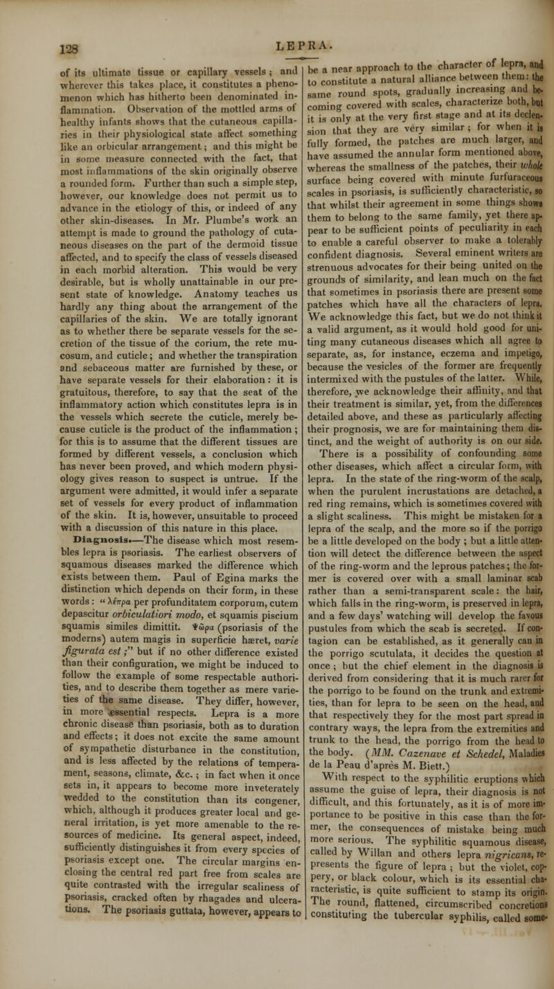 JM of its ultimate tissue or capillary vessels ; and wherever this takes place, it constitutes a pheno- menon which has hitherto been denominated in- flammation. Observation of the mottled arms of healthy infants shows that the cutaneous capilla- ries in their physiological state affect something like an orbicular arrangement; and this might be in some measure connected with the fact, that most inflammations of the skin originally observe a rounded form. Further than such a simple step, however, our knowledge does not permit us to advance in the etiology of this, or indeed of any other skin-diseases. In Mr. Plumbe's work an attempt is made to ground the pathology of cuta- neous diseases on the part of the dermoid tissue affected, and to specify the class of vessels diseased in each morbid alteration. This would be very desirable, but is wholly unattainable in our pre- sent state of knowledge. Anatomy teaches us hardly any thing about the arrangement of the capillaries of the skin. We are totally ignorant as to whether there be separate vessels for the se- cretion of the tissue of the corium, the rete mu- cosum, and cuticle; and whether the transpiration and sebaceous matter are furnished by these, or have separate vessels for their elaboration: it is gratuitous, therefore, to say that the seat of the inflammatory action which constitutes lepra is in the vessels which secrete the cuticle, merely be- cause cuticle is the product of the inflammation ; for this is to assume that the different tissues are formed by different vessels, a conclusion which has never been proved, and which modern physi- ology gives reason to suspect is untrue. If the argument were admitted, it would infer a separate set of vessels for every product of inflammation of the skin. It is, however, unsuitable to proceed with a discussion of this nature in this place. Diagnosis.—The disease which most resem- bles lepra is psoriasis. The earliest observers of squamous diseases marked the difference which exists between them. Paul of Egina marks the distinction which depends on their form, in these words :  XfTrpa per profunditatera corporum, cutem depascitur orbiculatiori modo, et squamis piscium squamis similes dimittit. Hwpa (psoriasis of the moderns) autem magis in superficie haret, varte Jigurata est; but if no other difference existed than their configuration, we might be induced to follow the example of some respectable authori- ties, and to describe them together as mere varie- ties of the same disease. They differ, however, in more ^essential respects. Lepra is a more chronic disease than psoriasis, both as to duration and effects; it does not excite the same amount of sympathetic disturbance in the constitution, and is less affected by the relations of tempera- ment, seasons, climate, &c.; in fact when it once sets in, it appears to become more inveterately wedded to the constitution than its congener, which, although it produces greater local and ge- neral irritation, is yet more amenable to the re- sources of medicine. Its general aspect, indeed, sufficiently distinguishes it from every species of psoriasis except one. The circular margins en- closing the central red part free from scales are quite contrasted with the irregular scaliness of psoriasis, cracked often by rhagades and ulcera- tions. The psoriasis guttata, however, appears to be a near approach to the character of lepra, and to constitute a natural alliance between them: the same round spots, gradually increasing and be- coming covered with scales, characterize both.bm it is only at the very first stage and at its declen- sion that they are very similar; for when it is fully formed, the patches are much larger, and have assumed the annular form mentioned above, whereas the smallness of the patches, their whok surface being covered with minute furfuraceous scales in psoriasis, is sufficiently characteristic, so that whilst their agreement in some things shows them to belong to the same family, yet there ap- pear to be sufficient points of peculiarity in each to enable a careful observer to make a tolerably confident diagnosis. Several eminent writers are strenuous advocates for their being united on the grounds of similarity, and lean much on the fact that sometimes in psoriasis there are present some patches which have all the characters of lepra. We acknowledge this fact, but we do not think it a valid argument, as it would hold good for uni- ting many cutaneous diseases which all agree to separate, as, for instance, eczema and impetigo, because the vesicles of the former are frequently intermixed with the pustules of the latter. While, therefore, we acknowledge their affinity, and that their treatment is similar, yet, from the differences detailed above, and these as particularly affecting their prognosis, we are for maintaining them dis- tinct, and the weight of authority is on our side. There is a possibility of confounding some other diseases, which affect a circular form, with lepra. In the state of the ring-worm of the scalp, when the purulent incrustations are detached, a red ring remains, which is sometimes covered with a slight scaliness. This might be mistaken for a lepra of the scalp, and the more so if the porrigo be a little developed on the body ; but a little atten- tion will detect the difference between the aspect of the ring-worm and the leprous patches; the for- mer is covered over with a small laminar scab rather than a semi-transparent scale: the hair, which falls in the ring-worm, is preserved in lepra, and a few days' watching will develop the favous pustules from which the scab is secreted. If con- tagion can be established, as it generally can in the porrigo scutulata, it decides the question at once ; but the chief element in the diagnosis is derived from considering that it is much rarer for the porrigo to be found on the trunk and extremi- ties, than for lepra to be seen on the head, and that respectively they for the most part spread in contrary ways, the lepra from the extremities and trunk to the head, the porrigo from the head to the body. (MM. Cazenave et Schedel, Maladies de la Peau d'apres M. Biett.> With respect to the syphilitic eruptions which assume the guise of lepra, their diagnosis is not difficult, and this fortunately, as it is of more im- portance to be positive in this case than the for- mer, the consequences of mistake being much more serious. The syphilitic squamous disease, called by Willan and others lepra nigricans, re- presents the figure of lepra ; but the violet, cop- pery, or black colour, which is its essential cha- racteristic, is quite sufficient to stamp its origin. The round, flattened, circumscribed concretions constituting the tubercular syphilis, called some-
