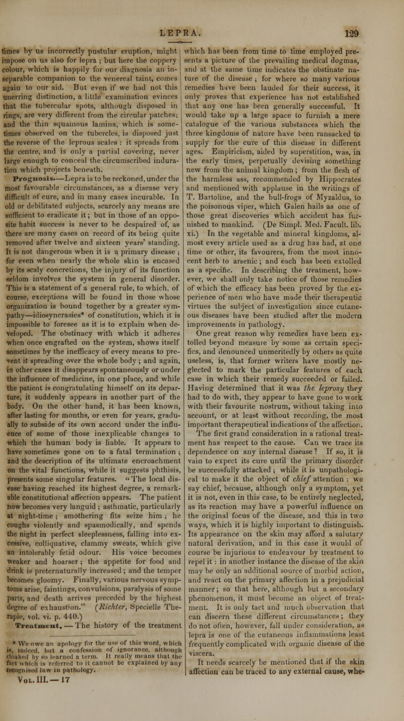 times by us incorrectly pustular eruption, might impose on us also for lepra ; but here the coppery colour, which is hap|)ily for our diai^nosis an in- separable companion to the venereal taint, comes again to our aid. But even if we had not this unerring distinction, a little examination evinces that the tubercular spots, although disposed in rings, are very different from the circular patches; and the thin squamous lamina, which is some- times observed on the tubercles, is disposed just the reverse of the leprous scales : it spreads from the centre, and is only a partial covering, never large enough to conceal the circumscribed indura- tion which projects beneath. Prognosis.—Lepra is to be reckoned, under the most favourable circumstances, as a disease very difficult of cure, and in many cases incurable. In old or debilitated subjects, scarcely any means are sufficient to eradicate it; but in those of an oppo- site habit success is never to be despaired of, as there are many cases on record of its being quite removed after twelve and sixteen years' standing. It is not dangerous when it is a primary disease ; for even when nearly the whole skin is encased by its scaly concretions, the injury of its function seldom involves the system in general disorder. This is a statement of a general rule, to which, of course, exceptions will be found in those whose organization is bound together by a greater sym- pathy—idiosyncrasies* of constitution, which it is impossible to foresee as it is to explain when de- veloped. The obstinacy with which it adheres when once engrafted on the system, shows itself sometimes by the inefficacy of every means to pre- vent it spreading over the whole body ; and again, in other cases it disappears spontaneously or under the influence of medicine, in one place, and while the patient is congratulating himself on its depar- ture, it suddenly appears in another part of the body. On the other hand, it has been known, after lasting for months, or even for years, gradu- ally to subside of its own accord under the influ- ence of some of those inexplicable changes to which the human body is liable. It appears to have sometimes gone on to a fatal termination ; and the description of its ultimate encroachment on the vital functions, while it suggests phthisis, presents some singular features.  The local dis- ease having reached its highest degree, a remark- able constitutional afliection appears. The patient now becomes very languid ; asthmatic, particularly at night-time; smothering fits seize him ; he coughs violently and spasmodically, and spends the night in perfect sleeplessness, falling into ex- cessive, colliquative, clammy sweats, which give an intolerably fetid odour. His voice becomes weaker and hoarser ; the appetite for food and drink is prcternaturally increased; and the temper becomes gloomy. Finally, various nervous symp- toms arise, faintings, convulsions, paralysis of some parts, and death arrives preceded by the highest degree of exhaustion. (^Richter, Specielle The- rapie, vol. vi. p. 440.) Treatment. — 'I he history of the treatment * We owe an apolofry fur the use of this word, which is, indeed, but a confession of iRnorance, altiiou<.rh cloaked by so learned a term. It really means thai the fact which is referred to it cannot be explained by any recognised law in pathology. Vol. in.—17 which has been from time to time employed pre- sents a picture of the prevailing medical dogmas, and at the same time indicates the obstinate na- ture of the disease ; for where so many various remedies have been lauded for their success, it only proves that experience has not established that any one has been generally successful. It would take up a large space to furnish a mere catalogue of the various substances which the three kingdoms of nature have been ransacked to supply for the cure of this disease in different ages. Empiricism, aided by superstition, was, in the early times, perpetually devising something new from the animal kingdom; from the flesh of the harmless ass, recommended by Hippocrates and mentioned with applause in the writings of T. Bartoiine, and the bull-frogs of Myzaldus, to the poisonous viper, which Galen hails as one of those great discoveries which accident has fur- nished to mankind. (De Simpl. Med. Facult. lib. xi.) In the vegetable and mineral kingdoms, al- most every article used as a drug has had, at one time or other, its favourers, from the most inno- cent herb to arsenic; and each has been extolled as a specific. In describing the treatment, how- ever, we shall only take notice of those remedies of which the efficacy has been proved by the ex- perience of men who have made their therapeutic virtues the subject of investigation since cutane- ous diseases have been studied after the modern improvements in pathology. One great reason why remedies have been ex- tolled beyond measure by some as certain speci- fics, and denounced unmeritedly by others as quite useless, is, that former writers have mostly ne- glected to mark the particular features of each case in which their remedy succeeded or failed. Having determined that it was the leprosy they had to do with, they appear to have gone to work with their favourite nostrum, without taking into account, or at least without recording, the most important therapeutical indications of the affection. The first grand consideration in a rational treat- ment has respect to the cause. Can we trace its dependence on any internal disease 1 If so, it is vain to expect its cure until the primary disorder be successfully attacked ; while it is unpathologi- cal to make it the object of chief attention : we say chief, because, although only a symptom, yet it is not, even in this case, to be entirely neglected, as its reaction may have a powerful influence on the original focus of the disease, and this in two ways, which it is highly important to distinguish. Its appearance on the skin may afford a salutary natural derivation, and in this case it would of course be injurious to endeavour by treatment to repel it: in another instance the disease of the skin may be only an additional source of morbid action, and react on the primary aflection in a prejudicial manner; so that here, although but a secondary phenomenon, it must become an object of treat- ment. It is only tact and much observation that can discern these difl'erent circumstances; they do not often, however, fall under consideration, as lepra is one of the cutaneous inflammations least frequently complicated with organic disease of the viscera. It needs scarcely be mentioned that if the skin affection can be traced to any external cause, whe-