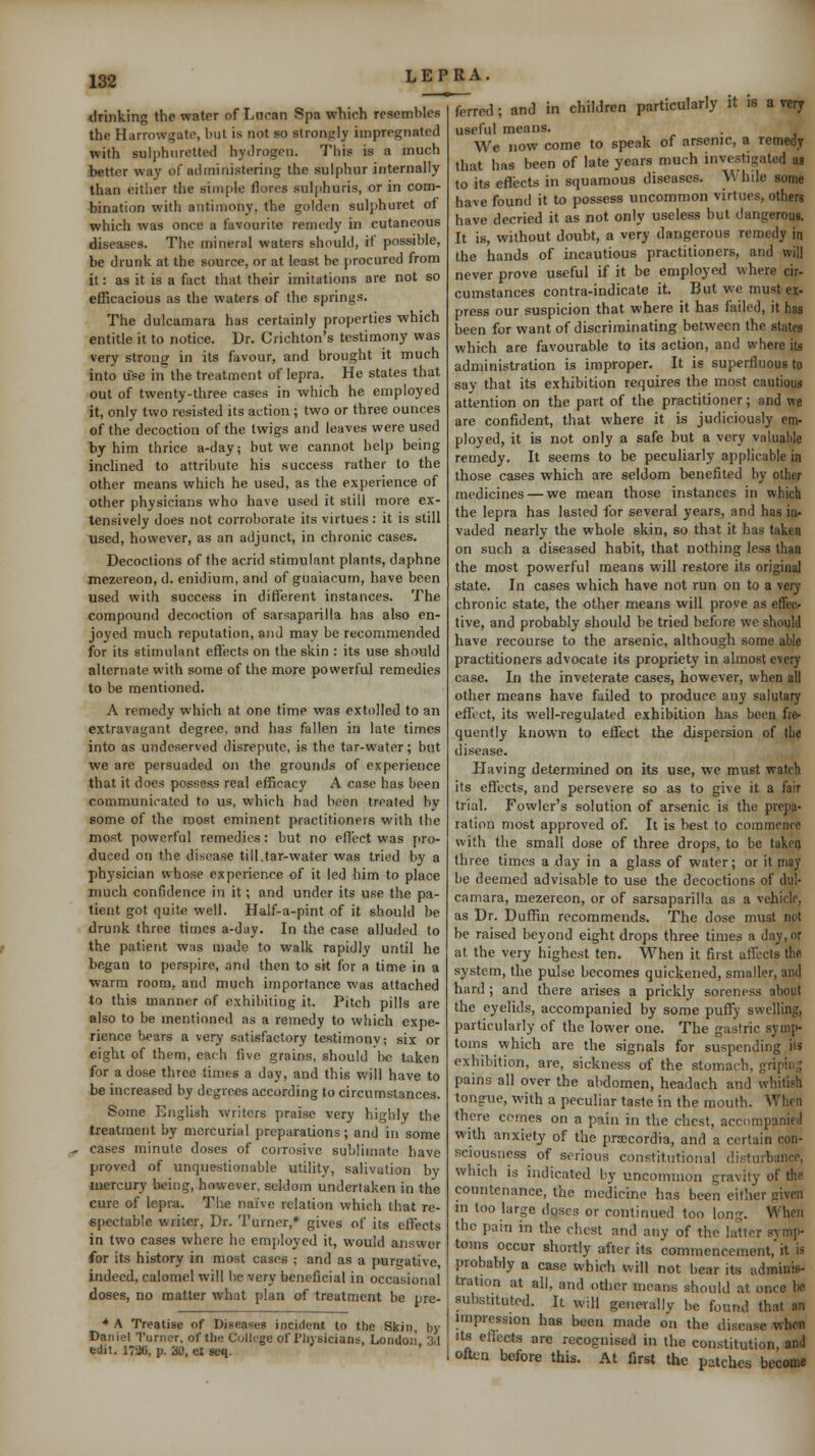 182 drinking the water of Lucan Spa which resembles the Harrowgatc, but is not so strongly impregnated with sulphuretted hydrogen. Tliis is a much ibetter way of administering the sulphur internally than either the simple flores sulphuris, or in com- hination with antimony, the golden suljjhuret of which was once a favourite remedy in cutaneous diseases. The mineral waters should, if possible, be drunk at the source, or at least he jirocurcd from it: as it is a fact that their imitations are not so efficacious as the waters of the springs. The dulcamara has certainly properties which entitle it to notice. Dr. Crichton's testimony was very strong in its favour, and brought it much into use in the treatment of lepra. He states that out of twenty-three cases in which he employed it, only two resisted its action; two or three ounces of the decoction of the twigs and leaves were used by him thrice a-day; but we cannot help being inclined to attribute his success rather to the other means which he used, as the experience of other physicians who have used it still more ex- tensively does not corroborate its virtues: it is still used, however, as an adjunct, in chronic cases. Decoctions of the acrid stimulant plants, daphne mezereon, d. enidium, and of gnaiacum, have been used with success in different instances. The compound decoction of sarsaparilla has also en- joyed much reputation, and may be recommended for its stimulant eflects on the skin : its use should alternate with some of the more powerful remedies to be mentioned. A remedy which at one time was extolled to an extravagant degree, and has fallen in late times into as undeserved disrepute, is the tar-water; but we are persuaded on the grounds of experience that it docs possess real efficacy A case has been communicated to us, which had been treated by some of the most eminent practitionns with the most powerful remedies: but no eflect was pro- duced on the disease till.tar-water was tried by a physician whose experience of it led him to place much confidence in it; and under its use the pa- tient got quite well. Half-a-pint of it should be drunk three times a-day. In the case alluded to the patient was made to walk rapidly until he be^an to perspire, and then to sit for a time in a warm room, and much importance was attached to this manner of exhibiting it. Pitch pills are also to be mentioned as a remedy to which expe- rience hears a very satisfactory testimonv; six or eight of them, earh five grains, should be taken for a dose three times a day, and this will have to be increased by degrees according to circumstances. Some English writers praise very highly the treatment by mercurial preparations; and in some ^^ cases minute doses of corrosive sublimate have proved of unquestionable utility, salivation by luercury being, however, seldom undertaken in the cure of lepra. The naive relation which that re- epectable writer. Dr. Turner,* gives of its effects in two cases where he employed it, would answer for its history in most cases ; and as a purgative indeed, calomel will he very beneficial in occasional doses, no matter what plan of treatment be pre- •♦ A Treatise of Diseases incident to tlie Skin, by Daniel Turner, of ttie Culk-ge of Pliysicians, Londoii 3.J fcdit. 1726, p. 30, el seq. ferred; and in children particularly it is a vety useful means. We now come to speak of arsenic, a remedy that has been of late years much investigated aa to its eflects in squamous diseases. \\ hile some have found it to possess uncommon virtues, others have decried it as not only useless hut dangerous. It is, without doubt, a very dangerous remedy in the hands of incautious practitioners, and will never prove useful if it be employed where cir- cumstances contra-indicate it. But we must ex- press our suspicion that where it has failed, it has been for want of discriminating between the states which are favourable to its action, and where it« administration is improper. It is superfluous to say that its exhibition requires the most cautious attention on the part of the practitioner; and we are confident, that where it is judiciously em- ployed, it is not only a safe but a very valuable remedy. It seems to be peculiarly applicable in those cases which are seldom benefited by other medicines — we mean those instances in which the lepra has lasted for several years, and has in- vaded nearly the whole skin, so that it has taken on such a diseased habit, that nothing less than the most powerful means will restore its original state. In cases which have not run on to a very chronic state, the other means will prove as effeo tive, and probably should be tried before we should have recourse to the arsenic, although some able practitioners advocate its propriety in almost every case. In the inveterate cases, however, when all other means have failed to produce any salutary effect, its well-regulated exhibition has been fre- quently known to effect the dispersion of the disease. Plaving determined on its use, we must watch its effects, and persevere so as to give it a fair trial. Fowler's solution of arsenic is the prepa- ration most approved of. It is best to coramcnre with the small dose of three drops, to be taken three times a day in a glass of water; or it may he deemed advisable to use the decoctions of dul- camara, mezereon, or of sarsaparilla as a vehicle, as Dr. DufBn recommends. The dose must not be raised beyond eight drops three times a day, or at the very highest ten. When it first affects the system, the pulse becomes quickened, smaller, and hard ; and there arises a prickly soreness about the eyelids, accompanied by some puffy swelling, particularly of the lower one. The gastric symp- toms which are the signals for suspending ils exhibition, are, sickness of the stomach, gripins pains all over the abdomen, headach and whitish tongue, with a peculiar taste in the mouth. When there comes on a pain in the chest, accompanied with anxiety of the pr:ecordia, and a certain con- sciousness of serious constitutional disturbance, which is indicated by uncommon gravity of the countenance, the medicine has been either given in too large doses or continued too long. When the pain in the chest and any of the latter symp- toms occur shortly after its commencement,'it is probably a case which will not hear its adminis- tration at ail, and other means should at once be substituted. It will generally be found that an nnpression has been made on the disease when Its eflects are recognised in the constitution, and often before this. At first the patches become