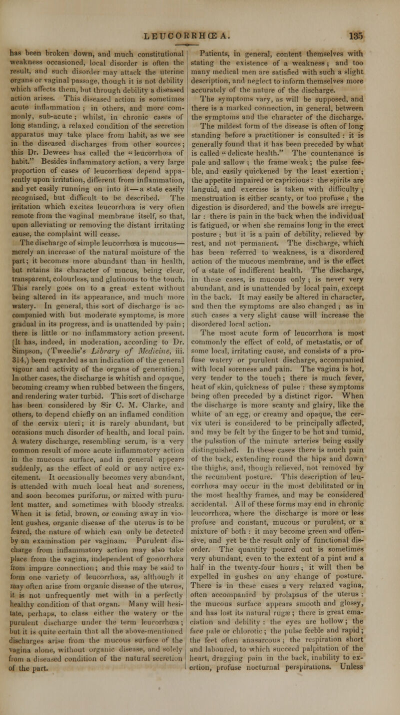 has been broken down, and much constitutional weakness occasioned, local disorder is often the result, and such disorder may attack the uterine organs or vaginal passage, though it is not debility which affects them, hut through debility a diseased action arises. This diseased action is sometimes acute inflammation ; in others, and more com- monly, sub-acute ; whilst, in chronic cases of long standing, a relaxed condition of the secretion apparatus may take place from habit, as we see in the diseased discharges from other sources; this Dr. Dewees has called the  leucorrhcea of habit. Besides inflammatory action, a very large proportion of cases of leucorrhcea depend appa- lently upon irritation, different from inflammation, and yet easily running on into it — a state easily recognised, but difficult to be described. The irritation which excites leucorrhcea is very ofien remote from the vaginal membrane itself, so that, upon alleviating or removing the distant irritating cause, the complaint will cease. The discharge of simple leucorrhcea is mucous— merely an increase of the natural moisture of the part; it becomes more abundant than in health, but retains its character of mucus, being clear, transparent, colourless, and glutinous to the touch. This rarely goes on to a great extent without being altered in its appearance, and much more watery. In general, this sort of discharge is ac- companied with but moderate symptoms, is more gradual in its progress, and is unattended by pain; there is little or no inflammatory action present. [It has, indeed, in moderation, according to Dr. Simpson, (Tweedie's Library of Medicine, iii. 314,) been regarded as an indication of the general vigour and activity of the organs of generation.] In other cases, the discharge is whitish and opaque, becoming creamy when rubbed between the fingers, and rendering water turbid. This sort of discharge has been considered by Sir C. M. Clarke, and others, to depend chiefly on an inflamed condition of the cervix uteri; it is rarely abundant, but occasions mucli disorder of health, and local pain. A watery discharge, resembling serum, is a very common result of more acute inflammatory action in the mucous surface, and in general appears suddenly, as the effijct of cold or any active ex- citement. It occasionally becomes very abundant, is attended with much local heat and soreness, and soon becomes puriform, or mixed with puru- lent matter, and sometimes with bloody streaks. When it is fetid, brown, or coming away in vio- lent gushes, organic disease of the uterus is to be feared, the nature of which can only be detected by an examination per vaginam. Purulent dis- charge from inflammatory action may also take place from the vagina, independent of gonorrhoea from impure connection; and this may be said to form one variety of leucorrhcea, as, although it may often arise from organic disease of the uterus, it is not unfrequently met with in a perfectly healthy condition of that organ. Many will hesi- tate, perhaps, to class either the watery or the purulent discharge under the terra leucorrhcea; but it is quite certain that all the above-mentioned discharges arise from the mucous surface of the vagina alone, without organic disease, and solely from a diseased condition of the natural secretion of the part. ' Patients, in general, content themselves with stating the existence of a weakness ; and too many medical men are satisfied with such a slight description, and neglect to inform themselves more accurately of the nature of the discharge. The symptoms vary, as will be supposed, and there is a marked connection, in general, between the symptoms and the character of the discharge. The mildest form of the disease is often of long standing before a practitioner is consulted : it is generally found that it has been preceded by what is called  delicate health. The countenance is pale and sallow ; the frame weak; the pulse fee- ble, and easily quickened by the least exertion ; the appetite impaired or capricious : ihe spirits are languid, and exercise is taken with difficulty ; menstruation is either scanty, or too profuse ; the digestion is disordered, and the bowels are irregu- lar : there is pain in the back when the individual is fatigued, or when she remains long in the erect posture ; but it is a pain of debility, relieved by rest, and not permanent. The discharge, which has been referred to weakness, is a disordered action of the mucous membrane, and is the effect of a state of indifferent health. The discharge, in these cases, is mucous only ; is never very abundant, and is unattended by local pain, except in the back. It may easily be altered in character, and then the symptoms are also changed ; as in such cases a very slight cause will increase the disordered local action. The most acute form of leucorrhcea is most commonly the effect of cold, of metastatis, or of some local, irritating cause, and consists of a pro- fuse watery or purulent discharge, accompanied with local soreness and pain. The vagina is hot, very tender to the touch; there is much fever, heat of skin, quickness of pulse : these symptoms being often preceded by a distinct rigor. When the discharge is more scanty and glairy, like the white of an egg, or creamy and opaque, the cer- vix uteri is considered to be principally affected, and may be felt by the finger to be hot and tumid, the j)ulsation of the minute arteries being easily distinguished. In these cases there is much pain of the back, extending round the hips and down the thighs, and, though relieved, not removed by the recumbent posture. This description of leu- corrhcea may occur in the most debilitated or in the most healthy frames, and may be considered accidental. All of these forms may end in chronic leucorrhcea, where the discharge is more or less profuse and constant, mucous or purulent, or a mixture of both : it may become green and offen- sive, and yet be the result only of functional dis- order. The quantity poured out is sometimes very abundant, even to the extent of a pint and a half in the twenty-four hours ; it will then be expelled in gushes on any change of posture. There is in these cases a very relaxed vagina, often accompanied by prolapsus of the uterus : the mucous surface api)ears smooth and glossy, and has lost its natural rugae; there is great ema- ciation and debility: tlie eyes are hollow; the face jiale or chlorotic; the pulse feeble and rapid; the feet often anasarcous ; the respiration short and laboured, to which succeed palpitation of the heart, dragging pain in the back, inability to ex- ertion, profuse nocturnal perspirations. Unless