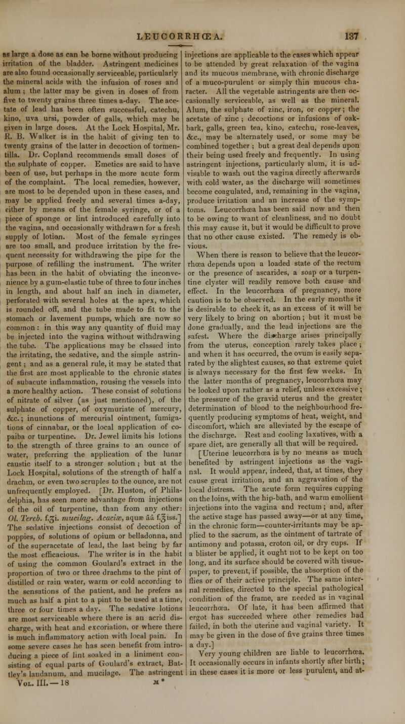 as large a dose as can be borne without producing irritation of the bladder. Astringent medicines are also found occasionally serviceable, particularly the mineral acids with the infusion of roses and alum ; the latter may be given in doses of from five to twenty grains three times a-day. The ace- tate of lead has been often successful, catechu, kino, uva ursi, powder of galls, which may be given in large doses. At the Lock Hospital, Mr. R, B. Walker is in the habit of giving ten to twenty grains of the latter in decoction of tormen- tilla. Dr. Copland recommends small doses of the sulphate of copper. Emetics are said to have been of use, but perhaps in the more acute form of the complaint. The local remedies, however, are most to be depended upon in these cases, and may be applied freely and several times a-day, cither by means of the female syringe, or of a piece of sponge or lint introduced carefully into the vagina, and occasionally withdrawn for a fresh supply of lotion. Most of the female syringes are too small, and produce irritation by the fre- quent necessity for withdrawing the pipe for the purpose of refilling the instrument. The writer has been in the habit of obviating the inconve- nience by a gum-elastic tube of three to four inclies in length, and about half an inch in diameter, perforated with several holes at the apex, which is rounded off, and the tube made to fit to the stomach or lavement pumps, which are now so common: in this way any quantity of fluid may be injected into the vagina without withdrawing the tube. The applications may be classed into the irritating, the sedative, and the simple astrin- gent ; and as a general rule, it may be stated that the first are most applicable to the chronic slates of subacute inflammation, rousing the vessels into a more healthy action. These consist of solutions of nitrate of silver (as just mentioned), of the sulphate of copper, of oxymuriate of mercury, &c.; inunctions of mercurial ointment, fumiga- tions of cinnabar, or the local application of co- paiba or turpentine. Dr. Jewel limits his lotions to the strength of three grains to an ounce of water, preferring the application of the lunar caustic itself to a stronger solution ; but at the Lock Hospital, solutions of the strength of half a drachm, or even two scruples to the ounce, are not unfrequently employed. [Dr. Huston, of Phila- delphia, has seen more advantage from injections of the oil of turpentine, than from any other: 01. Tereb. f.^i. mucilag. Acacias, aquae aa f.^iss.] The sedative injections consist of decoction of poppies, of solutions of opium or belladonna, and of the superacctate of lead, the last being by far the most efficacious. The writer is in the habit of using the common Goulard's extract in the proportion of two or three drachms to the pint of distilled or rain water, warm or cold according to the sensations of the patient, and he prefers as much as half a pint to a pint to be used at a time, three or four times a day. The sedative lotions are most serviceable where there is an acrid dis- charge, with heat and excoriation, or where there is much inflammatory action with local pain. In eome severe cases he has seen benefit from intro- ducing a piece of lint soaked in a liniment con- sisting of equal parts of Goulard's extract, Bat- tley's laudanum, and mucilage. The astringent Vol. IIL—18 M* iT>jections are applicable to the cases which appear to be attended by great relaxation of the vagina and its mucous membrane, with chronic discharge of a muco-purulent or simply thin mucous cha- racter. All the vegetable astringents are then oc- casionally serviceable, as well as the mineral. Alum, the sulphate of zinc, iron, or copper; the acetate of zinc ; decoctions or infusions of oak- bark, galls, green tea, kino, catechu, rose-leaves, &c., may be alternately used, or some may he combined together ; but a great deal depends upon their being used freely and frequently. In using astringent injections, particularly alum, it is ad- visable to wash out the vagina directly afterwards with cold water, as the discharge will sometimes become coagulated, and, remaining in the vagina, produce irritation and an increase of the symp- toms. Leucorrhoea has been said now and then to be owing to want of cleanliness, and no doubt this may cause it, but it would be difficult to prove that no other cause existed. The remedy is ob- vious. When there is reason to believe that the leucor- rhoea depends upon a loaded state of the rectum or the presence of ascarides, a soap or a turpen- tine clyster will readily remove both cause and effect. In the leucorrhcea of pregnancy, more caution is to be observed. In the early months it is desirable to check it, as an excess of it will be very likely to bring on abortion; but it must be done gradually, and the lead injections are the safest. Where the di«harge arises principally from the uterus, conception rarely takes place ; and when it has occurred, the ovum is easily sepa- rated by the slightest causes, so that extreme quiet is always necessary for the first few weeks. In the latter months of pregnancy, leucorrhoea may be looked upon rather as a relief, unless excessive ; the pressure of the gravid uterus and the greater determination of blood to the neighbourhood fre- quently producing symptoms of heat, weight, and discomfort, which are alleviated by the escape of the discharge. Rest and cooling laxatives, with a spare diet, are generally all that will be required. [Uterine leucorrhoea is by no means as much benefited by astringent injections as the vagi- nal. It would appear, indeed, that, at times, they cause great irritation, and an aggravation of the local distress. The acute form requires cupping on the loins, with the hip-bath, and warm emolhent injections into the vagina and rectum ; and, after the active stage has passed away—or at any time, in the chronic form—counter-irritants may be ap- plied to the sacrum, as the ointment of tartrate of antimony and potassa, croton oil, or dry cups. If a blister be applied, it ought not to be kept on too long, and its surface should be covered with tissue- paper, to prevent, if possible, the absorption of the flies or of their active principle. The same inter- nal remedies, directed to the special pathological condition of the frame, are needed as in vaginal leucorrhoea. Of late, it has been affirmed that ergot has succeeded where other remedies had failed, in both the uterine and vaginal variety. It may be given in the dose of five grains three times a day.] Very young children are liable to leucorrhoea. It occasionally occurs in infants shortly after birth; in these cases it is more or less purulent, and at-