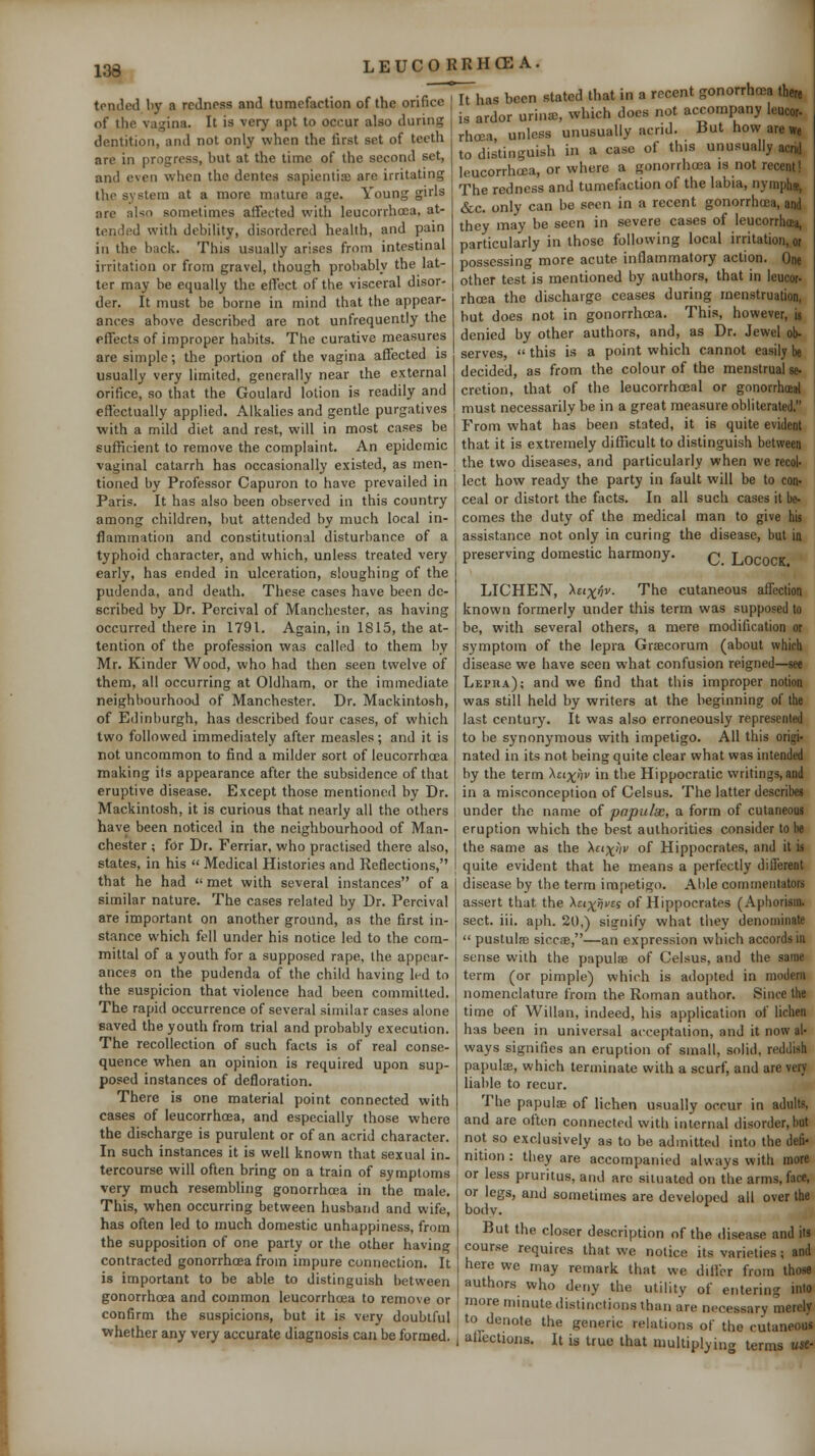 tontled by a redness and tumefaction of the orifice of the vagina. It is very apt to occur also during dentition, and not only when the first set of teeth are in progress, but at the time of the second set, and even when the dentes sapientia) are irritating the system at a more mature age. Young girls are also sometimes affected with leucorrhoea, at- tended with debility, disordered health, and pain in the back. This usually arises from intestinal irritation or from gravel, though probably the lat- ter may be equally the effect of the visceral disor- der. It must be borne in mind that the appear- ances above described are not unfrequently the effects of improper habits. The curative measures are simple; the portion of the vagina affected is usually very limited, generally near the external orifice, so that the Goulard lotion is readily and eflectually applied. Alkalies and gentle purgatives with a mild diet and rest, will in most cases be sufficient to remove the complaint. An epidemic vaginal catarrh has occasionally existed, as men- tioned by Professor Capuron to have prevailed in Paris. It has also been observed in this country among children, but attended by much local in- flammation and constitutional disturbance of a typhoid character, and which, unless treated very early, has ended in ulceration, sloughing of the pudenda, and death. These cases have been de- scribed by Dr. Percival of Manchester, as having occurred there in 1791. Again, in 1815, the at- tention of the profession was called to them by Mr. Kinder Wood, who had then seen twelve of them, all occurring at Oldham, or the immediate neighbourhood of Manchester. Dr. Mackintosh, of Edinburgh, has described four cases, of which two followed immediately after measles; and it is not uncommon to find a milder sort of leucorrhcea making its appearance after the subsidence of that eruptive disease. Except those mentioned by Dr. Mackintosh, it is curious that nearly all the others have been noticed in the neighbourhood of Man- I eruption which the best authorities consider to he It has been stated that in a recent gonorrhcea there is ardor urina;, which docs not accompany leucor. rhoja unless unusually acrid. But how are we to distinguish in a case of this unusually acrid leucorrhoea, or where a gonorrhcea is not recent! The redness and tumef^iction of the labia, nymphu, &c. only can be seen in a recent gonorrhcea, and they may be seen in severe cases of leucorrhoeii, particularly in those following local irritation, or possessing more acute inflammatory action. One other test is mentioned by authors, that in leucor- rhoea the discharge ceases during menstruation, but does not in gonorrhoea. This, however, is denied by other authors, and, as Dr. Jewel ob- serves,  this is a point which cannot easily be decided, as from the colour of the menstrual se- cretion, that of the leucorrhoeal or gonorrhoea! must necessarily be in a great measure obliterated, From what has been stated, it is quite evident that it is extremely difficult to distinguish between the two diseases, and particularly when we recol- lect how ready the party in fault will be to con- ceal or distort the facts. In all such cases it be- comes the duty of the medical man to give his assistance not only in curing the disease, but in preserving domestic harmony. q Locock LICHEN, ^tix/iv. The cutaneous affection known formerly under this term was supposed to be, with several others, a mere modification or symptom of the lepra Graecorum (about which disease we have seen what confusion reigned—see Lepiia); and we find that this improper notion was still held by writers at the beginning of the last century. It was also erroneously represented to be synonymous with impetigo. All this origi- nated in its not being quite clear what was intended by the term \cixhv in the Hippocratic writings, and in a misconception of Celsus. The latter describes under the name of papulx, a form of cutaneous Chester ; for Dr. Ferriar, who practised there also, states, in his  Medical Histories and Reflections, that he had  met with several instances of a similar nature. The cases related by Dr. Percival are important on another ground, as the first in- stance which fell under his notice led to the com- mittal of a youth for a supposed rape, the appear- ances on the pudenda of the child having led to the suspicion that violence had been committed. The rapid occurrence of several similar cases alone saved the youth from trial and probably execution. The recollection of such facts is of real conse- quence when an opinion is required upon sup- posed instances of defloration. There is one material point connected with cases of leucorrhoea, and especially those where the discharge is purulent or of an acrid character. In such instances it is well known that sexual in. the same as the \ci)^ijv of Hippocrates, and it is quite evident that he means a perfectly different disease by the term impetigo. Able commentators assert that the \tixnvti of Hippocrates (Aphorism, sect. iii. aph. 20,) signify what they denominate  pustulffi sicciB,—an expression which accords in sense with the papulae of Celsus, and the same term (or pimple) which is adopted in modern nomenclature from the Roman author. Since the time of Willan, indeed, his application of lichen has been in universal acceptation, and it now al- ways signifies an eruption of small, solid, reddish papula;, which terminate with a scurf, and are very liable to recur. The papulse of lichen usually occur in adults, and are often connected with internal disorder, bat not so exclusively as to be admitted into the defi- nition : tliey are accompanied always with more tercourse will ofteii bring on a train of symptoms or less pruritus, and are situated on the arms, face. very much resembling gonorrhoea in the male. This, when occurring between husband and wife, has often led to much domestic unhappiness, from the supposition of one party or the other having contracted gonorrhcea from impure connection. It is important to be able to distinguish between gonorrhoea and common leucorrhoea to remove or confirm the suspicions, but it is very doubtful Vfhether any very accurate diagnosis can be formed. or legs, and sometimes are developed all over the body. But the closer descripuon of the disease and its course requires that we notice its varieties; and here we may remark that we differ from those authors who deny the utility of entering into more minute distinctions than are necessary merely to denote the generic relations of the cutaneous affections. It is true that multiplying terms use-