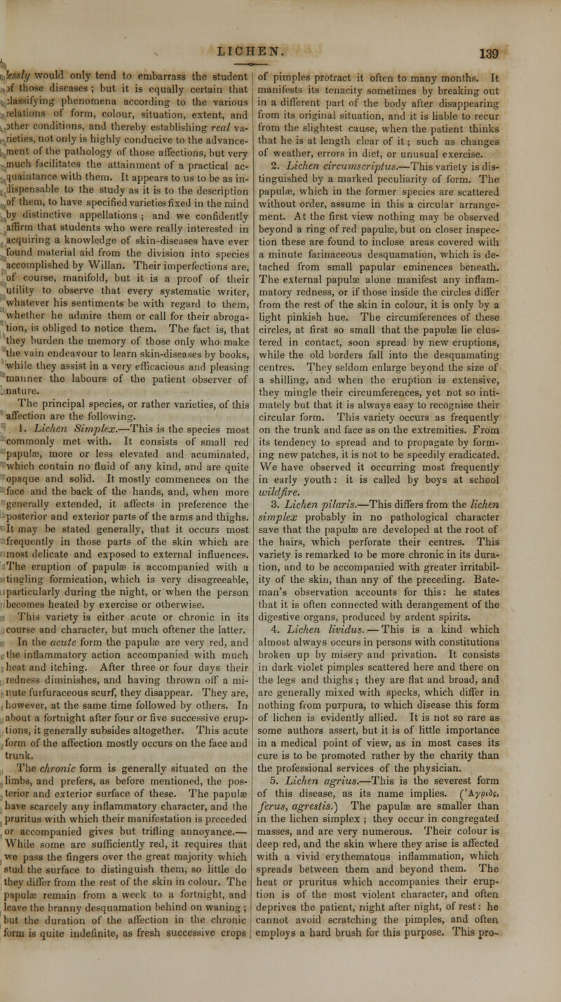 HifeM/y would only tend to embarrass the student i,}f those diseases ; but it is equally certain that 1,classifying phenomena according to the various ijirelations of form, colour, situation, extent, and i.Dther conditions, and thereby establishing real va- ir, rieties, not only is highly conducive to the advance- t, ment of the pathology of those affections, but very ,. much facilitates the attainment of a practical ac- .cjuaintance with them. It appears to us to be as in- ij dispensable to the study as it is to the description ,^.of them, to have specified varieties fixed in the mind ]Jiy distinctive appellations ; and we confidently affirm that students who were really interested in acquiring a knowledge of skin-diseases have ever found material aid from the division into species ^accomplished by Willan. Their imperfections are, ' of course, manifold, but it is a proof of their utility to observe that every systematic writer, ■ whatever his sentiments be with regard to them, whether he admire them or call for their abroga- tion, is obliged to notice them. The fact is, that they burden the memory of those only who make 'tiie vain endeavour to learn skin-diseases by books, while they assist in a very efficacious and pleasing manner the labours of the patient observer of L nature. The principal species, or rather varieties, of this ■'■affection are the following. 1. Lichen Simplex.—This is the species most -commonly met with. It consists of small red papulffi, more or less elevated and acuminated, 'which contain no fluid of any kind, and are quite opaque and solid. It mostly commences on the face and the back of the hands, and, when more ■ generally extended, it affects in preference the posterior and exterior parts of the arms and thighs. - It may be stated generally, that it occurs most frequently in those parts of the skin which are ; most delicate and exposed to external influences. The eruption of papula is accompanied with a tingling formication, which is very disagreeable, particularly during the night, or when the person becomes heated by exercise or otherwise. This variety is either acute or chronic in its ■ course and character, but much oftener the latter. -; In the acute form the papulae are very red, and t the inflammatory action accompanied with much heat and itching. After three or four days their redness diminishes, and having thrown off a mi- • nute furfuraceous scurf, they disappear. They are, however, at the same time followed by others. In about a fortnight after four or five successive erup- tions, it generally subsides altogether. This acute form of the affection mostly occurs on the face and trunk. The chronic form is generally situated on the . limbs, and prefers, as before mentioned, the pos- terior and exterior surface of these. The papulae have scarcely any inflammatory character, and the pruritus with which their manifestation is preceded or accompanied gives but trifling annoyance.— While some are sufficiently red, it requires that we pass the fingers over the great majority which stud the surface to distinguish them, so little do they differ from the rest of the skin in colour. The papula; remain from a week to a fortnight, and leave the hranny desquamation behind on waning ; but the duration of the affection in the chronic form is quite indefinite, as fresh successive crops of pimples protract it often to many months. It manifests its tenacity sometimes by breaking out in a different part of the body after disappearing from its original situation, and it is liable to recur from the slightest cause, when the patient thinks that he is at length clear of it; such as changes of weather, errors in diet, or unusual exercise. 2. Lichen circumscriptua.—This variety is dis- tinguished by a marked peculiarity of form. The papuloe, which in the former species are scattered vi'ithout order, assume in this a circular arrange- ment. At the first view nothing may be observed beyond a ring of red papula;, but on closer inspec- tion these are found to inclose areas covered with a minute farinaceous desquamation, which is de- tached from small papular eminences beneath. The external papulae alone manifest any inflam- matory redness, or if those inside the circles differ from the rest of the skin in colour, it is only by a light pinkish hue. The circumferences of these circles, at first so small that the papulse lie clus- tered in contact, soon spread by new eruptions, while the old borders fall into the desquamating centres. They seldom enlarge beyond the size of a shilling, and when the eruption is extensive, they mingle their circumferences, yet not so inti- mately but that it is always easy to recognise their circular form. This variety occurs as frequently on the trunk and face as on the extremities. From its tendency to spread and to propagate by form- ing new patches, it is not to be speedily eradicated. We have observed it occurring most frequently in early youth: it is called by boys at school wildfire. 3. Lichen pilaris.—This differs from the lichen simplex probably in no pathological character save that the papuliE are developed at the root of the hairs, which perforate their centres. This variety is remarked to be more chronic in its dura- tion, and to be accompanied with greater irritabil- ity of the skin, than any of the preceding. Bate- man's observation accounts for this: he states that it is often connected with derangement of the digestive organs, produced by ardent spirits. 4. Lichen lividus. — This is a kind which almost always occurs in persons with constitutions broken up by misery and privation. It consists in dark violet pimples scattered here and there on the legs and thighs; they are flat and broad, and are generally mixed with specks, which differ in nothing from purpura, to which disease this form of lichen is evidently allied. It is not so rare as some authors assert, but it is of little importance in a medical point of view, as in most cases its cure is to be promoted rather by the charity than the professional services of the physician. 5. Lichen agrius.—This is the severest form of this disease, as its name implies. ('Ayjjidf, ferus, agrestis.^ The papulsB are smaller than in the lichen simplex ; they occur in congregated masses, and are very numerous. Their colour is deep red, and the skin where they arise is affected with a vivid erythematous inflammation, which spreads between them and beyond them. The heat or pruritus which accompanies their erup- tion is of the most violent character, and often deprives the patient, night after night, of rest: he cannot avoid scratching the pimples, and often employs a bard brush for this purpose. This pro-