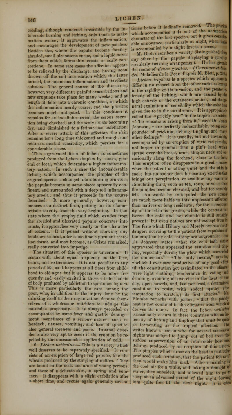 ceeding, althoagh rendered irresistible by the in- tolerable burning and itching, only tends to make matters worse; it aggravates the inflammation, and encourages the development of new patches. Besides this, where the papulfe become forcibly abraded, small ulcerations ensue, and a liquid oozes from them which forms thin crusts or scaly con- cretions. In some rare cases the affection appears to be relieved by the discharge, and having soon thrown off the soft incrustation which the latter formed, the cutaneous inflammation and its effects subside. The general course of the disease is, however, very different; painful exacerbations and new eruptions take place for many weeks; and at length it falls into a chronic condition, in which the inflammation nearly ceases, and the pruritus becomes much mitigated. In this condition it remains for an indefinite period, the serous secre- tion being checked, and the scaly crusts becoming dry, and diminished to a farinaceous exfoliation. After a severe attack of this affection the skin remains for a long time thickened and rough, and retains a morbid sensibility, which persists for a considerable space. This aggravated form of lichen is sometimes produced from the lichen simplex by causes, gen- eral or local, which determine a higher inflamma- tory action. In such a case the inconsiderable itching which accompanied the pimples of the original species is changed into a burning pruritus ; the papula; become in some places apparently con- fluent, and surrounded with a deep red inflamma- tory areola; and thus it proceeds in the course described. It more generally, however, com- mences as a distinct form, putting on its charac- teristic severity from the very beginning. In that state where the lymphy fluid which exudes from the abraded and ulcerated papulae concretes into crusts, it approaches very nearly to the character of eczema. If it persist without showing any^ tendency to heal, after some time a purulent secre- tion forms, and may become, as Celsus remarked, really converted into impetigo. The situation of this species is uncertain. It occurs with about equal frequency on the face, trunk, and extremities. It is not peculiar to any period of life, as it happens at all times from child- hood to old age; but it appears to be more fre- quently and easily excited in those vitiated habits of body produced by addiction to spirituous liquors. This is more particularly the case among the poor, who, in addition to the injury done by the drinking itself to their organization, deprive them- selves of a wholesome nutrition to indulge this miserable propensity. It is always preceded or accompanied by some fever and gastric derange- ment, sometimes of a serious nature; such as headach, nausea, vomiting, and loss of appetite, also general soreness and pains. Internal disor- der is also very apt to occur if the eruption be re- pelled by the unseasonable application of cold. 6. Lichen urticatus.—This is a variety which well deserves to be separately specified. It con- sists of an eruption of large red papulte, like the wheals produced by the stinging of nettles. They are found on the neck and arms of young persons, and those of a delicate skin, in spring and sum- mer. It disappears with a slight exfoliation after a short time, and recurs again gfenerally several times before it is finally removed. Thepnintn. which accompanies it is not of the acrimoniou, character of the last species, but it gives consider, able annoyance, particularly at night, whcnilalio is accompanied by a slight feverish access. M. Biett describes a variety distinguished from any other by the papute displaying a spiral or circularly tvvisting arrangement. He has givenit the name of lichen giratus. {Cazenave et Ikhc. del, Maladies de la Peau d'apres M. Biett, p. 269.) Lichen tropicus is a species which appears to differ in no respect from the other varieties except in the rapidity of its invasion, and the greater in. tensity of the itching, which are caused by tht high activity of the cutaneous action, and thege. neral exaltation of sensibility which the solar heat gives rise to in the torrid zone. It is appropriately called the  prickly heat in the tropical countriei  The sensations arising from it, says Dr. Jamei Johnson,  are perfectly indescribable, being com. pounded of pricking, itching, tingling, and many other feehngs. It is usually, but not invariably, accompanied by an eruption of vivid red pimples, not larger in general than a pin's head, which spread over the breast, arms, thighs, neck, and oc- casionally along the forehead, close to the hair, This eruption often disappears in a great measure when the patient is sitting quiet and the skin is cool; but no sooner does he use any exercise that brings out perspiration, or swallow any warm or stimulating fluid, such as tea, soup, or wine, than the pimples become elevated, and but too sensibly felt. As would be anticipated, the newcomers are much more liable to this unpleasant aflection than natives or long residents; for the susceptibil- ity of the skin is greater, while the contrast be- tween the cold and hot climate is slill sensibly present; but even natives are not exempt from it, The fears which Hillary and Mosely express about dangers accruing to the patient from repulsion of the eruption by cold bathing are ungrounded ; but Dr. Johnson states that the cold bath rather aggravated than appeased the eruption and ting- hng, especially during the glow which succeeded the immersion.  The only means, says be, which I ever saw productive,of any good effect till the constitution got assimilated to the climate, were light clothing, temperance in eating and drinking, avoiding all exercise in the heat of the day, open bowels, and, last not least, a determined resolution to resist, with stoical apathy, (the temptation to scratch,) its first attacks. Mr. Plumbe remarks with justice, that the prickly heat is not confined to the climates from which il derives its name. In fact, the lichen urlicatiis occasionally occurs in these countries with an in- tensity of itching and tingling that must be quite as tormenting as the tropical affection. The writer knew a person who for several successive nights was obliged to jump out of bed from the sudden supervention of an intolerable heat and itching, produced by an eruption of this nature, The pimples which arose on the head in particular produced such irritation, that the patient felt as if they would make him mad. After remaining in the cool air for a while, and taking a draught of water, they subsided, and allowed him to go to sleep at an advanced period of the night, leaving him quite free till the next night. It is often