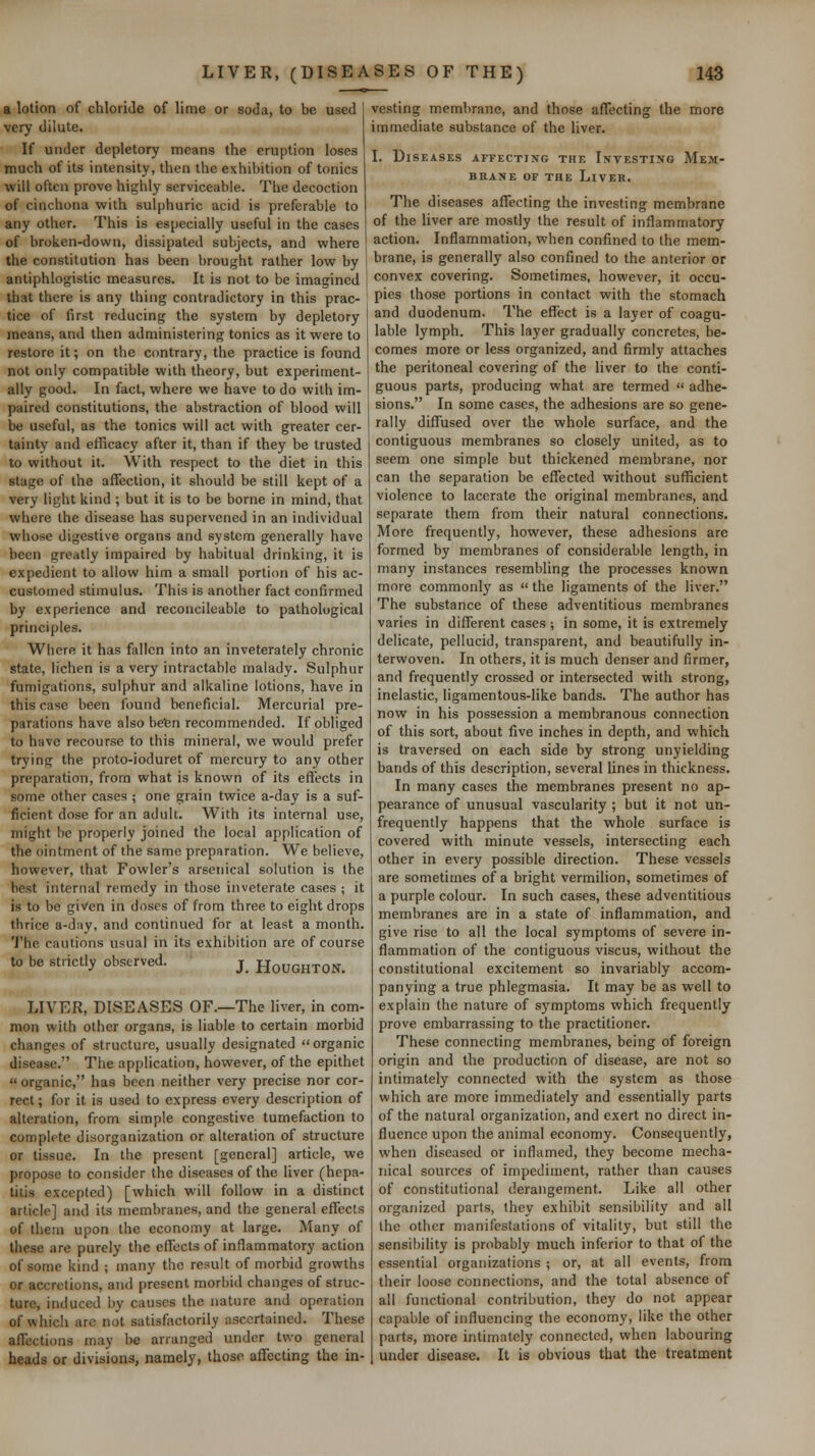 a lotion of chloride of lime or soda, to be used very dilute. If under depletory means the eruption loses much of its intensity, then the exhibition of tonics will often prove highly serviceable. The decoction of cinchona with sulphuric acid is preferable to any other. This is especially useful in the cases of broken-down, dissipated subjects, and where the constitution has been brought rather low by antiphlogistic measures. It is not to be imagined that there is any thing contradictory in this prac- tice of first reducing the system by depletory means, and then administering tonics as it were to restore it; on the contrary, the practice is found not only compatible with theory, but experiment- ally good. In fact, where we have to do with im- paired constitutions, the abstraction of blood will be useful, as the tonics will act with greater cer- tainty and efficacy after it, than if they be trusted to without it. With respect to the diet in this stage of the affection, it should be still kept of a very light kind ; but it is to be borne in mind, that where the disease has supervened in an individual whose digestive organs and system generally have been greatly impaired by habitual drinking, it is expedient to allow him a small portion of his ac- customed stimulus. This is another fact confirmed by experience and reconcileable to pathological principles. Where it has fallen into an inveterately chronic state, lichen is a very intractable malady. Sulphur fumigations, sulphur and alkaline lotions, have in this case been found beneficial. Mercurial pre- parations have also befen recommended. If obliged to have recourse to this mineral, we would prefer trying the proto-ioduret of mercury to any other preparation, from what is known of its efft?cts in some other cases ; one grain twice a-day is a suf- ficient dose for an adult. With its internal use, might be properly joined the local application of the ointment of the same preparation. We believe, however, that Fowler's arsenical solution is the best internal remedy in those inveterate cases ; it is to be given in doses of from three to eight drops thrice a-day, and continued for at least a month. The cautions usual in its exhibition are of course to be strictly observed. j_ HoUGHTON. LIVER, DISEASES OF.—The liver, in com- mon with other organs, is liable to certain morbid changes of structure, usually designated organic disease. The application, however, of the epithet « organic, has been neither very precise nor cor- rect ; for it is used to express every description of alteration, from simple congestive tumefaction to complete disorganization or alteration of structure or tissue. In the present [general] article, we propose to consider the diseases of the liver (hepa- titis excepted) [which will follow in a distinct article] and its membranes, and the general effects of them upon the economy at large. Many of these are purely the clTects of inflammatory action of some kind ; many the result of morbid growths or accretions, and present morbid changes of struc- ture, induced by causes the nature and operation of which arc not satisfactorily ascertained. These affections may he arranged under two general heads or divisions, namely, those aflfecting the in- vesting membrane, and those afTecting the more immediate substance of the liver. I. Diseases affecting thf. Investing Mem- brane OF THE Liver. The diseases affecting the investing membrane of the liver are mostly the result of inflammatory action. Inflammation, when confined to the mem- brane, is generally also confined to the anterior or convex covering. Sometimes, however, it occu- pies those portions in contact with the stomach and duodenum. The effect is a layer of coagu- lable lymph. This layer gradually concretes, be- comes more or less organized, and firmly attaches the peritoneal covering of the liver to the conti- guous parts, producing what are termed  adhe- sions. In some cases, the adhesions are so gene- rally diffused over the whole surface, and the contiguous membranes so closely united, as to seem one simple but thickened membrane, nor can the separation be eflfected without sufficient violence to lacerate the original membranes, and separate them from their natural connections. More frequently, however, these adhesions are formed by membranes of considerable length, in many instances resembling the processes known more commonl}' as  the ligaments of the liver. The substance of these adventitious membranes varies in different cases ; in some, it is extremely delicate, pellucid, transparent, and beautifully in- terwoven. In others, it is much denser and firmer, and frequently crossed or intersected with strong, inelastic, ligamentous-like bands. The author has now in his possession a membranous connection of this sort, about five inches in depth, and which is traversed on each side by strong unyielding bands of this description, several lines in thickness. In many cases the membranes present no ap- pearance of unusual vascularity ; but it not un- frequently happens that the whole surface is covered with minute vessels, intersecting each other in every possible direction. These vessels are sometimes of a bright vermilion, sometimes of a purple colour. In such cases, these adventitious membranes are in a state of inflammation, and give rise to all the local symptoms of severe in- flammation of the contiguous viscus, without the constitutional excitement so invariably accom- panying a true phlegmasia. It may be as well to explain the nature of symptoms which frequently prove embarrassing to the practitioner. These connecting membranes, being of foreign origin and the production of disease, are not so intimately connected with the system as those which are more immediately and essentially parts of the natural organization, and exert no direct in- fluence upon the animal economy. Consequently, when diseased or inflamed, they become mecha- nical sources of impediment, rather than causes of constitutional derangement. Like all other organized parts, they exhibit sensibility and all the other manifestations of vitality, but still the sensibility is probably much inferior to that of the essential organizations ; or, at all events, from their loose connections, and the total absence of all functional contribution, they do not appear capable of influencing the economy, like the other parts, more intimately connected, when labouring under disease. It is obvious that the treatment