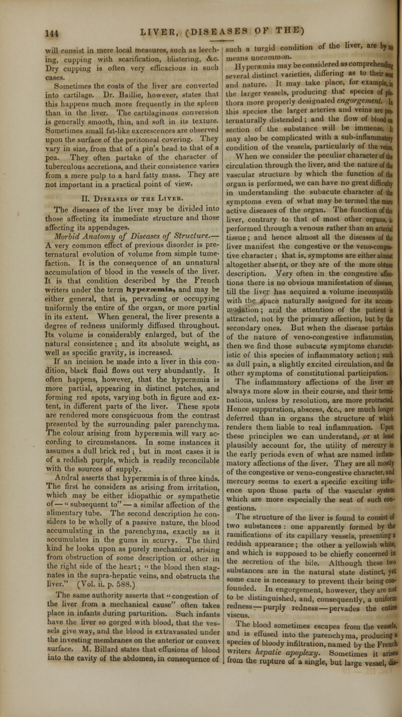 HI will consist in mere local measures, such as leech- ing, cupping with scarification, blistering, &c. Dry cupping is often very efGcacious in such cases. Sometimes the coats of the liver are converted into cartilage. Dr. Baillie, however, states that this happens much more frequently in the spleen than in the liver. The cartilaginous conversion is generally smooth, thin, and soft in its texture. Sometimes small fat-like excrescences are observed upon the surface of the peritoneal covering. They vary in si;ie, from that of a pin's head to that of a pea. They often partake of the character of tuberculous accretions, and their consistence varies from a mere pulp to a hard fatty mass. They are not important in a practical point of view. II. Diseases of the Liter. The diseases of the liver may be divided into those affecting its immediate structure and those affecting its appendages. Morbid Anatomy of Diseases of Structure.— A very common effect of previous disorder is pre- ternatural evolution of volume from simple tume- faction. It is the consequence of an unnatural accumulation of blood in the vessels of the liver. It is that condition described by the French writers under the term hypersemia, and may be either general, that is, pervading or occupying uniformly the entire of the organ, or more partial in its extent. When general, the liver presents a degree of redness uniformly diffused throughout. Its volume is considerably enlarged, but of the natural consistence; and its absolute weight, as well as specific gravity, is increased. If an incision be made into a liver in this con- dition, black fluid flows out very abundantly. It often happens, however, that the hyperaemia is more partial, appearing in distinct patches, and forming red spots, varying both in figure and ex- tent, in different parts of the liver. These spots are rendered more conspicuous from the contrast presented by the surrounding paler parenchyma. The colour arising from hyperaemia will vary ac- cording to circumstances. In some instances it assumes a dull brick red ; but in most cases it is of a reddish purple, which is readily reconcilable with the sources of supply. Andral asserts that hyperaemia is of three kinds. The first he considers as arising from irritation, which may be either idiopathic or sympathetic of—  subsequent to — a similar affection of the alimentary tube. The second description he con- siders to be wholly of a passive nature, the blood accumulating in the parenchyma, exactly as it accumulates in the gums in scurvy. The third kind he looks upon as purely mechanical, arising from obstruction of some description or other in the right side of the heart;  the blood then stag- nates in the supra-hepatic veins, and obstructs the liver. (Vol. ii. p. 588.) The same authority asserts that  congestion of the liver from a mechanical cause often takes place in infants during parturition. Such infants have the liver so gorged with blood, that the ves- sels give way, and the blood is extravasated under the investing membranes on the anterior or convex surface. M. Billard states that effusions of blood into the cavity of the abdomen, in consequence of LIVER, (DISEASES OF THE) turid condition of the liver, are bym, such means uncommon. Hy persemia may be considered as comprehending several distinct varieties, differing as to their aeit and nature. It may take place, for example, jj the larger vessels, producing thaf species of plj. thora more properly designated engorgement. Ij this species the larger arteries and veins are pre. ternaturally distended; and the flow of bloodoo section of the substance will be immense. It may also be complicated with a sub-inflammatory condition of the vessels, particularly of the veins, When we consider the peculiar character of ilie circulation through the liver, and the nature of the vascular structure by which the function of the organ is performed, we can have no great difficulty in understanding the subacute character of the symptoms even of what may be termed the more active diseases of the organ. The function of the liver, contrary to that of most other organs, ii performed through a venous rather than an arterial tissue; and hence almost all the diseases of the liver manifest the congestive or the veno-conges- tive character; that is, symptoms are either almost altogether absefit, or they are of the more obtuse description. Very often in the congestive affec- tions there is no obvious manifestation of disease, till the liver has acquired a volume incompatible with the space naturally assigned for its accom- iP^dation; and the attention of the patient is attracted, not by the primary affection, but by the secondary ones. But when the disease partakes of the nature of veno-congestive inflammation, then we find those subacute symptoms character- istic of this species of inflammatory action; such as dull pain, a slightly excited circulation, and the other symptoms of constitutional participation. The inflammatory affections of the liver are always more slow in their course, and their termi- nations, unless by resolution, are more protracted. Hence suppuration, abscess, &c., are much longer deferred than in organs the structure of which renders them liable to real inflammation. Upon these principles we can understand, ,or at least plausibly account for, the utility of mercury in the early periods even of what are named inflam- matory affections of the liver. They are all mostly of the congestive or veno-congestive character, and mercury seems to exert a specific exciting influ- ence upon those parts of the vascular system which are more especially the seat of such con- gestions. The structure of the liver is found to consist of two substances : one apparently formed by the ramifications of its capillary vessels, presenting a reddish appearance; the other a yellowish white, and which is supposed to be chiefly concerned in the secretion of the bile. Although these two substances are in the natural state distinct, yet some care is necessary to prevent their being con- founded. In engorgement, however, they are not to be distinguished, and, consequently, a uniform redness —purply redness—pervades the entire viscus. The blood sometimes escapes from the vessels, and is effused into the parenchyma, producing* species of bloody infiltration, named by the French writers hepatic apoplexy. Sometimes it arises from the rupture of a single, but large vessel, iif