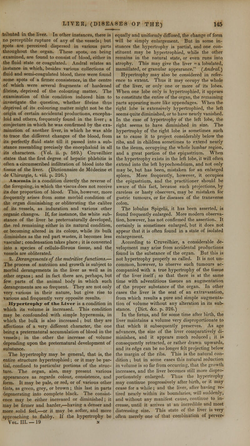 tributed in the liver. In other instances, there is no perceptible rupture of any of the vessels; but spots are perceived dispersed in various parts throughout the organ. These spots, on being examined, are found to consist of blood, either in the fluid state or coagulated. Andral relates an instance in which, besides various collections of fluid and semi-coagulated blood, tliere were found some spots of a firmer consistence, in the centre of which were several fragments of hardened fibrine, deprived of the colouring matter. The examination of this condition induced him to investigate the question, whether fibrine thus deprived of its colouring matter might not he the origin of certain accidental productions, encepha- loid and others, frequently found in the liver; a conjecture in which he was confirmed by the exa- mination of another liver, in which he was able to trace the different changes of the blood, from its perfectly fluid state till it passed into a sub- stance resembling precisely the encephaloid in all its characters. (Vol. ii. p. 589.) Cruveilhier states that the first degree of hepatic phlebitis is often a circumscribed infiltration of blood into the tissue of the liver. (Dictionnaire de Medecine et de Chirurgie, t. viii. p. 326.) Ansemia is a condition directly the reverse of the foregoing, in which the viscus does not receive its due proportion of blood. This, however, more frequently arises from some morbid condition of the organ diminishing or obliterating the calibre of its vessels, as induration and various other organic changes. If, for instance, the white sub- stance of the liver be preternaturally developed, the red remaining either in its natural condition, or becoming altered in its colour, while its bulk diminishes as the red part wastes, it becomes less vascular; condensation takes place ; it is converted into a species of cellulo-fibrous tissue, and the vessels are obliterated. 2. Derangements of the nutritive functions.— The process of nutrition and growth is subject to morbid derangements in the liver as well as in other organs; and in fact there are, perhaps, but few parts of the animal body in which such derangements are so frequent. They are not only very various in their nature, but give rise to various and frequently very opposite results. Hypertrophy of tlie Iiivcr is a condition in which its volume is increased. This condition may be confounded with simple hypersemia, in which the bulk is also increased ; but they are affections of a very different character, the one being a preternatural accumulation of blood in the vessels; in the other the increase of volume depending upon the preternatural development of substance. The hypertrophy may be general, that is, the entire structure hypertrophied; or it may be par- tial, confined to particular portions of the struc- ture. The organ, also, may present various appearances as regards colour, consistence, and form. It may be pale, or red, or of various other tints, as green, grey, or brown; this last in parts degenerating into complete black. The consist- ence may be either increased or diminished; it may be firmer and harder,—having a denser and more solid feel,—or it may be softer, and more approaching to flabby. If the hypertrophy be Vol. III. —19 n equally and uniformly diffused, the change of form will be simply enlargement. But in some in- stances the hypertrophy is partial, and one con- stituent may be hypertrophied, while the other remains in the natural state, or even runs into atrophy. This may give the liver  a lobulated, mamillated, or granular appearance. (^Andral.) Hypertrophy may also be considered in refer- ence to extent. Thus it may occupy the whole of the liver, or only one or more of its lobes. When one lobe only is hypertrophied, it appears to constitute the entire of the organ, the remaining parts appearing more like appendages. When the right lobe is extensively hypertrophied, the left seems quite diminished, or to have nearly vanished. In the case of hypertrophy of the left lobe, the right seems to have diminished in size. The hypertrophy of the right lobe is sometimes such as to cause it to project considerably below the ribs, and in children sometimes to extend nearly to the ileum, occupying the whole lumbar region, and a great portion of the epigastrium. When the hypertrophy exists in the left lobe, it will often extend into the left hypochondrium, and not only may be, hut has been, mistaken for an enlarged spleen. More frequently, however, it occupies the epigastrium, and the practitioner should be aware of this fact, because such projections, by careless or hasty observers, may be mistaken for gastric tumours, or for diseases of the transverse colon. The lobulus Spigelii, it has been asserted, is found frequently enlarged. More modern observa- tion, however, has not confirmed the assertion. It certainly is sometimes enlarged, but it does not appear that it is often found in a state of isolated enlargement. According to Cruveilhier, a considerable de- velopment may arise from accidental productions found in the substance of the organ. But this is not hypertrophy properly so called. It is not un- common, however, to observe such tumours ac- companied with a true hypertrophy of the tissue of the liver itself; so that there is at the same time with adventitious tissues an augmentation of the proper substance of the organ. In other cases the liver is the seat of an extravasation, from which results a pure and simple augmenta- tion of volume without any alteration in its sub- stance. (Diet. &c. p. .326.) In the foetus, and for some time after birth, the liver maintains a volume very disproportionate to that which it subsequently preserves. As age advances, the size of the liver comparatively di- minishes, and it appears much reduced; it is consequently retracted, or rather drawn upwards, and its edge can be no longer felt projecting below the margin of the ribs. This is the natural con- dition ; but in some cases this natural reduction in volume is so far from occurring, that the growth increases, and the liver becomes still more dispro- portionately enlarged. Thus the hypertrophy may continue progressively after birth, or it may cease for a while; and the liver, after having re- tired nearly within its boundaries, will suddenly, and without any manifest cause, continue to in- crease, until it arrives at an incredible and most distressing size. This state of the liver is very often merely one of that combination of perver-