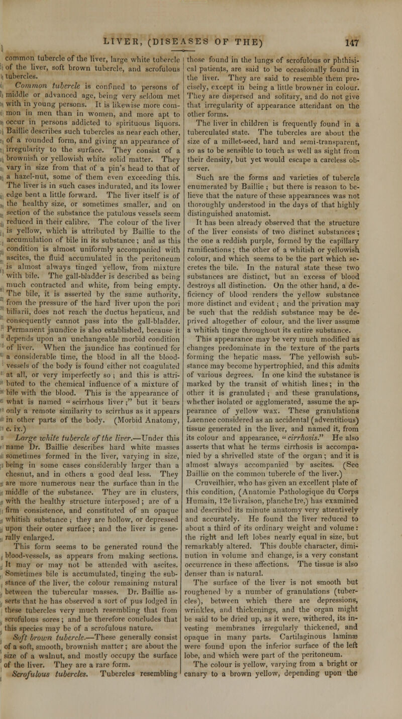 common tubercle of the liver, large white tubercle i; of the liver, soft brown tubercle, and scrofulous > tubercles. ',] Common tuberck is confined to persons of [■; middle or advanced age, being very seldom met p with in young persons. It is likewise more com- mon in men than in women, and more apt to > occur in persons addicted to spirituous liquors. ) Baillie describes such tubercles as near each other, : of a rounded form, and giving an appearance of s irregularity to the surface. They consist of a i; brownish or yellowish white solid matter. They vary in size from that of a pin's head to that of ( a hazel-nut, some of them even exceeding this. The liver is in such cases indurated, and its lower , edge bent a little forward. The liver itself is of ,. the healthy size, or sometimes smaller, and on ,, section of the substance the patulous vessels seem ,, reduced in their calibre. The colour of the liver .is yellow, which is attributed by Baillie to the , accumulation of bile in its substance; and as this .. condition is almost uniformly accompanied with . ascites, the fluid accumulated in the peritoneum , is almost always tinged yellow, from mixture with bile. The gall-bladder is described as being ^ much contracted and white, from being empty. _^ The bile, it is asserted by the same authority, ■ from the pressure of the hard liver upon the pori biharii, does not reach the ductus hepaticus, and consequently cannot pass into the gall-bladder. ■ Permanent jaundice is also established, because it ^ depends upon an unchangeable morbid condition of liver. When the jaundice has continued for ^ a considerable time, the blood in all the blood- vessels of the body is found cither not coagulated ■'■ at all, or very imperfectly so ; and this is attri-  buted to the chemical influence of a mixture of '- bile with the blood. This is the appearance of '^ what is named  scirrhous liver; but it bears ■■ only a remote similarity to scirrhus as it appears £ in other parts of the body. (Morbid Anatomy, ■: c. ix.) 2 Large white tubercle of the liver.—Under this « name Dr. Baillie describes hard white masses ; sometimes formed in the liver, varying in size, :: being in some cases considerably larger than a chesnut, and in others a good deal less. They t are more numerous near the surface than in the : middle of the substance. They are in clusters, - with the healthy structure interposed ; are of a I firm consistence, and constituted of an opaque whitish substance ; they are hollow, or depressed ■ upon their outer surface; and the liver is gene- , rally enlarged. This form seems to be generated round the .. blood-vessels, as appears from making sections. It may or may not be attended with ascites. Sometimes bile is accumulated, tinging the sub- stance of the liver, the colour remaining natural between the tubercular masses. Dr. Baillie as- serts that he has observed a sort of pus lodged in these tubercles very much resembling that from scrofulous sores; and he therefore concludes that this species may be of a scrofulous nature. Sojft brown tubercle.—These generally consist \ of a soft, smooth, brownish matter; are about the size of a walnut, and mostly occupy the surface ' of the liver. They are a rare form. Scrofulous tubercles. Tubercles resembling those found in the lungs of scrofulous or phthisi- cal patients, are said to be occasionally found in the liver. They are said to resemble them pre- cisely, except in being a little browner in colour. They are dispersed and solitary, and do not give that irregularity of appearance attendant on the other forms. The liver in children is frequently found in a tuberculated state. The tubercles are about the size of a millet-seed, hard and semi-transparent, so as to be sensible to touch as well as sight from their density, but yet would escape a careless ob- server. Such are the forms and varieties of tubercle enumerated by Baillie ; but there is reason to be- lieve that the nature of these appearances was not thoroughly understood in the days of that highly distinguished anatomist. It has been already observed that the structure of the liver consists of two distinct substances; the one a reddish purple, formed by the capillary ramifications; the other of a whitish or yellowish colour, and which seems to be the part which se- cretes the bile. In the natural state these two substances are distinct, but an excess of blood destroys all distinction. On the other hand, a de- ficiency of blood renders the yellow substance more distinct and evident; and the privation may be such that the reddish substance may be de- prived altogether of colour, and the liver assume a whitish tinge throughout its entire substance. This appearance may be very much modified as changes predominate in the texture of the parts forming the hepatic mass. The yellowish sub- stance may become hypertrophied, and this admits of various degrees. In one kind the substance is marked by the transit of whitish lines; in the other it is granulated ; and these granulations, whether isolated or agglomerated, assume the ap- pearance of yellow wax. These granulations Laennec considered as an accidental (adventitious) tissue generated in the liver, and named it, from its colour and appearance,  cirrhosis. He also asserts that what he terms cirrhosis is accompa- nied by a shrivelled state of the organ; and it is almost always accompanied by ascites. (See Baillie on the common tubercle of the liver.) Cruveilhier, who has given an excellent plate of this condition, (Anatomic Pathologique du Corps Humain, 12elivraison, planchelre,) has examined and described its minute anatomy very attentively and accurately. He found the liver reduced to about a third of its ordinary weight and volume: the right and left lobes nearly equal in size, but remarkably altered. This double character, dimi- nution in volume and change, is a very constant occurrence in these affections. The tissue is also denser than is natural. The surface of the liver is not smooth but roughened by a number of granulations (tuber- cles), between which there are depressions, wrinkles, and thickenings, and the organ might be said to be dried up, as it were, withered, its in- vesting membranes irregularly thickened, and opaque in many parts. Cartilaginous laminsB were found upon the inferior surface of the left lobe, and which were part of the peritoneum. The colour is yellow, varying from a bright or canary to a brown yellow, depending upon the