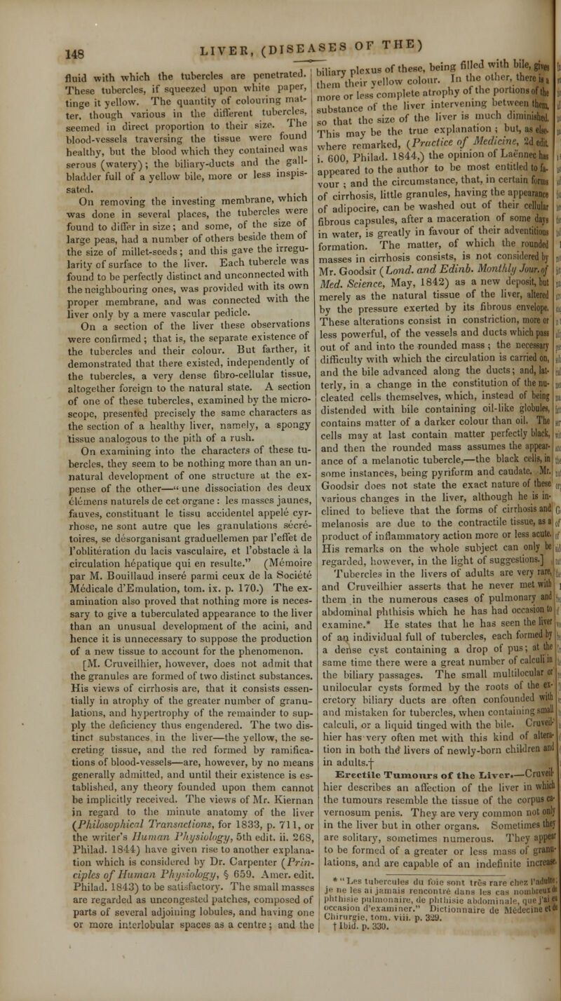 148 __ fluid with which the tubercles are penetrateJ. These tubercles, if squeezed upon while paper, tinge it yellow. The quantity of colouring mat- ter, though various in the difterent tubercles, seemed in direct proportion to their size. The blood-vessels traversing the tissue were found healthy, but the blood which they contained was serous (watery); the biliary-ducts and the gall- bladder full of a yellow bile, more or less inspis- sated. On removing the investing membrane, which was done in several places, the tubercles were found to differ in size; and some, of the size of large peas, had a number of others beside them of the size of millet-seeds; and this gave the irregu- larity of surface to the liver. Each tubercle was found to be perfectly distinct and unconnected with the neighbouring ones, was provided with its own proper membrane, and was connected with the liver only by a mere vascular pedicle. On a section of the liver these observations were confirmed ; that is, the separate existence of the tubercles and their colour. But farther, it demonstrated that there existed, independently of the tubercles, a very dense fibro-cellular tissue, altogether foreign to the natural state. A section of one of these tubercles, examined by the micro- scope, presented precisely the same characters as the section of a healthy liver, namely, a spongy tissue analogous to the pith of a rush. On examining into the characters of these tu- bercles, they seem to be nothing more than an un- natural development of one structure at the ex- pense of the other—une dissociation des deux Clemens naturels de cet organe : Ics masses jaunes, fauves, constituant le tissu accidentel appele cyr- rhosc, ne sont autre que les granulations secre- toires, se desorganisant graduellemen par I'effet de I'obliteration du lacis vasculaire, et I'obstacle a la circulation hepatique qui en resulte. (Memoire par M. Bouillaud insere parmi ceux de la Societe Medicale d'Emulation, torn. ix. p. 170.) The ex- amination also proved that nothing more is neces- sary to give a tuberculated appearance to the liver than an unusual development of the acini, and hence it is unnecessary to suppose the production of a new tissue to account for the phenomenon. [M. Cruveilhier, however, does not admit that the granules are formed of two distinct substances. His views of cirrhosis are, that it consists essen- tially in atrophy of the greater number of granu- lations, and hypertrophy of the remainder to sup- ply the deficiency thus engendered. The two dis- tinct substances in the liver—the yellow, the se- creting tissue, and the red formed by ramifica- tions of blood-vessels—are, however, by no means generally admitted, and until their existence is es- tablished, any theory founded upon them cannot be implicitly received. The views of Mr. Kiernan in regard to the minute anatomy of the liver {^Philosophicnl Transactions, for 1833, p. 711, or the writer's Human riiysiohigy, 5th edit. ii. 268, Philad. 1844) have given rise to another explana- tion which is considered by Dr. Carpenter (^Prin- ciples of Human Fhi/siolvgy, § 659. Amer. edit. Philad. 1843) to be satisfictory. The small masses are regarded as uncongested patches, composed of parts of several adjoining lobules, and having one or more interlobular spaces as a centre; and the biliary ple.us of these, being fil cd with bile, g,,., them their yellow colour. I>i the other, there u, more or less complete atrophy of the portionsof ih, substance of the liver intervening between them so that the size of the liver is much diminishftl. This may be the true explanation; but, aseiie- where remarked, {Practice of Medicine, Sdedil i. 600, Philad. 1844,) the opinion of Laennechw appeared to the author to be most entitled to t vour ; and the circumstance, that, in certain fonni of cirrhosis, little granules, having the appearanw of adipocire, can be washed out of their cellular fibrous capsules, after a maceration of some daji in water, is greatly in favour of their adventitious formation. The matter, of which the rounded masses in cirrhosis consists, is not considered bj Mr. Goodsir ( Land, and Edinb. Monthly Jour.of Med. Science, May, 1842) as a new deposit, but merely as the natural tissue of the liver, altered by the pressure exerted by its fibrous envelope. These alterations consist in constriction, more or less powerful, of the vessels and ducts which pau out of and into the rounded mass ; the necessary difficulty with which the circulation is carried on, and the bile advanced along the ducts; and, lat- terly, in a change in the constitution of the nu- cleated cells themselves, which, instead of being distended with bile containing oil-like globules, contains matter of a darker colour than oil. The cells may at last contain matter perfectly black, and then the rounded mass assumes the appear- ance of a melanotic tubercle,—the black cells, in some instances, being pyriform and caudate. Mr.,j,i Goodsir does not state the exact nature of these „, various changes in the liver, although he is in- clined to believe that the forms of cirrhosis andj G, melanosis are due to the contractile tissue, as al jf product of inflammatory action more or less acute.,[ His remarks on the whole subject can only be j, regarded, Isowever, in the light of suggestions.] Tubercles in the livers of adults are very ra; and Cruveilhier asserts that he never met with ^ j thera in the numerous cases of pulmonary and i abdominal phthisis which he has had occasion examine.* He states that he has seen the h of an individual full of tubercles, each formed a dense cyst containing a drop of pus; at i same time there were a great number of calculi the biliary passages. The small multilocular unilocular cysts formed by the roots of the c cretory biliary ducts are often confounded wilii and mistaken for tubercles, when containing small calculi, or a liquid tinged with the bile. Cruveil- hier has very often met with this kind of altera- tion in both th^ livers of newly-born children and in adults.-j- Grectilc Tumours of the liivcr.—Cruveil hier describes an affection of the liver in whicb the tumours resemble the tissue of the corpus ca- vernosum penis. They are very common not only in the liver but in other organs. Sometimes they are solitary, sometimes numerous. Thoy appeal to be formed of a greater or less mass of granu- lations, and are capable of an indefinite increase *Les tubercules du foie sont trGs rare chez Tadnlie; je ne les ai jamais rcncoiilre dans les cas iioiiibreunl' plithjsie pulnionaiie, de plitliisie abdomiiiale, que j'ai e« occasion d'examincr. Dictionnaire de MiidecineetM Cliinirgie, torn. viii. p, 329. t Ibid. p. 330.