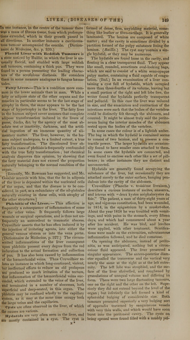 In one instance, in the centre of the tumour there was a mass of fibrous tissue, from which prolonga- tions extended, which in their growth passed in all directions. In another instance a carcinoma- tous tumour accompanied the erectile. (Diction- nairc de Medccine, &c. p. 330.) Flaccid Liver with Rcddigli Tumours is a state noticed by Baillie, in which the liver is un- usually flaccid, and studded with large reddish soft tumours, containing a thick pus. They were found in a person presenting the leading charac- ters of the scrofulous diathesis. He considers tiiem in some measure analogous to fungus ha;ma- todes. Fatty Iiivcr.—This is a condition more com- mon in the lower animals than in man. While a fatty or adipose state of the other organs and the muscles in particular seems to be the last stage of atrophy in them, the same appears to be the last stage of hypertrophy in the liver. The fatty liver in the human subject never assumes that complete adipose transformation induced in the livers of geese, ducks, &c. by the agency of the most ab- solute rest or inactivity, darkness, and the artifi- cial ingestion of an immense quantity of ali- mentary matter. The liver, however, in the hu- man subject undergoes, to a limited extent, a true fatty transformation. The discoloured liver ob- served in cases of phthisis is frequently confounded with the true fatty transformation ; but chemical analysis disproves this opinion, by showing that the fatty material does not exceed the proportion naturally belonging to the normal condition of the organ. [Recently, Mr. Bowman has suggested, and Mr. Goodsir accords with him, that the fat in adiposis of the liver is deposited within the nucleated cells of the organ, and that the disease is to be con- sidered, in part, as a redundancy of the oil-globules naturally existing in these cells, with atrophy of ' the other structures.] Phlebitis of the Liver. — This aflfection is frequently a consequence of inflammation of some of the other veins. It frequently follows large wounds or surgical operations, and is thus not un- frequently an antecedent to traumatic abscess. Cruveilhcir asserts that he has often induced it by the injection of irritating agents, into either the general venous system or into the vena portee. (Dictionnaire de Medecine, p. 327.) The circum- scribed inflammations of the liver consequent upon phlebitis present every degree from the red induration to the actual formation and collection of pus. It has also been caused by inflammation of the haimorrhoidal veins. Thus Cruveilhier re- lates an instance in which long-continued, violent, but ineffectual efTorts to reduce an old prolapsus ani produced so much irritation of the rectum, that inflammation of the haemorrhoidal veins suc- ceeded, which extended to the veins of the liver, and terminated in a number of abscesses, both superficial and deep-seated, in this organ. The phlebitis may be confined wholly to the capillary system, as it may at the same time occupy both the large veins and the capillaries. Cysts are often observed in the liver, of which the causes are various. Hydatids are very often seen in the liver, and are mostly contained in a cyst. The cyst is formed of dense, firm, unyielding material, some- thing like leather or fibro-cartilage. It is generally laminated. The laminae are composed of white matter ; and the cavity is sometimes divided by a partition formed of the pulpy substance lining the laminae. (Baillie.) The cyst may'contain a sin- gle hydatid, or they may be numerous. The hydatids are found loose in the cavity, and floating in a clear transparent fluid. They appear like small, rounded, sometimes oval-looking bags, which are said to consist of a white semi-opaque pulpy matter, containing a fluid capable of coagu- lation. (Ibid.) In an examination of a liver con- taining a cyst full of hydatids, which occupied more than three-fourths of its volume, leaving but a small portion of the right and left lobe free, the writer found the hydatids perfectly transparent and pellucid. In this case the liver was reduced in size, and the emaciation and contraction of the intestines were such that the bodies of the vertebraj could be distinctly felt through the abdomen, and counted. It might be almost truly said the perito- neum lining the interior muscles of the abdomen rested upon the bodies of the vertebrae. In some cases the colour is of a lightish amber. The bag in which the hydatid is contained seems to consist of two laminae, and to possess a con- tractile power. The larger hydatids are occasion- ally found to have smaller ones attached to them. In some cases the hydatids are connected, and even found to enclose each other like a set of pill- boxes ; in other instances they are distinct and unconnected. Hydatids are generally found occupying the substance of the liver, but occasionally they are attached merely to the outer surface, hanging pen- dulous into the cavity of the abdomen. Uruveilhier (Planche v. troisieme livraison,) describes a curious instance of ascites, anasarca, and icterus with deux kystes acephalocystes du foie. The patient, a man of thirty-eight years of age, and vigorous constitution, had been wounded, in 1814, in the epigastrium by a musket-shot. About the year 1828 he was troubled with vomit- ings, and with pains in the stomach, every fifteen days, and which had commenced about a year after his accident. He was bled, and leeches were applied, with other treatment. Scarifica- tions were made on the extremities, subcutaneous inflammation followed, and he died comatose. On opening the abdomen, instead of perito- nitis, as was anticipated, nothing but a citron- colour fluid appeared. The liver presented a singular appearance. The antero-posterior diam- eter equalled the transverse and the vertical very nearly the same at the right as at the left extre- mity. The left lobe was atrophied, and the sur- face of the liver shrivelled, and rousjhened by granulations of unequal volume and dill'ering in form. There were two lar^e fluctuating tumours, one on the right and the other on the left. Supe- riorly they did not extend beyond the level of the organ ; hut inferiorly the left formed a kind of spheroidal bulging of considerable size. Both tumours presented superiorly a very bulging sort of appendix traversed by sanguineous vessels with very thin walls, and which would have soon burst into the peritoneal cavity. The cysts on being opened were found filled with a muddy yel-