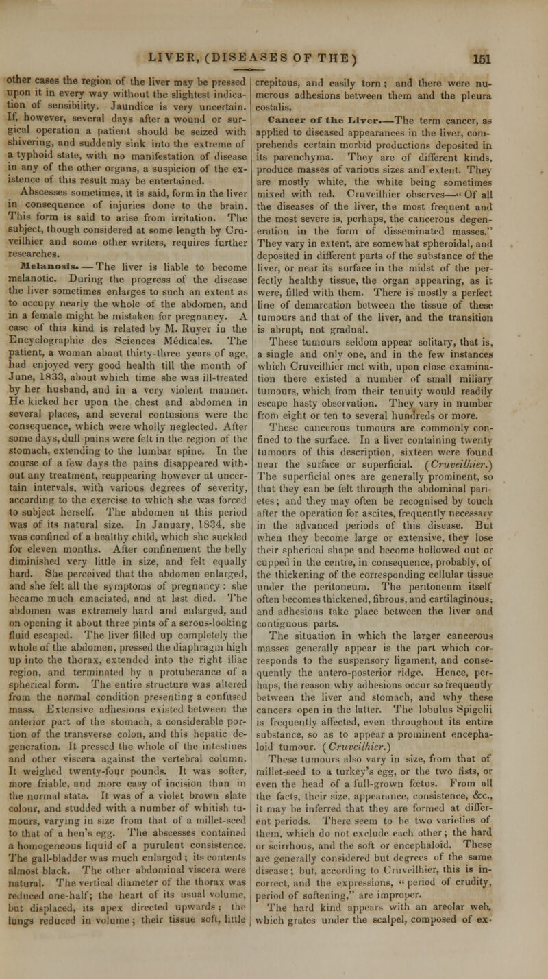 other cases the region of the liver may be pressed upon it in every way without the shghtest indica- tion of sensibility. Jaundice is very uncertain. If, however, several days after a wound or sur- gical operation a f)atient should be seized with shivering, and suddenly sink into the extreme of a typhoid state, with no manifestation of disease in any of the other organs, a suspicion of the ex- istence of this result may be entertained. Abscesses sometimes, it is said, form in the liver in consequence of injuries done to the brain. This form is said to arise from irritation. The subject, though considered at some length by Cru- veilhicr and some other writers, requires further researches. Melanosis. — The liver is liable to become melanotic. During the progress of the disease the liver sometimes enlarges to such an extent as to occupy nearly the whole of the abdomen, and in a female might be mistaken for pregnancy. A case of this kind is related by M. Ruyer in the Encyclographie des Sciences Medicales. The patient, a woman about thirty-three years of age, had enjoyed very good health till the month of June, 1833, about which time she was ill-treated by her husband, and in a very violent manner. He kicked her upon the chest and abdomen in several places, and several contusions were the consequence, which were wholly neglected. After some days, dull pains were felt in the region of the stomach, extending to the lumbar spine. In the course of a few days the pains disappeared with- out any treatment, reappearing however at uncer- tain intervals, with various degrees of severity, according to the exercise to which she was forced to subject herself. 'I'he abdomen at this period was of its natural size. In January, 1834, she was confined of a healthy child, which she suckled for eleven months. After confinement the belly diminished very little in size, and felt equally hard. She perceived that the abdomen enlarged, and she felt all the symptoms of pregnancy : she became much emaciated, and at last died. The abdomen was extremely hard and enlarged, and on opening it about three pints of a serous-looking fluid escaped. The liver filled up completely the whole of the abdomen, pressed the diaphragm high up into the thorax, extended into the right iliac region, and terminated by a protuberance of a spherical form. The entire structure was altered from the normal condition presenting a confused mass. Extensive adhesions existed between the anterior part of the stomach, a considerable por- tion of the transverse colon, and this hepatic de- generation. It pressed the whole of the intestines and other viscera against the vertebral column. It weighe<l twenty-four pounds. It was softer, more friable, and more easy of incision than in the normal state. It was of a violet brown slate colour, and studded with a number of whitish tu- mours, varying in size from that of a millet-seed to that of a hen's egg. The abscesses contained a homogeneous liquid of a purulent consistence. The gall-bladder was much enlarged; its contents almost black. The other abdominal viscera were natural. The vertical diameter of the thorax was reduced one-half; the heart of its usual volume, but displaced, its apex directed upwards; the lungs reduced in volume; their tissue soft, little crepitous, and easily torn; and there were nu- merous adhesions between them and the pleura costalis. Cancer of the liivcr.—The term cancer, as applied to diseased appearances in the liver, com- prehends certain morbid productions deposited in its parenchyma. They are of different kinds, produce masses of various sizes and extent. They are mostly white, the white being sometimes mixed with red. Cruveilhier observes— Of all the diseases of the liver, the most frequent and the most severe is, perhaps, the cancerous degen- eration in the form of disseminated masses. They vary in extent, are somewhat spheroidal, and deposited in different parts of the substance of the liver, or near its surface in the midst of the per- fectly healthy tissue, the organ appearing, as it were, filled with them. There is mostly a perfect line of demarcation between the tissue of these tumours and that of the liver, and the transition is abrupt, not gradual. These tumours seldom appear solitary, that is, a single and only one, and in the few instances which Cruveilhier met with, upon close examina- tion there existed a number of small miliary tumours, which from their tenuity would readily escape hasty observation. They vary in number from eight or ten to several hundreds or more. I'hese cancerous tumours are commonly con- fined to the surface. In a liver containing twenty tumours of this description, sixteen were found near the surface or superficial. (^Cruveilhier.^ The superficial ones are generally prominent, so that they can be felt through the abdominal pari- etes; and they may often be recognised by touch after the operation for ascites, frequently necessary in the advanced periods of this disease. But when they become large or extensive, they lose their spherical shape and become hollowed out or cupped in the centre, in consequence, probably, of the thickening of the corresponding cellular tissue under the peritoneum. The peritoneum itself often becomes thickened, fibrous, and cartilaginous; and adhesions take place between the liver and contiguous parts. The situation in which the larger cancerous masses generally appear is the part which cor- responds to the suspensory ligament, and conse- quently the antero-posterior ridge. Hence, per- haps, the reason why adhesions occur so frequently between the liver and stomach, and why these cancers open in the latter. The lobulus Spigelii is frequently affected, even throughout its entire substance, so as to appear a prominent encepha- loid tumour. (^Cruveilhier.) These tumours also vary in size, from that of millet-seed to a turkey's egg, or the two fists, or even the head of a full-grown fatus. From all the facts, their size, appearance, consistence, &c., it may be inferred that they are formed at differ- ent periods. There seem to be two varieties of them, which do not exclude each other; the hard or scirrhous, and the soft or encephaloid. These arc generally considered but degrees of the same disease; but, according to Cruveilhier, this is in- correct, and the expressions,  period of crudity, period of softening, are improper. The hard kind appears with an areolar web, which grates under the scalpel, composed of ex-