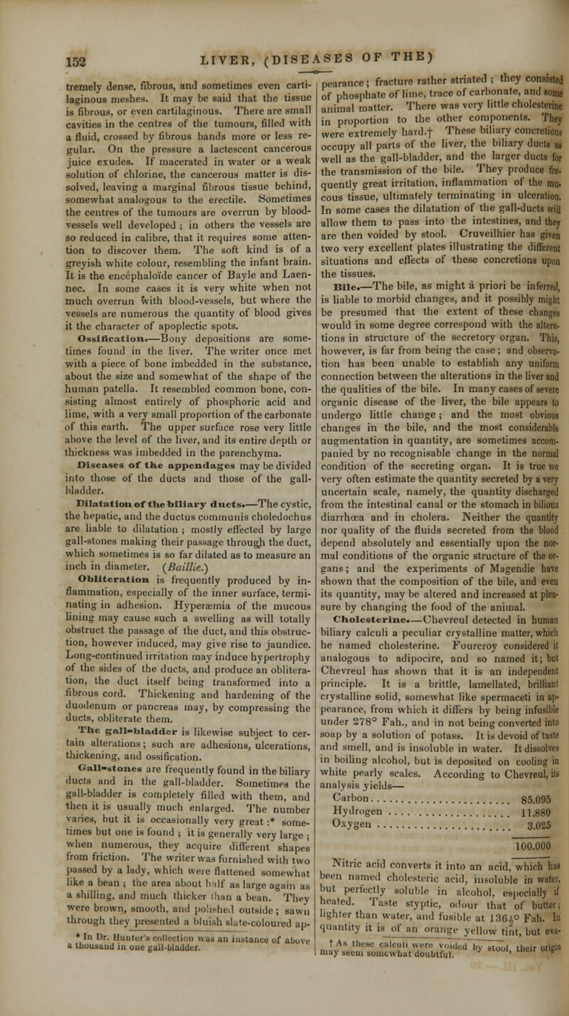 tremely dense, fibrous, and sometimes even carti- laginous meshes. It may be said that the tissue is fibrous, or even cartilaginous. There are small cavities in the centres of the tumours, filled with a fluid, crossed by fibrous bands more or less re- gular. On the pressure a lactescent cancerous juice exudes. If macerated in water or a weak solution of chlorine, the cancerous matter is dis- solved, leaving a marginal fibrous tissue behind, somewhat analogous to the erectile. Sometimes the centres of the tumours are overrun by blood- vessels well developed ; in others the vessels are so reduced in calibre, that it requires some atten- tion to discover them. The soft kind is of a greyish white colour, resembling the infant brain. It is the encephaloide cancer of Bayle and Laen- nec. In some cases it is very white when not much overrun with blood-vessels, but where the vessels are numerous the quantity of blood gives it the character of apoplectic spots. Ossification*—Bony depositions are some- times found in the liver. The writer once met with a piece of bone imbedded in the substance, about the size and somewhat of the shape of the human patella. It resembled common bone, con- sisting almost entirely of phosphoric acid and lime, with a very small proportion of the carbonate of this earth. The upper surface rose very little above the level of the liver, and its entire depth or thickness was imbedded in the parenchyma. Diseases of the appendages may be divided into those of the ducts and those of the gall- bladder. Dilatation of the biliary ducts.—The cystic, the hepatic, and the ductus communis choledochus are liable to dilatation ; mostly effected by large gall-stones making their passage througji the duct, which sometimes is so far dilated as to measure an inch in diameter. (Baillie.) Obliteration is frequently produced by in- flammation, especially of the inner surface, termi- nating in adhesion. Hyperaemia of the mucous Uning may cause such a swelling as will totally obstruct the passage of the duct, and this obstruc- tion, however induced, may give rise to jaundice. Long-continued irritation may induce hypertrophy of the sides of the ducts, and produce an oblitera- tion, the duct itself being transformed into a fibrous cord. Thickening and hardening of the duodenum or pancreas may, by compressing the ducts, obliterate them. The gall-bladder is likewise subject to cer- tain alterations; such are adhesions, ulcerations, thickening, and ossification. Gall-stones are frequently found in the biliary ducts and in the gall-bladder. Sometimes the gall-bladder is completely filled with them, and then it is usually much enlarged. The number varies, but it is occasionally very great :* some- times but one is found ; it is generally very large ; when numerous, they acquire different shapes from friction. The writer was furnished with two passed by a lady, which were flattened somewhat like a bean ; the area about h;ilf as large again as a shilling, and much thicker ihan a bean. They were brown, smooth, and polished outside; sawn through they presented a bluish slute-coloured ap- * In Dr. Hunter's collection was an instance of above a tbousand in one gall-bladder. pearance; fracture rather striated ; they consisted of phosphate of litne, trace of carbonate, and some animal matter. There was very little cholesterine in proportion to the other components. They were extremely hard.f These biliary concretions occupy all parts of the liver, the biliary ducts as well as the gall-bladder, and the larger ducts for the transmission of the bile. They produce fre- quentiy great irritation, inflammation of the nnj. cous tissue, ultimately terminating in ulceration, In some cases the dilatation of the gall-ducts will allow them to pass into the intestines, and they are then voided by stool. Cruveilhier has given two very excellent plates illustrating the different situations and eflTects of these concretions upon the tissues. Bile.—The bile, as might a. priori be inferred, is liable to morbid changes, and it possibly might be presumed that the extent of these changes would in some degree correspond with the altera- tions in structure of the secretory organ. This, however, is far from being the case; and observa- tion has been unable to establish any uniform connection between the alterations in the liver and the qualities of the bile. In many cases of severe organic disease of the liver, the bile appears to undergo little change; and the most obvious changes in the bile, and the most considerable augmentation in quantity, are sometimes accom- panied by no recognisable change in the normal condition of the secreting organ. It is true we very often estimate the quantity secreted by a very uncertain scale, namely, the quantity discharged from the intestinal canal or the stomach in bilious diarrhoea and in cholera. Neither the quantity nor quality of the fluids secreted from the blood depend absolutely and essentially upon the nor- mal conditions of the organic structure of the or- gans ; and the experiments of Magendie have shown that the composition of the bile, and even its quantity, may be altered and increased at plea- sure by changing the food of the animal. Cholesterine.—Chevreul detected in human biliary calculi a peculiar crystalline matter, which he named cholesterine. Fourcroy considered it analogous to adipocire, and so named it; but Chevreul has shown that it is an independent principle. It is a brittle, lamellated, brilliant crystalline solid, somewhat like spermaceti in ap- pearance, from which it differs by being infusible under 278° Fah., and in not being converted into soap by a solution of potass. It is devoid of taste and smell, and is insoluble in water. It dissolves in boiUng alcohol, but is deposited on cooling in white pearly scales. According to Chevreul, its analysis yields— Carbon 85.095 Hydrogen i i.gSO Oxygen 3.025 100.000 Nitric acid converts it into an acid, which has been named cholesteric acid, insoluble in water, but perfectly soluble in alcohol, especially if heated. Taste styptic, odour that of butter; lighter than water, and fusible at 1364° Fah. In quantity it is of an orange yellow tint, but eva- t As these calculi were voided bVTtool their origin may seem somewhat doubtful. ' ^