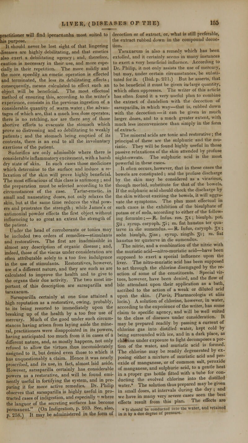 practitioner will find ipecacuanha most suited to I decoction or of extract, or, what is still preferable, his purpose. the extract rubbed down in the compound decoc- It should never be lost sight of that lingering | tion. diseases are highly debilitating, and that emetics also exert a debilitating agency; and, therefore, caution is necessary in their use, and more espe- cially in their repetition. The more mildly and the more speedily an emetic operation is effected and terminated, the less its debilitating effects ; consequently, means calculated to effect such an object will be beneficial. The most effectual method of ensuring this, according to the writer's experience, consists in the previous ingestion of a considerable quantity of warm water ; the advan- tages of which are, that a much less dose operates; there is no retching, nor are there any of those abortive efforts to evacuate the stomach which prove so distressing and so debilitating to weakly patients; and the stomach being emptied of its contents, there is an end to all the involuntary exertions of the patient. Sudorifics are only admissible where there is considerable inflammatory excitement, with a harsh dry slate of skin. In such cases those medicines which determine to the surface and induce a re- laxation of the skin will prove highly beneficial. The most efficacious of this class is antimony ; and the preparation must be selected according to the circumstances of the case. Tartar-emetic, in small and nauseating doses, not only relaxes the skin, but at the same time reduces the vital pow- ers and prostrates the strength ; while James's or antimonial powder effects the first object without influencing to so great an extent the strength of the patient. Under the head of corroborants or tonics may be included two orders of remedies—stimulants and restoratives. The first are inadmissible in almost any description of organic disease; and, indeed, those of the viscus under consideration are often attributable solely to a too free indulgence in the use of stimulants. Restoratives, however, are of a different nature, and they are such as are calculated to improve the health and to give to the organs their due activity. The two most im- portant of this description are sarsaparilla and taraxacum. Sarsaparilla certainly at one time attained a high reputation as a restorative, owing, probably, to its being resorted to immediately upon the breaking up of the health by a too free use of mercury. Much of the good under such circum- stances having arisen from laying aside the mine- ral, practitioners were disappointed in hs powers, having anticipated too much from it in cases of a different nature, and, as mostly happens, not only refused to allow the virtues thus inconsiderately assigned to it, but denied even those to which it has unquestionably a claim. Hence it was nearly proscribed, and its use, in fact, almost laid aside. However, sarsaparilla certainly has considerable powers as a restorative, and will be found emi- nently useful in fortifying the system, and in pre- paring it for more active remedies. Dr. Philip observes that sarsaparilla is highly useful in pro- tracted cases of indigestion, and especially  where the languor of the secreting surfaces has become permanent. (On Indigestion, p. 203. See, also, p. 258.) It may be administered in the form of Taraxacum is also a remedy which has been extolled, and it certainly seems in many instances to exert a very beneficial influence. According to Dr. Philip, it not only assists the use of mercury, but may, under certain circumstances, be substi- tuted for it. (Ibid. p. 221.) But he asserts, that to be beneficial it must be given in^large quantity, which often oppresses. The writer of this article has often found it a very useful plan to combine the extract of dandelion with the decoction of sarsaparilla, in which way—that is, rubbed down with the decoction — it can be given in much larger doses, and to a much greater extent, with much less inconvenience than simply in the form of extract. The mineral acids are tonic and restorative; the principal of these are the sulphuric and the mu- riatic. They will be found highly useful in those passive relaxations of the skin attended by profuse night-sweats. The sulphuric acid is the most powerful in these cases. It often occurs, however, that in these cases the bowels are constipated ; and the profuse discharge by the skin may be considered as a vicarious, though morbid, substitute for that of the bowels. If the sulphuric acid should check the discharge by the skin without exciting the bowels, it will aggra- vate the symptoms. The plan most effectual in such cases is the exhibition of the bisulphate of potass or of soda, according to either of the follow- ing formula;; —R. Infus. ros, Jx; bisulph. pot. ^ii; syrup, caryoph. gi; m. fiat haustus ter qua- terve in die sumendus. — H. Infus, caryoph. ^x ; sodffi bisulph, giss ; syrup, zingib. gi; m. fiat haustus ter quaterve in die sumendus. The nitric, and a combination of the nitric with the muriatic acid—nitro-muriatic acid—have been supposed to exert a special influence upon the liver. The nitro-muriatic acid has been supposed to act through the chlorine disengaged by the re- action of some of the constituents. Special vir- tues, however, have been denied, and the flow of bile attendant upon their application as a bath, ascribed to the action of a weak or diluted acid upon the skin. (Paris, Pharmacologia et aliis locis.) A solution of chlorine, however, in water, according to the experience of the writer, has some claim to specific agency, and will be well suited to the class of diseases under consideration. It may be prepared readily by passing a current of chlorine gas into distilled water, kept cold by being surrounded with ice, and in a dark place, as chl*-ine under exposure to light decomposes a por- tion of the water, and muriatic acid is formed. The chlorine may be readily degenerated by ex- posing either a mixture of muriatic acid and per- oxide of manganese, or of common salt, peroxide of manganese, and sulphuric acid, to a gentle heat in a proper gas bottle fitted with a tube for con- ducting the evolved chlorine into the distilled water.* The solution thus prepared may be given in small doses, at intervals during the day ; and we have in many very severe cases seen the best eff-ects result from this plan. The effects are * It should be conducted into the water, and retainea in it by a due degree of pressure.