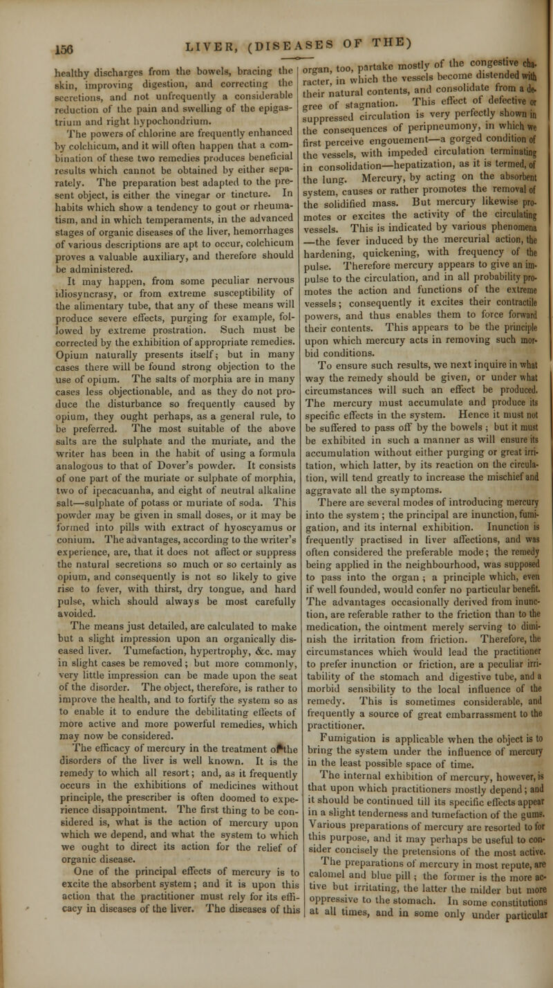 healthy discharges from the bowels, bracing the skin, improving digestion, and correcting the secretions, and not unfrequently a considerable reduction of the pain and swelling of the epigas- trium and right hypochondrium. The powers of chlorine are frequently enhanced by colchicum, and it will often happen that a com- bination of these two remedies produces beneficial results which cannot be obtained by either sepa- rately. The preparation best adapted to the pre- sent object, is either the vinegar or tincture. In habits which show a tendency to gout or rheuma- tism, and in which temperaments, in the advanced stages of organic diseases of the liver, hemorrhages of various descriptions are apt to occur, colchicum proves a valuable auxiliary, and therefore should be administered. It may happen, from some peculiar nervous idiosyncrasy, or from extreme susceptibility of the alimentary tube, that any of these means will produce severe effects, purging for example, fol- lowed by extreme prostration. Such must be corrected by the exhibition of appropriate remedies. Opium naturally presents itself; but in many cases there will be found strong objection to the use of opium. The salts of morphia are in many cases less objectionable, and as they do not pro- duce the disturbance so frequently caused by opium, they ought perhaps, as a general rule, to be preferred. The most suitable of the above salts are the sulphate and the muriate, and the writer has been in the habit of using a formula analogous to that of Dover's powder. It consists of one part of the muriate or sulphate of morphia, two of ipecacuanha, and eight of neutral alkaline salt—sulphate of potass or muriate of soda. This powder may be given in small doses, or it may be formed into pills with extract of hyoscyamus or conium. The advantages, according to the writer's experience, are, that it does not affect or suppress the natural secretions so much or so certainly as opium, and consequently is not so likely to give rise to fever, with thirst, dry tongue, and hard pulse, which should always be most carefully avoided. The means just detailed, are calculated to make but a slight impression upon an organically dis- eased liver. Tumefaction, hypertrophy, &c. may in slight cases be removed ; but more commonly, very little impression can be made upon the seat of the disorder. The object, therefore, is rather to improve the health, and to fortify the system so as to enable it to endure the debilitating eflects of more active and more powerful remedies, which may now be considered. The efficacy of mercury in the treatment o^he disorders of the Hver is well known. It is the remedy to which all resort; and, as it frequently occurs in the exhibitions of medicines without principle, the prescriber is often doomed to expe- rience disappointment. The first thing to be con- sidered is, what is the action of mercury upon which we depend, and what the system to which we ought to direct its action for the relief of organic disease. One of the principal effects of mercury is to excite the absorbent system; and it is upon this action that the practitioner must rely for its effi- cacy in diseases of the liver. The diseases of this organ, too, partake mostly of the congestive cha- racter in which the vessels become distended with their natural contents, and consolidate from a de. gree of stagnation. This effect of defective Suppressed circulation is very perfectly shown in the consequences of peripneumony, m which we first perceive engouement—a gorged condition of the vessels, with impeded circulation terminating in consolidation—hepatization, as it is termed, of the lung. Mercury, by acting on the absorbent system, causes or rather promotes the removal of the solidified mass. But mercury likewise pro- motes or excites the activity of the circulating vessels. This is indicated by various phenomena the fever induced by the mercurial action, the hardening, quickening, with frequency of the pulse. Therefore mercury appears to give an im- pulse to the circulation, and in all probability pro- motes the action and functions of the extreme vessels; consequently it excites their contractile powers, and thus enables them to force forward their contents. This appears to be the principle upon which mercury acts in removing such mor- bid conditions. To ensure such results, we next inquire in what way the remedy should be given, or under what circumstances will such an effect be produced. The mercury must accumulate and produce its specific effects in the system. Hence it must not be suffered to pass off by the bowels ; but it must be exhibited in such a manner as will ensure its accumulation without either purging or great irri- tation, which latter, by its reaction on the circula- tion, will tend greatly to increase the mischief and aggravate all the symptoms. There are several modes of introducing mercury into the system ; the principal are inunction, fumi- gation, and its internal exhibition. Inunction is frequently practised in liver affections, and was often considered the preferable mode; the remedy being applied in the neighbourhood, was supposed to pass into the organ ; a principle which, even if well founded, would confer no particular benefit. The advantages occasionally derived from inunc- tion, are referable rather to the friction than to the medication, the ointment merely serving to dimi- nish the irritation from friction. Therefore, the circumstances which would lead the practitioner to prefer inunction or friction, are a peculiar irri- tability of the stomach and digestive tube, and a morbid sensibility to the local influence of the remedy. This is sometimes considerable, and frequently a source of great embarrassment to the practitioner. Fumigation is applicable when the object is to bring the system under the influence of mercury in the least possible space of time. The internal exhibition of mercury, however, is that upon which practitioners mostly depend; and it should be continued till its specific effects appear in a slight tenderness and tumefaction of the gums. Various preparations of mercury are resorted to for this purpose, and it may perhaps be useful to con- sider concisely the pretensions of the most active. The preparations of mercury in most repute, are calomel and blue pill; the former is the more ac- tive but irritating, the latter the milder but more oppressive to the stomach. In some constitutions at all times, and in some only under parliculai