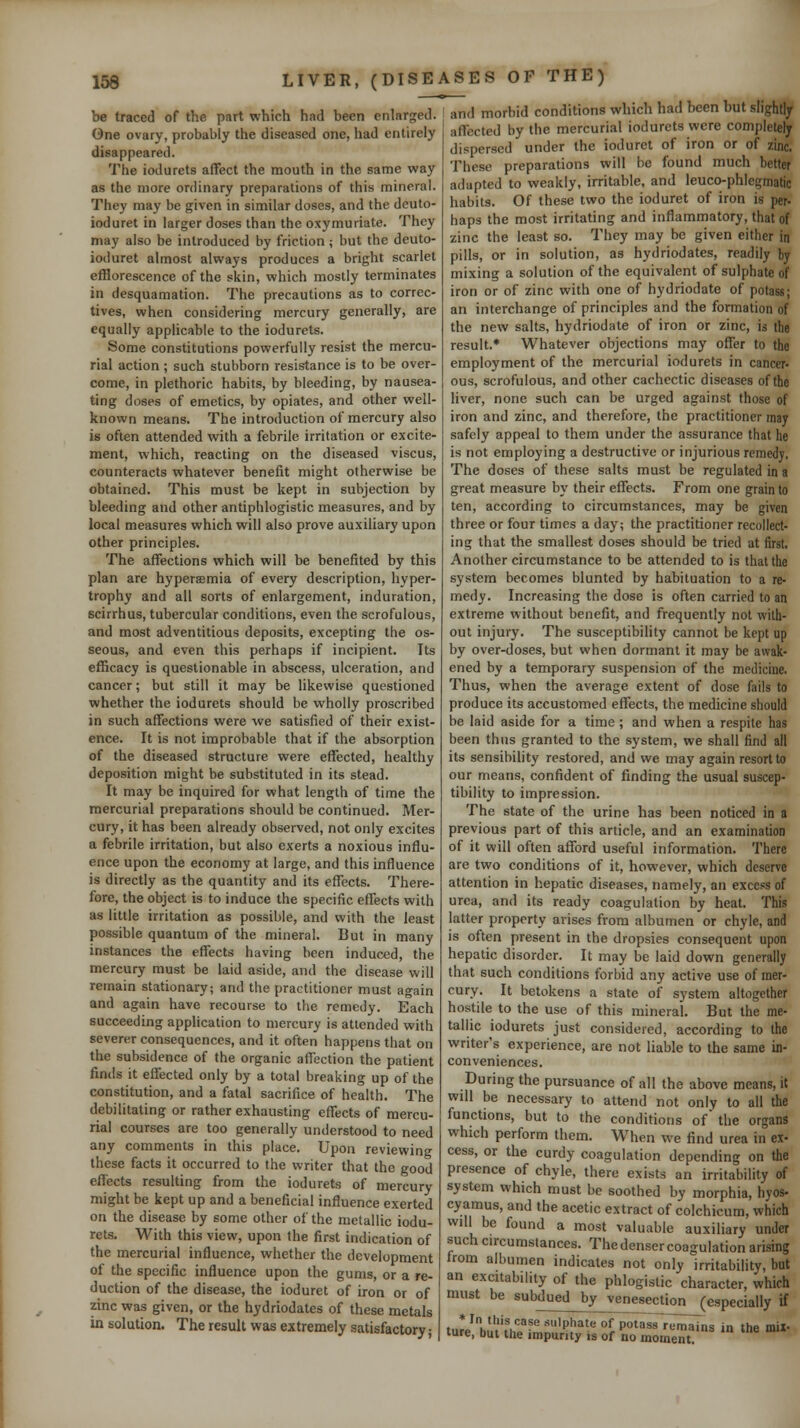 be traced of the part which had been enlarged. Gne ovary, probably the diseased one, had entirely disappeared. The ioJurets affect the mouth in the same way as the more ordinary preparations of this mineral. They may be given in similar doses, and the deuto- ioduret in larger doses than the oxymuriate. They may also be introduced by friction ; but the deuto- ioduret almost always produces a bright scarlet efflorescence of the skin, which mostly terminates in desquamation. The precautions as to correc- tives, when considering mercury generally, are equally applicable to the iodurets. Some constitutions powerfully resist the mercu- rial action ; such stubborn resistance is to be over- come, in plethoric habits, by bleeding, by nausea- ting doses of emetics, by opiates, and other well- known means. The introduction of mercury also is often attended with a febrile irritation or excite- ment, which, reacting on the diseased viscus, counteracts whatever benefit might otherwise be obtained. This must be kept in subjection by bleeding and other antiphlogistic measures, and by local measures which will also prove auxiliary upon other principles. The affections which will be benefited by this plan are hyperemia of every description, hyper- trophy and all sorts of enlargement, induration, scirrhus, tubercular conditions, even the scrofulous, and most adventitious deposits, excepting the os- seous, and even this perhaps if incipient. Its efficacy is questionable in abscess, ulceration, and cancer; but still it may be likewise questioned whether the iodurets should be wholly proscribed in such affections were we satisfied of their exist- ence. It is not improbable that if the absorption of the diseased structure were effected, healthy deposition might be substituted in its stead. It may be inquired for what length of time the mercurial preparations should be continued. Mer- cury, it has been already observed, not only excites a febrile irritation, but also exerts a noxious influ- ence upon the economy at large, and this influence is directly as the quantity and its effects. There- fore, the object is to induce the specific effects with as little irritation as possible, and with the least possible quantum of the mineral. But in many instances the effects having been induced, the mercury must be laid aside, and the disease will remain stationary; and the practitioner must again and again have recourse to the remedy. Each succeeding application to mercury is attended with severer consequences, and it often happens that on the subsidence of the organic affection the patient finds it effected only by a total breaking up of the constitution, and a fatal sacrifice of health. The debilitating or rather exhausting effects of mercu- rial courses are too generally understood to need any comments in this place. Upon reviewing these facts it occurred to the writer that the good efi'ects resulting from the iodurets of mercury might be kept up and a beneficial influence exerted on the disease by some other of the metallic iodu- rets. With this view, upon the first indication of the mercurial influence, whether the development of the specific influence upon the gums, or a re- duction of the disease, the ioduret of iron or of zinc was given, or the hydriodates of these metals in solution. The result was extremely satisfactory; and morbid conditions which had been but slightly affected by the mercurial iodurets were completely dispersed under the ioduret of iron or of zinc. These preparations will be found much better adapted to weakly, irritable, and leuco-phlegmatic habits. Of these two the ioduret of iron is per- haps the most irritating and inflammatory, that of •zinc the least so. They may be given either in pills, or in solution, as hydriodates, readily by mixing a solution of the equivalent of sulphate of iron or of zinc with one of hydriodate of potass; an interchange of principles and the formation of the new salts, hydriodate of iron or zinc, is the result.* Whatever objections may offer to the employment of the mercurial iodurets in cancer- ous, scrofulous, and other cachectic diseases of the liver, none such can be urged against those of iron and zinc, and therefore, the practitioner may safely appeal to them under the assurance that he is not employing a destructive or injurious remedy. The doses of these salts must be regulated in a great measure by their effects. From one grain to ten, according to circumstances, may be given three or four times a day; the practitioner recollect- ing that the smallest doses should be tried at first. Another circumstance to be attended to is that the system becomes blunted by habituation to a re- medy. Increasing the dose is often carried to an extreme without benefit, and frequently not with- out injury. The susceptibility cannot be kept up by over-doses, but when dormant it may be awak- ened by a temporary suspension of the medicine. Thus, when the average extent of dose fails to produce its accustomed effects, the medicine should be laid aside for a time ; and when a respite has been thus granted to the system, we shall find all its sensibility restored, and we may again resort to our means, confident of finding the usual suscep- tibility to impression. The state of the urine has been noticed in a previous part of this article, and an examination of it will often afford useful information. There are two conditions of it, however, which deserve attention in hepatic diseases, namely, an excess of urea, and its ready coagulation by heat. This latter property arises from albumen or chyle, and is often present in the dropsies consequent upon hepatic disorder. It may be laid down generally that such conditions forbid any active use of mer- cury. It betokens a state of system altogether hostile to the use of this mineral. But the me- tallic iodurets just considered, according to the writer's experience, are not liable to the same in- conveniences. During the pursuance of all the above means, it will be necessary to attend not only to all the functions, but to the conditions of the organs which perform them. When we find urea in ex- cess, or the curdy coagulation depending on the presence of chyle, there exists an irritability of system which must be soothed by morphia, hyos- cyamus, and the acetic extract of colchicum, which will be found a most valuable auxiliary under such circumstances. The denser coagulation arising from albumen indicates not only irritabihty, but an excitability of the phlogistic character, which must be subdued by venesection (especially if ture but'thp'imn.!'''' ^iP^'^^r^n^ns in the mil- lure, out the impurity is of no moment.