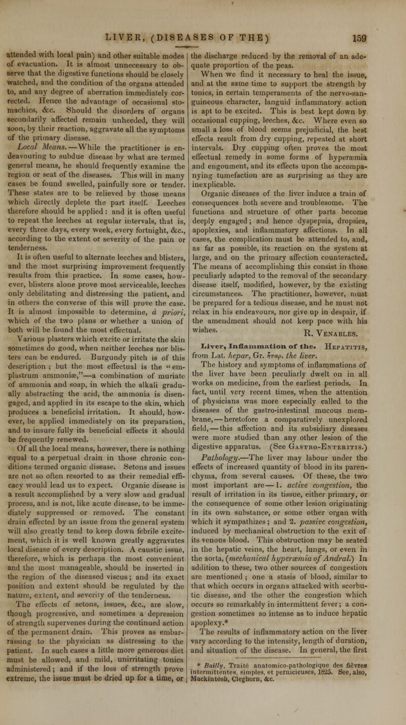 attended with local pain) and other suitable modes of evacuation. It is almost unnecessary to ob- serve that the digestive functions should be closely watched, and the condition of the organs attended to, and any degree of aberration immediately cor- rected. Hence the advantage of occasional sto- machics, &c. Should the disorders of organs Becondarily affected remain unheeded, they will soon, by their reaction, aggravate all the symptoms of the primary disease. Local Means.—While the practitioner is en- deavouring to subdue disease by what are termed general means, he should frequently examine the region or seat of the diseases. This will in many cases be found swelled, painfully sore or tender. These states are to be relieved by those means which directly deplete the part itself. Leeches therefore should be applied: and it is often useful to repeat the leeches at regular intervals, that is, every three days, every week, every fortnight, &c., according to the extent or severity of the pain or tenderness. It is often useful to alternate leeches and blisters, and the most surprising improvement frequently results from this practice. In some cases, how- ever, blisters alone prove most serviceable, leeches only debilitating and distressing the patient, and in others the converse of this will prove the case. It is almost impossible to determine, d priori, which of the two plans or whether a union of both will be found the most effectual. Various plasters which excite or irritate the skin sometimes do good, when neither leeches nor blis- ters can be endured. Burgundy pitch is of this description ; but the most effectual is the  em- plastrum ammonia;,—a combination of muriate of ammonia and soap, in which the alkali gradu- ally abstracting the acid, the ammonia is disen- gaged, and applied in its escape to the skin, which produces a beneficial irritation. It should, how- ever, be applied immediately on its preparation, and to insure fully its beneficial effects it should be frequently renewed. Of all the local means, however, there is nothing equal to a perpetual drain in those chronic con- ditions termed organic disease. Setons and issues arc not so often resorted to as their remedial effi- cacy would lead us to expect. Organic disease is a result accomplished by a very slow and gradual process, and is not, like acute disease, to be imme- diately suppressed or removed. The constant drain effected by an issue from the general system will also greatly tend to keep down febrile excite- ment, which it is well known greatly aggravates local disease of every description. A caustic issue, therefore, which is perhaps the most convenient and the most manageable, should be inserted in the region of the diseased viscus; and its exact position and extent should be regulated by the nature, extent, and severity of the tenderness. The effects of setons, issues, &c., are slow, though progressive, and sometimes a depression of strength supervenes during the continued action of the permanent drain. I'his proves as embar- rassing to the physician as distressing to the patient. In such cases a little more generous diet must be allowed, and mild, unirritating tonics administered; and if the loss of strength prove extreme, the issue must be dried up for a time, or the discharge reduced by the removal of an ade- quate proportion of the peas. When we find it necessary to heal the issue, and at the same time to support the strength by tonics, in certain temperaments of the nervo-san- guineous character, languid inflammatory action is apt to be excited. This is best kept down by occasional cupping, leeches, &c. Where even so small a loss of blood seems prejudicial, the best effects result from dry cupping, repeated at short intervals. Dry cupping often proves the most effectual remedy in some forms of hyperemia and engoument, and its effects upon the accompa- nying tumefaction are as surprising as they are inexplicable. Organic diseases of the liver induce a train of consequences both severe and troublesome. The functions and structure of other parts become deeply engaged; and hence dyspepsia, dropsies, apoplexies, and inflammatory affections. In all cases, the complication must be attended to, and, as far as possible, its reaction on the system at large, and on the primary affection counteracted. The means of accomplishing this consist in those peculiarly adapted to the removal of the secondary disease itself, modified, however, by the existing circumstances. The practitioner, however, must be prepared for a tedious disease, and he must not relax in his endeavours, nor give up in despair, if the amendment should not keep pace with his ^'^h-^^- R. Venables. Iiiver, Inflammation of the. Hepatitis, from Lat. hepar, Gr. ^Tap, the liver. The history and symptoms of inflammations of the liver have been peculiarly dwelt on in all works on medicine, from the earliest periods. In fact, until very recent times, when the attention of physicians was more especially called to the diseases of the gastro-intestinal mucous mem- brane,— heretofore a comparatively unexplored field, — this affection and its subsidiary diseases were more studied than any other lesion of the digestive apparatus. (See Gastho-Enteritis.) Pathology.—The liver may labour under the effects of increased quantity of blood in its paren- chyma, from several causes. Of these, the two most important are—1. active congestion, the result of irritation in its tissue, either primary, or the consequence of some other lesion originating in its own substance, or some other organ with which it sympathizes; and 2. passive congestion, induced by mechanical obstruction to the exit of its venous blood. This obstruction may be seated in the hepatic veins, the heart, lungs, or even in the aorta, (^mechanical hyperxmia of Andral.) In addition to these, two other sources of congestion are mentioned ; one a stasis of blood, similar to that which occurs in organs attacked with scorbu- tic disease, and the other the congestion which occurs so remarkably in intermittent fever; a con- gestion sometimes so intense as to induce hepatic apoplexy.* The results of inflammatory action on the liver vary according to the intensity, length of duration, and situation of the disease. In general, the first * Bailly, Trait6 anatomico-pathologiqtie des fievres intermittentes, simples, et pernicieuses, 1825. See, also, Mackintosh, Cleghorn, &c.