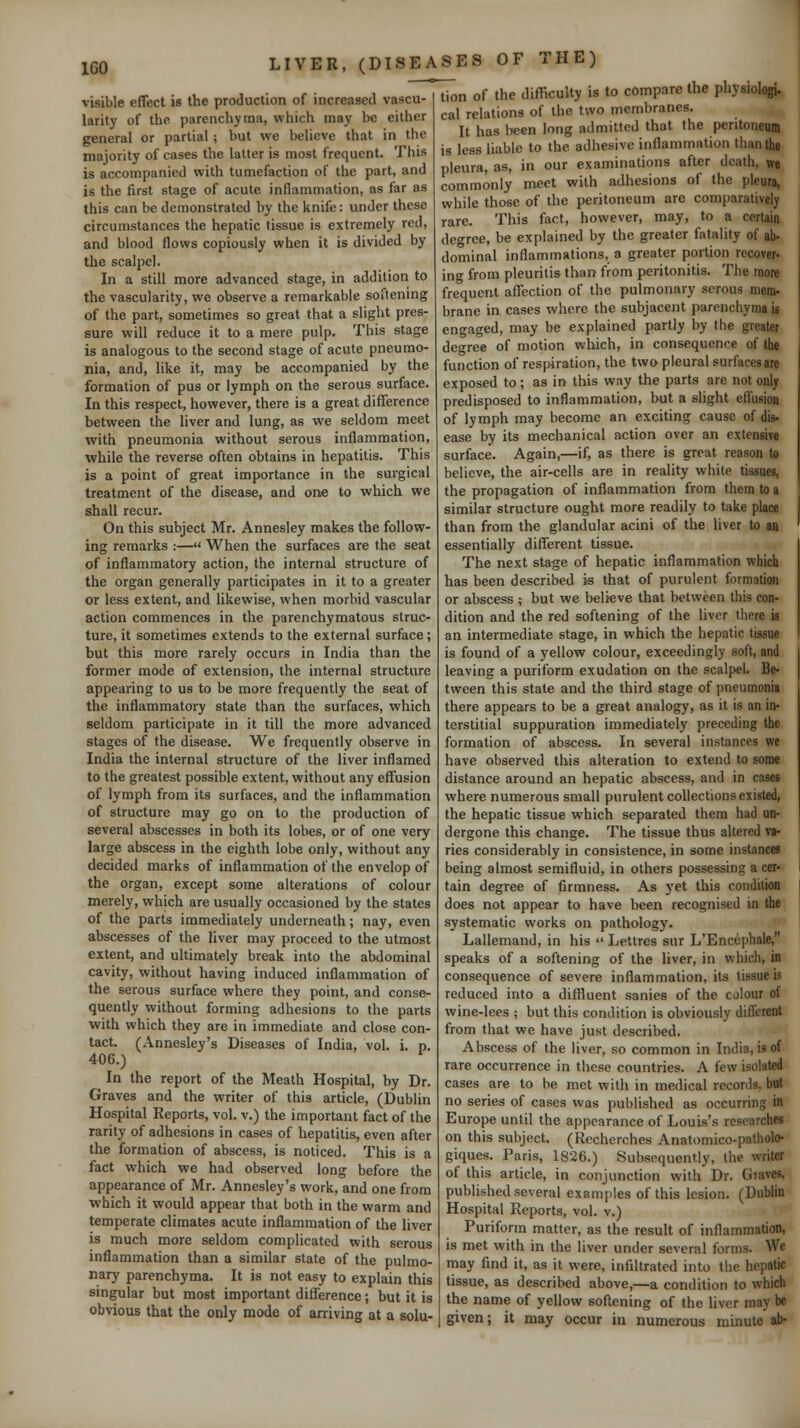 visible effect is the production of increased vascu- larity of the parenchyma, which may be either general or partial ; but we believe that in the majority of cases the latter is most frequent. This is accompanied with tumefaction of the part, and is the first stage of acute inflammation, as far as this can be demonstrated by the knife: under these circumstances the hepatic tissue is extremely red, and blood flows copiously when it is divided by the scalpel. In a still more advanced stage, in addition to the vascularity, we observe a remarkable softenmg of the part, sometimes so great that a slight pres- sure will reduce it to a mere pulp. This stage is analogous to the second stage of acute pneumo- nia, and, like it, may be accompanied by the formation of pus or lymph on the serous surface. In this respect, however, there is a great difference between the liver and lung, as we seldom meet with pneumonia without serous inflammation, while the reverse often obtains in hepatitis. This is a point of great importance in the surgical treatment of the disease, and one to which we shall recur. On this subject Mr. Annesley makes the follow- ing remarks :— When the surfaces are the seat of inflammatory action, the internal structure of the organ generally participates in it to a greater or less extent, and likewise, when morbid vascular action commences in the parenchymatous struc- ture, it sometimes extends to the external surface; but this more rarely occurs in India than the former mode of extension, the internal structure appearing to us to be more frequently the seat of the inflammatory state than the surfaces, which seldom participate in it till the more advanced stages of the disease. We frequently observe in India the internal structure of the liver inflamed to the greatest possible extent, without any effusion of lymph from its surfaces, and the inflammation of structure may go on to the production of several abscesses in both its lobes, or of one very large abscess in the eighth lobe only, without any decided marks of inflammation of the envelop of the organ, except some alterations of colour merely, which are usually occasioned by the states of the parts immediately underneath; nay, even abscesses of the liver may proceed to the utmost extent, and ultimately break into the abdominal cavity, without having induced inflammation of the serous surface where they point, and conse- quently without forming adhesions to the parts with which they are in immediate and close con- tact. (Annesley's Diseases of India, vol. i. p. 406.) In the report of the Meath Hospital, by Dr. Graves and the writer of this article, (Dublin Hospital Reports, vol. v.) the important fact of the rarity of adhesions in cases of hepatitis, even after the formation of abscess, is noticed. This is a fact which we had observed long before the appearance of Mr. Annesley's work, and one from which it would appear that both in the warm and temperate climates acute inflammation of the liver is much more seldom complicated with serous inflammation than a similar state of the pulmo- nary parenchyma. It is not easy to explain this singular but most important difference; but it is obvious that the only mode of arriving at a solu- tion of the difiiculty is to compare the physiologj. cal relations of the two membranes. It has been long admitted that the peritoneum is less liable to the adhesive inflammation than the pleura, as, in our examinations after death, we commonly meet with adhesions of the pleura, while those of the peritoneum are comparatively rare. This fact, however, may, to a certain degree, be explained by the greater fatality of ab- dominal inflammations, a greater portion recover- ing from pleuritis than from peritonitis. The more frequent affection of the pulmonary serous mem- brane in cases where the subjacent parenchyma is engaged, may be explained partly by the greater degree of motion which, in consequence of the function of respiration, the two pleural surfaces are exposed to; as in this way the parts are not only predisposed to inflammation, but a slight efiusion of lymph may become an exciting cause of dis- ease by its mechanical action over an extensive surface. Again,—if, as there is great reason to believe, the air-cells are in reality white tissues, the propagation of inflammation from them to a similar structure ought more readily to take place than from the glandular acini of the liver to an essentially different tissue. The next stage of hepatic inflammation which has been described is that of purulent formation or abscess ; but we believe that between this con- dition and the red softening of the liver there ii an intermediate stage, in which the hepatic tissue is found of a yellow colour, exceedingly soft, and leaving a puriform exudation on the scalpel. Be- tween this state and the third stage of pneumonia there appears to be a great analogy, as it Is an in- terstitial suppuration immediately preceding the formation of abscess. In several Instances we have observed this alteration to extend to some distance around an hepatic abscess, and in cases where numerous small purulent collections existed, the hepatic tissue which separated them had un- dergone this change. The tissue thus altered va- ries considerably in consistence, in some instances being almost semifluid, in others possessing a cer- tain degree of firmness. As yet this condition does not appear to have been recognised in the systematic works on pathology. Lallemand, in his » Lettres sur L'Encephale, speaks of a softening of the liver, in which, in consequence of severe inflammation, its tissue Is reduced into a diffluent sanies of the colour of wine-lees ; but this condition is obviously diflcrent from that we have just described. Abscess of the liver, so common in India, is of rare occurrence In these countries. A few isolated cases are to be met with in medical records, but no series of cases was published as occurring in Europe until the appearance of Louis's researches on this subject. (Rccherches Anatomico-patholo- giques. Paris, 1826.) Subsequently, the writer of this article, in conjunction with Dr. Graves, published several examjiles of this lesion. (Dublin Hospital Reports, vol. v.) Puriform matter, as the result of inflammation, is met with in the liver under several forms. We may find it, as it were, infiltrated into the hepatic tissue, as described above,—a condition to which the name of yellow softening of the liver may be given; it may occur in numerous minute ab-