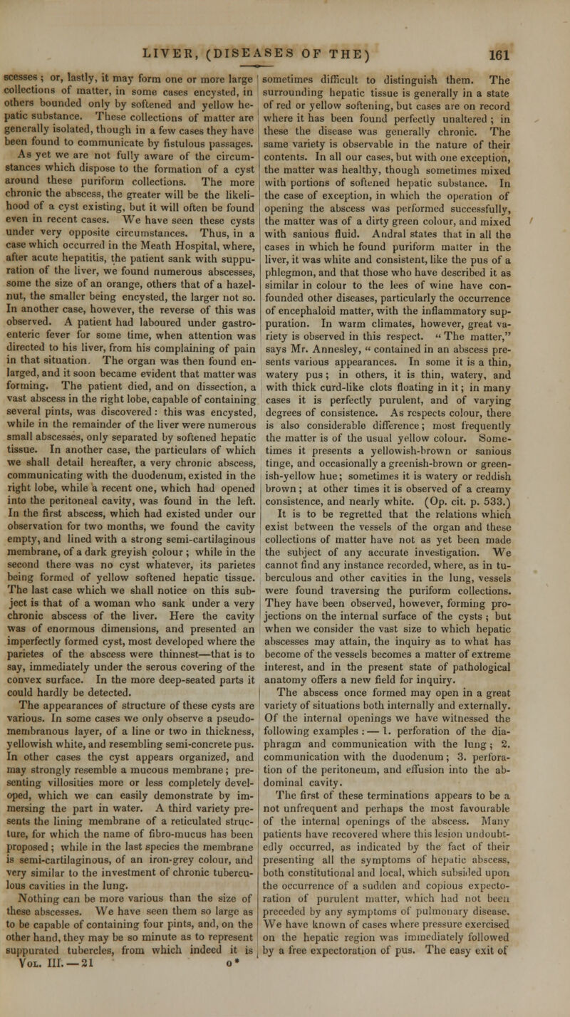 scesses ; or, lastly, it may form one or more large collections of matter, in some cases encysted, in others bounded only by softened and yellow he- patic substance. These collections of matter are generally isolated, though in a few cases they have been found to communicate by fistulous passages. As yet we are not fully aware of the circum- stances which dispose to the formation of a cyst around these puriform collections. The more chronic the abscess, the greater will be the likeli- hood of a cyst existing, but it will often be found even in recent cases. We have seen these cysts under very opposite circumstances. Thus, in a case which occurred in the Meath Hospital, where, after acute hepatitis, the patient sank with suppu- ration of the liver, we found numerous abscesses, some the size of an orange, others that of a hazel- nut, the smaller being encysted, the larger not so. In another case, however, the reverse of this was observed. A patient had laboured under gastro- enteric fever for some time, when attention was directed to his liver, from his complaining of pain in that situation. The organ was then found en- larged, and it soon became evident that matter was forming. The patient died, and on dissection, a vast abscess in the right lobe, capable of containing several pints, was discovered: this was encysted, while in the remainder of the liver were numerous small abscesses, only separated by softened hepatic tissue. In another case, the particulars of which we shall detail hereafter, a very chronic abscess, communicating with the duodenum, existed in the right lobe, while a recent one, which had opened into the peritoneal cavity, was found in the left. In the first abscess, which had existed under our observation for two months, we found the cavity empty, and lined with a strong semi-cartilaginous membrane, of a dark greyish colour; while in the second there was no cyst whatever, its parietes being formed of yellow softened hepatic tissue. The last case which we shall notice on this sub- ject is that of a woman who sank under a very chronic abscess of the liver. Here the cavity was of enormous dimensions, and presented an imperfectly formed cyst, most developed where the parietes of the abscess were thinnest—that is to say, immediately under the serous covering of the convex surface. In the more deep-seated parts it could hardly be detected. The appearances of structure of these cysts are various. In some cases we only observe a pseudo- membranous layer, of a line or two in thickness, yellowish white, and resembling semi-concrete pus. In other cases the cyst appears organized, and may strongly resemble a mucous membrane; pre- senting villosities more or less completely devel- oped, which we can easily demonstrate by im- mersing the part in water. A third variety pre- sents the lining membrane of a reticulated struc- ture, for which the name of fibro-mucus has been proposed ; while in the last species the membrane is semi-cartilaginous, of an iron-grey colour, and very similar to the investment of chronic tubercu- lous cavities in the lung. Nothing can be more various than the size of these abscesses. We have seen them so large as to be capable of containing four pints, and, on the other hand, they may be so minute as to represent suppurated tubercles, from which indeed it is Vol. III. —21 o* sometimes difficult to distinguish them. The surrounding hepatic tissue is generally in a state of red or yellow softening, but cases are on record where it has been found perfectly unaltered ; in these the disease was generally chronic. The same variety is observable in the nature of their contents. In all our cases, but with one exception, the matter was healthy, though sometimes mixed with portions of softened hepatic substance. In the case of exception, in which the operation of opening the abscess was performed successfully, the matter was of a dirty green colour, and mixed with sanious fluid. Andral states that in all the cases in which he found puriform matter in the liver, it was white and consistent, like the pus of a phlegmon, and that those who have described it as similar in colour to the lees of wine have con- founded other diseases, particularly the occurrence of encephaloid matter, with the inflammatory sup- puration. In warm climates, however, great va- riety is observed in this respect.  The matter, says Mr. Annesley,  contained in an abscess pre- sents various appearances. In some it is a thin, watery pus; in others, it is thin, watery, and with thick curd-like clots floating in it; in many cases it is perfectly purulent, and of varying degrees of consistence. As respects colour, there is also considerable difference; most frequently the matter is of the usual yellow colour. Some- times it presents a yellowish-brown or sanious tinge, and occasionally a greenish-brown or green- ish-yellow hue; sometimes it is watery or reddish brown; at other times it is observed of a creamy consistence, and nearly white. (Op. cit. p. 533.) It is to be regretted that the relations which exist between the vessels of the organ and these collections of matter have not as yet been made the subject of any accurate investigation. We cannot find any instance recorded, where, as in tu- berculous and other cavities in the lung, vessels were found traversing the puriform collections. They have been observed, however, forming pro- jections on the internal surface of the cysts ; but when we consider the vast size to which hepatic abscesses may attain, the inquiry as to what has become of the vessels becomes a matter of extreme interest, and in the present state of pathological anatomy offers a new field for inquiry. The abscess once formed may open in a great variety of situations both internally and externally. Of the internal openings we have witnessed the following examples :—I. perforation of the dia- phragm and communication with the lung; 2. communication with the duodenum; 3. perfora- tion of the peritoneum, and effusion into the ab- dominal cavity. The first of these terminations appears to be a not unfrequent and perhaps the most favourable of the internal openings of the abscess. Many patients have recovered where this lesion undoubt- edly occurred, as indicated by the fact of their presenting all the symptoms of hepatic abscess, both constitutional and local, which subsided upon the occurrence of a sudden and copious expecto- ration of purulent matter, which had not been preceded by any symptoms of pulmonary disease. We have known of cases where pressure exercised on the hepatic region was immediately followed by a free expectoration of pus. The easy exit of