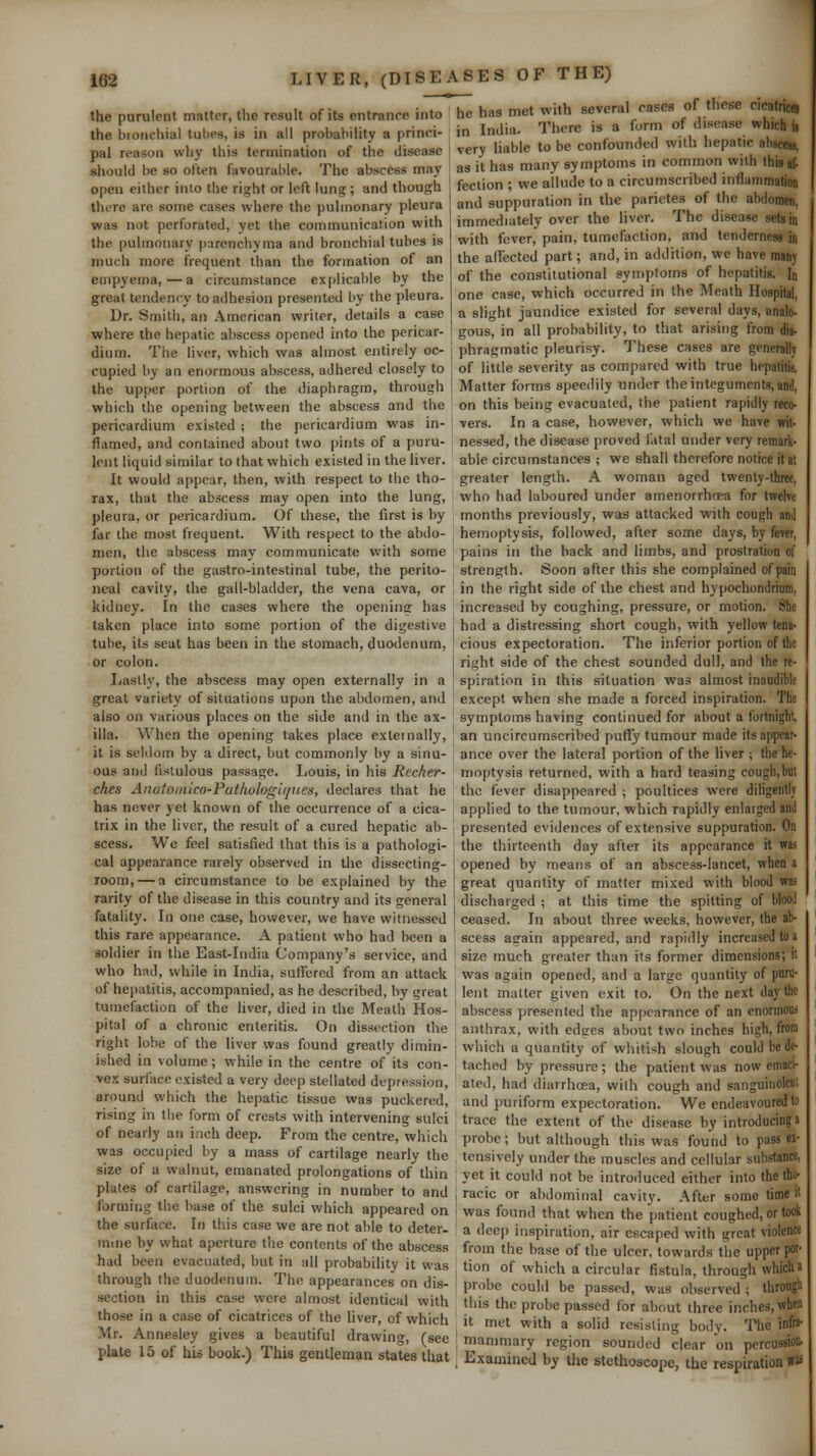 the purulent matter, the result of its entrance into he has met xvith several cases of these cicatrice! .... r . .-u:., ...,.„':., :„ „,. „.,,-„v.i.: :„„;. in In,li>,. There is a form of disease which u the bronchial tubes, is in all probability a princi pal reason why this termination of the disease should be so often favourable. The abscess may open either into the right or left lung ; and though there are some cases where the pulmonary pleura was not perforated, yet the communication with the pulmonary ()arcnchyma and bronchial tubes is much more frequent than the formation of an empyema,—a circumstance explicable by the great tendency to adhesion presented by the pleura. Dr. Smith, an American writer, details a case where the hepatic abscess opened into the pericar- dium. The liver, which was almost entirely oc- cupied by an enormous abscess, adhered closely to the upper portion of the diaphragm, through which the opening between the abscess and the pericardium existed ; the pericardium was in- flamed, and contained about two pints of a puru- lent liquid similar to that which existed in the liver. It would appear, then, with respect to the tho- rax, that the abscess may open into the lung, pleura, or pericardium. Of these, the first is by far the most frequent. With respect to the abdo- men, the abscess may communicate with some portion of the gastro-intestinal tube, the perito- neal cavity, the gall-bladder, the vena cava, or kidney. In the cases where the opening has taken place into some portion of the digestive tube, its seat has been in the stomach, duodenum, or colon. Lastiv, the abscess may open externally in a great variety of situations upon the abdomen, and also on various places on the side and in the ax- illa. When the opening takes place externally, it is seldom by a direct, but commonly by a sinu- ous and fistulous passage. Louis, in his Recher- ches Anutomico-Pathologii/ues, declares that he has never jet known of the occurrence of a cica- trix in the liver, the result of a cured hepatic ab- scess. Wc feel satisfied that this is a pathologi- cal appearance rarely observed in the dissecting- room,— a circumstance to be explained by the rarity of the disease in this country and its general fatality. In one case, however, we have witnessed this rare appearance. A patient who had been a soldier in the East-India Company's service, and who had, while in India, sulfercd from an attack of hepatitis, accompanied, as he described, by great tumefaction of the liver, died in the Meath Hos- pital of a chronic enteritis. On dissection the right lobe of the liver was found greatly dimin- ished in volume; while in the centre of its con- vex surface existed a very deep stellated depression, around which the hepatic tissue was puckered, rising in tlie form of crests with intervening sulci of nearly an inch deep. From the centre, which was occupied by a mass of cartilage nearly the size of a walnut, emanated prolongations of thin plates of cartilage, answering in number to and forming the base of the sulci which appeared on the surface. In this case we are not able to deter- mine by what aperture the contents of the abscess had been evacuated, but in all probability it was through the duodenum. The appearances on dis- section in this case were almost identical with those in a case of cicatrices of the liver, of which Mr. Annesley gives a beautiful drawing, (see plate 15 of his book.) This gentleman states that in India. There i , , • very liable to be confounded with hepatic abscess, as it has many symptoms in common with this af- fection ; we allude to a circumscribed inflammation and suppuration in the parietes of the abdomen, immediately over the liver. The disease seta in with fever, pain, tumefaction, and tenderness in the affected part; and, in addition, we have many of the constitutional symptoms of hepatitis. In one case, which occurred in the Meath Hospital, a slight jaundice existed for several days, analo- gous, in all probability, to that arising from dia- phragmatic pleurisy. These cases are generally of little severity as compared with true hepatiiis, Matter forms speedily nnder the integuments, and, on this being evacuated, the patient rapidly reco- vers. In a case, however, which we have wit- nessed, the disease proved fatal under very remark- able circumstances ; we shall therefore notice it at greater length. A woman aged twenty-three, who had laboured under amenorrhoea for twelve months previously, was attacked with cough anJ hemoptysis, followed, after some days, by fever, pains in the back and limbs, and prostration of strength. Soon after this she complained of pain in the right side of the chest and hypochondrium, increased by coughing, pressure, or motion. She had a distressing short cough, with yellow tena- cious expectoration. The inferior portion of the right side of the chest sounded dull, and the re- spiration in this situation was almost inaudible except when she made a forced inspiration. The symptoms having continued for about a fortnight, an uncircumscribed pufly tumour made its appear- ance over the lateral portion of the liver ; the he- moptysis returned, with a hard teasing cough,but the fever disappeared ; poultices were diligently applied to the tumour, which rapidly enlarged and presented evidences of extensive suppuration. On the thirteenth day after its appearance it was opened by means of an abscess-lancet, when a great quantity of matter mixed with blood was discharged ; at this time the spitting of blood ceased. In about three weeks, however, the ab- scess again appeared, and rapidly increased to a size much greater than its former dimensions; it was again opened, and a large quantity of puru- lent matter given exit to. On the next day the abscess presented the appearance of an enormous anthrax, with edges about two inches high, from j which a quantity of whitish slough could bed^ tached by pressure ; the patient was now emaci- ated, had diarrhoea, with cough and sanguinolcnt and puriform expectoration. We endeavoured to trace the extent of the disease by introducing a probe; but although this was found to pass ex- tensively under the muscles and cellular substance, yet it could not be introduced either into the tho- j racic or abdominal cavity. After some time it I was found that when the patient coughed, or took ' a dec|) inspiration, air escaped with great violence from the base of the ulcer, towards the upper poi- j tion of which a circular fistula, through which a probe could be passed, was observed ; throngli this the probe passed for about three inches, when it met with a solid resisting body. The in&a- rnammary region sounded clear on percussion. , Examined by the stethoscope, the respiration W3: