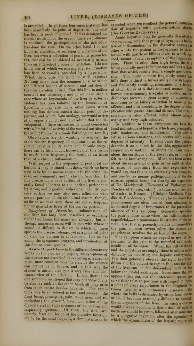 is atrophied. In all these four cases irritation h'T^ITpecte.i when we recollect the general complica- beenmanifbstly the point of departure: but what tion of hepat.t.s with gastro-mteslnial d.sea^ has been its mode of action ] It has deranged the ! (See GASTno-ENTERiTis.) normal nutrition of the organ; there its influence ] Acute hepatitis may be generally described « is confined: the predisposition of the individual , commencing with that group of symptoms mdica- has done the rest. On the other hand, I do not know an alteration of secretion or nutrition of the liver, not even a collection of pus in its parenchy- ma, that can be considered as necessarily arising from an antecedent process of irritation. I do not know one of which we can say that its formation has been necessarily preceded by a hyperaemia. What, then, does tlie word hepatitis express] Nothing more than the common link by which the diflerent lesions of secretion and nutrition of the liver are often united. But this link is neither constant nor necessary ; and if we have seen a case where an hyperemia of the liver by external ■violence has been followed by the formation of hydatids, I may cite many other cases where nothing has demonstrated a similar point of de- parture, and where, from analogy, we would arrive at an opposite conclusion, and admit that the de- velopment of these entozoares is found connected with adiminished activity of the normal nutrition of the liver. ( Precis d'Anatomic Pathologique, tom. ii.) Observations are still wanting to establish the exact relative frequency of suppuration as the re- sult of hepatitis in its acute and chronic stage; there can be litlle doubt, however, that this lesion is much more frequently the result of an acute than of a chronic inflammation. With respect to the frequency of peritoneal ad- tive of inflammation in the digestive system; in other words, the patient at first appears to be at- tacked with gastric or bilious fever, to which suc- ceed, sooner or later, symptoms of the hepatic dis- ease. There is often then high fever, the tjpe being generally more inflammatory and less typhoid than that which results from a simple gastro-ente- ritis. The pulse is more frequently strong and full; there is thirst, a furred and yellowish tongue, and frequently vomiting, sometimes of a bilious, at other times of a dark-coloured matter. The bowels are commonly irregular or costive, and the discharges present a great variety of appearances according as the biliary secretion is more or less affected, and also according to the degree of com- plication with gastro-intestinal disease. The urinary secretion is also affected, being almost always scanty and very high coloured. In addition to these symptoms we have the local indications of hepatitis, which are, principally, pain, tenderness, and tumefaction. The pain is felt in various situations, and occurs with various degrees of intensity. In some cases the patients describe it as a stitch in the side, aggravated by respiration or motion ; in others the pain occurs about the cartilages of the lower ribs, or it may be felt in the lumbar region. Much has been writteu about the occurrence of pain in the right shDuider hesions it may be stated that these, which we have , in cases of hepatitis ; from our experience we seen to be by no means constant in the acute dis- . ease, are commonly met in chronic hepatitis. In this disease the convex surface of the liver is gen- erally found adherent to the parietal peritoneum by strong and organized adhesions. On its con- cave surface we may also meet adhesions with several portions of the abdominal viscera, though, as far as we have seen, these are not so frequent nor so general as those of the convex portion. Symptoms of Hepatitis. — Inflammation of the liver has long been described as occurring under two forms, the acute and chronic,- but al- though numerous cases will be met with where it would be difficult to declare to which of these would say that this is an extremely rare symptom, and one by no means pathognomonic of the dis- ease, an opinion borne out also by the experience of Dr. Mackintosh (Elements of Pathology and Practice of Physic, vol. i.) in these countries, and of Andral in France. (Clinique Medicale, Mala- dies de rAbdomen.) There can be no doubt that practitioners are often misled from attaching an unmerited degree of importance to the presence or absence of this symptom. Generally speaking, the pain is more acute when the inflammation is superficial,—a circumstance illustrative of the ge- neral law, that in parenchymatous inflammations the pain is more severe when the disease ap- species the disease belongs, yet in a practical point proacbes or involves the surface of the organ. of view the division is convenient. Let us ex- amine the symptoms, progress, and termination of the first or acute species. Acute Hepatitis.—In the different elementary The symptom which we regard as next in im- portance to the pain is the tumefied and tender condition of the organ. When the belly is flaccid and the intestines are empty, there is seldom much works on the practice of physic, the symptoms of , difficulty in detecting the hepatic enlargement this disease are described as occurring in a manner j We then generally observe the right hypochon- much more constant than the state of the science drium and the epigastric region full, and the edge can permit us to believe, and in this way the student is misled, and gets a very false and con- tracted view of the affection. In fact, there is no one symptom mentioned that may not occasionally be absent; and, on the other hand, all may arise from other causes besides hepatitis. The symp- toms may be considered as local and general; the local being, principally, pain, tenderness, and tu- mefaction ; the general, fever, and lesion of the digestive and in some instances of the nervous and respiratory systems. Of these, the first two, namely, fever and lesion of the digestive function' are by far the most frequent, a circumstance to be of the liver can be felt descending more or below the costal cartilages. Sometimes the ribs appear tilted out, but the intercostal spaces pre- serve their relative positions with respect to them; a point of great importance in the diagnosis be- tween hepatic and pulmonary diseases. But where the belly is distended by either fsecal matter or air, it becomes extremely difficult to ascertain the enlargement of the liver. In such a case we would always recommend that a dose of opening medicine should be given, followed after some time hy a purgative injection, after the operation of w hich the examination of the hepatic region will