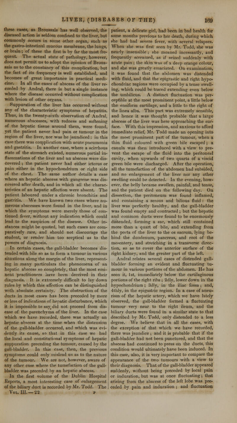 these cases, as Broussais has well observed, the diseased action is seldom confined to the liver, but commonly occurs in some other organ, such as the gastro-intestinal mucous membrane, the lungs, or brain ; of these the first is by far the most fre- quent. The actual state of pathology, however, does not permit us to adopt the opinion of Brous- sais as to the constancy of this complication, but the fact of its frequency is well established, and becomes of great importance in practical medi- cine. In all the cases of abscess of the liver re- corded by Andral, there is but a single instance where the disease occurred without complication with lesion of other organs. Suppuration of the liver has occurred without any of the characteristic symptoms of hepatitis. Thus, in the twenty-sixth observation of Andral, numerous abscesses, with redness and softening of the hepatic tissue around them, were found, yet the patient never had pain or tumour in the region of the liver, nor was he jaundiced : in this case there was complication with acute pneumonia and gastritis. In another case, where a scirrhous state of the stomach existed, numerous partial in- flammations of the liver and an abscess were dis- covered ; the patient never had either icterus or pain either in the hypochondrium or right side of the chest. The same author details a case where an hepatic abscess with gangrene was dis- covered after death, and in which all the charac- teristics of an hepatic affection were absent. The patient laboured under a chronic bronchitis and gastritis. We have known two cases where nu- merous abscesses were found in the liver, and in which the symptoms were merely those of con- tinued fever, without any indication which could lead to the suspicion of the disease. Other in- stances might be quoted, hut such cases are com- paratively rare, and should not discourage the student, or render him too sceptical as to the powers of diagnosis. In certain cases, the gall-bladder becomes dis- tended with bile so as to form a tumour in various situations along the margin of the liver, represent- ing in many particulars the phenomena of an hepatic abscess so completely, that the most emi- nent practitioners have been deceived in their diagnosis. It is extremely difficult to lay down rules by which this affection can be distinguished with absolute certainty. The obstruction of the ducts in most cases has been preceded by more or less of indications of hepatic disturbance, which it is impossible to say^did not proceed from dis- ease of the parenchyma of the liver. In the case which we have recorded, there was actually an hepatic abscess at the time when the distension of the gall-bladder occurred, and which was evi- dently its cause, so that in this case we had the local and constitutional symptoms of hepatic suppuration preceding the tumour, caused by the gall-bladder. In this case, then, the previous symptoms could only mislead us as to the nature of the tumour. We are not, however, aware of any other case where the tumefaction of the gall- bladder was preceded by an hepatic abscess. In the first volume of the Dublin Hospital Reports, a most interesting case of enlargement of the biliary duct is recorded by Mr. Todd. The Vol. III. —22 p patient, a delicate girl, had been in bad health for some months previous to her death, during which she had had severe fever, with several relapses. When she was first seen by Mr. Todd, she was nearly insensible ; she moaned incessantly, and frequently screamed, as if seized suddenly with acute pain ; the skin was of a deep orange colour, and she was greatly emaciated. On examination, it was found that the abdomen was distended with fluid, and that the epigrastic and right hypo- chondriac regions were occupied by a tense swell- ing, which could be traced extending even below the umbilicus. A distinct fluctuation was per- ceptible at the most prominent point, a little below the ensiform cartilage, and a little to the right of the linea alba. This part was extremely sensible, and hence it was thought probable that a large abscess of the liver was here approaching the sur- face. With this impression, and anxious to afford immediate relief, Mr. Todd made an opening into the most prominent part of the tumour, when a thin fluid coloured with green bile escaped; a canula was then introduced with a view to pre- vent the escape of the fluid into the peritoneal cavity, when upwards of two quarts of a viscid green bile were discharged. After the operation, all the tumefaction of the abdomen had subsided, and no enlargement of the liver nor any other swelling could be detected. In the evening, how- ever, the belly became swollen, painful, and tense, and the patient died on the following day. On dissection, the peritoneum was found inflamed, and containing a serous and bilious fluid : the liver was perfectly healthy, and the gall-bladder was found empty and contracted ; but the hepatic and common ducts were found to be enormously distended, forming a sac, which still contained more than a quart of bile, and extending from the porta of the liver to the os sacrum, lying be- hind the duodenum, pancreas, and root of the mesentery, and stretching in a transverse direc- tion, so as to cover the anterior surface of the right kidney, and the greater part of the left. Andral relates several cases of distended gall- bladder forming an evident and fluctuating tu- mour in various portions of the abdomen. He has seen it, 1st, immediately below the cartilaginous portions of the right ribs ; 2dly, lower down in the hypochondrium ; 3dly, in the iliac fossa ; and, 4thly, in the epigastric region. In a case of aneu- rism of the hepatic artery, which we have lately observed, the gall-bladder formed a fluctuating tumour very near to the right ileum, and the biliary ducts were found in a similar state to that described by Mr. Todd, only distended to a less degree. We believe that in all the cases, with the exception of that which we have recorded, there was jaundice ; and it is probable that if the gall-bladder had not been punctured, and that the abscess had continued to press on the ducts, this condition would ultimately have been induced. In this case, also, it is very important to compare the appearance of the two tumours with a view to their diagnosis. That of the gall-bladder appeared suddenly, without being preceded by local pain or induration, but was at once fluctuating; that arising from the abscess of the left lobe was pre- ceded by pain and induration ; and fluctuation