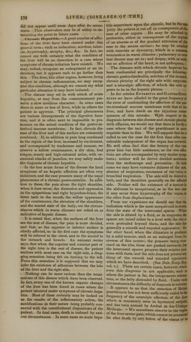 did not appear until some days after its occur- rence. This observation may be of utility in de- termining the point in future cases. Chronic Hepatttis—A great number of aflec- tioBs of the liver have been classed under this general term ; such as induration, scirrhus, tuber- cle, hypertrophy, atrophy, &c., &c. In fact, we cannot say with certainty what the condition of the liver will be on dissection in a case where symptoms of chronic irritation have existed. We may, indeed, recognise an enlargement or an in- duration, but it appears rash to go farther than this. The liver, like other organs, however, being subject to chronic inflammation, we may recog- nise this condition, although we cannot say what particular alteration it may have induced. The disease may set in with attack of acute hepatitis, or may from the commencement pre- serve a slow insidious character. In some cases there is more or less of fever, while in others the patient is apyrexic. The principal phenomena are various derangements of the digestive func- tion, and it is often next to impossible to pro- nounce on the actual condition of the gastro-in- testinal mucous membrane. In fact, chronic dis- ease of the liver and of this surface are commonly combined. If, in addition to pain long continued in the region of the liver, increased by excitement, and accompanied by tenderness and tumour, we observe a sallow countenance, a dry skin, foul tongue, scanty and high-coloured urine, with oc- casional attacks of jaundice, we may safely make the diagnosis of chronic hepatitis. In the less acute forms of the disease the local symptoms of an hepatic affection are often very indistinct, and the case presents many of the usual phenomena of a chronic gaslro-enteritis. In addi- tion to these, the pain about the right shoulder, when it does occur, the distension and oppression in the epigastrium and right hypochondriura, the bitter taste in the mouth, the sallow appearance of the countenance, the elevation of the shoulders, and the wasted state of the body, are the circum- stances which in warm climates are relied on as indicative of hepatic disease. It is stated that, when the surfaces of the liver are the seat of disease, the pain is more decided, and that, as the superior or inferior surface is chiefly affected, so in the first case the symptoms will be referred to the chest, and in the second to the stomach and bowels. An eminent writer says, that when the superior and exterior part of the right lobe is the seat of disease, the patient reclines with most ease on the right side, a drag- ging sensation being felt on turning to the left. From this sensation it is supposed that we may infer the existence of adhesions between the lobe of the liver and the right side. Nothing can be more various than the termi- nations of this disease which have been observed. In fact, every one of the known organic changes of the liver has been found in cases where the patient laboured under symptoms of chronic hepa- titis. Most of these certainly may be looked on as the results of the inflammatory action, the modifications in their nature being probably con- nected with the constitutional dispositions of the patient. In fatal cases, death is induced by vari- ous circumstances. In some cases an acute hepa- titis supervenes upon the chronic, but in the ma- jority the patient is cut off in consequence of dis- ease of other organs. He may be attacked by peritonitis, either in consequence of the rupture of an abscess or of the gradual extension of dis- ease to the serous surface: he may be attacked with enteritis or dysentery, which is a common termination in warm climates : pulmonary or cere- bral disease may set in; and dropsy, with or with- out an affection of the heart, is not unfrequent. The diseases with which chronic hepatitis has been confounded are principally the following: chronic gastro-duodenitis, scirrhus of the stomach, chronic pleurisy of the right side with empyema, and a neuralgic affection, of which the seat ap- pears to be in the hepatic plexus. In the articles Enteritis and Gastro-Entb- RiTis we have alluded to the great frequency of the error of confounding the affection of the pas- tro-intestinal mucous membrane with that of the liver, and have dwelt on the injurious conse- quences of this mistake. W^th respect to the diagnosis between this disease and chronic pleurisy with effusion, we would say that there is hardly a case where the tact of the practitioner is mote requisite than in this. We will suppose that he is called to see the case for the first time after con- siderable enlargement of the organ has occurred. He will often find that the history of the cast gives him but little assistance, as the two affec- tions are often accompanied by very similar symp- toms ; neither will he derive decided assistance from the stethoscope and percussion. In both cases we may have extensive dulness of the side, absence of respiration, resonance of the voice, or bronchial respiration. The side will be dilated in both, and the decubitus generally on the aft'ected side. Neither will the existence of a tumour in the abdomen be unequivocal, as in the one case it may occur from hypertrophy of the organ, in the other from displacement. From our experience we should say that the indication which is the most unequivocal is drawn from the state of the intercostal spaces. When the side is dilated by a fluid, as in empyema, the spaces are raised either to a level with the ribs or even protruded beyond them, and the side has generally a smooth and rounded appearance. On the other hand, when the dilatation is produced by a solid tumour, such as an enlarged liver, the reverse of this occurs; the pressure being exer- cised on the ribs, these are pushed outwards, but the intercostal spaces preserve their relative posi- tions with them, and the side does not present any thing of the smooth and rounded appearance which we have described. (See Dub. Hosp. Rep. vol. v.) There are certain cases, however, where even this diagnosis is not applicable, such as where the patient is fat, the integuments oedema- tous, or the belly distended by fluid. Under such circumstances the difficulty of diagnosis is extreme. It appears to us that the attention of British practitioners has not been sufficiently called to the frequency of the neuralgic affection of the liver which is commonly seen in hysterical subjects, and has been noticed by Andral in his Clinique Medicale.  We sometimes observe in the region of the liver severe pain, which cannot be accounted for after death by any lesion of the viscus or its