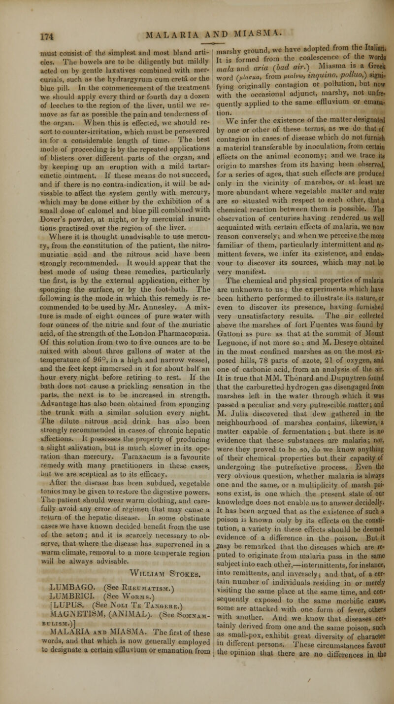 must consist of the simplest and most bland arti- cles. The bowels are to be diligently but mildly acted on by gentle laxatives combined with mer- curials, such as the hydrargyrum cum creta or the blue pill. In the commencement of the treatnient we should apply every third or fourth day a dozen of leeches to tlie region of the liver, until we re- move as far as possible the pain and tenderness of the organ. When this is eflecled, we should re- sort to counter-irritation, which must be persevered in for a considerable length of time. The best mode of proceeding is by the repeated applications of blisters over dillerent parts of the organ, and by keeping up an eruption with a mild tartar- emetic ointment. If these means do not succeed, and if there is no contra-indication, it will be ad- visable to affect the system gently with mercury, which may be done either by the exhibition of a small dose of calomel and blue pill combined with Dover's powder, at night, or by mercurial inunc- tions practised over the region of the liver. Where it is thought unadvisable to use mercu- ry, from the constitution of the patient, the nitro- muriatic acid and the nitrous acid have been strongly recommended. It would appear that the best mode of using these remedies, particularly the first, is by the external application, cither by sponging the surface, or by the foot-bath. The following is the mode in which this remedy is re- commended to be used by Mr. Annesley. A mix- ture is made of eight ounces of pure water with four ounces of the nitric and four of the muriatic acid, of the strength of the London Pharmacopoeia. Of this solution from two to five ounces are to be mixed with about three gallons of water at the temperature of 96°, in a high and narrow vessel, and the feet kept immersed in it for about half an hour every night before retiring to rest. If the bath does not cause a prickling sensation in the parts, the next is to be increased in strength. Advantage has also been obtained from sponging the trunk with a similar solution every night. The dilute nitrous acid drink has also been strongly recommended in cases of chronic hepatic xtfections. It possesses the property of producing a slight salivation, but is much slower in its ope- ration than mercury. Taraxacum is a favourite remedy with many practitioners in these cases, but we are sceptical as to its efficacy. After the disease has been subdued, vegetable tonics may be given to restore the digestive powers. The patient should wear warm clothing, and care- fully avoid any error of regimen that may cause a return of the hepatic disease. In .some obstinate cases we have known decided benefit from the use of the seton; and it is scarcely necessary to ob- serve, that where the disease has supervened in a warm climate, removal to a more temperate region will be always advisable. William Stokes. LUMBAfJO. (See R.ikumatism.) LUMBRICL (Sec Worms.) [LUPUS. (See Noli Tjt: TANREnE.) MAGNETISM, (ANIMAL;. (See Somnam- bulism.)] MALARIA AND MIASMA. The first of these words, and that which is now generally employed lo designate a certain effluvium or emanation from marshy ground, we have adopted from the Italian. It is formed from the coalescence of the words mala and aria {bad air.) Miasma is a Greek word (lilaaua, from ixtahw, inguino, polluo,) signi- fying originally contagion or pollution, but now with the occasional adjunct, marshy, not unfre- quently applied to the same effluvium or emana- tion. We infer the existence of the matter designated by one or other of these terms, as we do that of contagion in cases of disease which do not furnish a material transferable by inoculation, from certain efiects on the animal economy; and we trace ita origin to marshes from its having been observed, for a series of ages, that such effects are produced only in the vicinity of marshes, or at least arc more abundant where vegetable matter and water are so situated with respect to each other, that a chemical reaction between them is possible. The observation of centuries having rendered us well acquainted with certain effects of malaria, we now reason conversely; and when we perceive the more familiar of them, particularly intermittent and re- mittent fevers, we infer its existence, and endea- vour to discover its sources, which may not be very manifest. The chemical and physical properties of malaria are unknown to us ; the experiments which have been hitherto performed to illustrate its nature, or even to discover its presence, having furnished very unsatisfactory results. The air collected above the marshes of fort Fuentes was found by Gattoni as pure as that at the summit of Mount Leguone, if not more so ; and M. Deseye obtained in the most confined marshes as on the most ex- posed hills, 78 parts of azote, 21 of oxygen, and one of carbonic acid, from an analysis of the air. It is true that MM. Thenard and Dupuytren found that the carburetted hydrogen gas disengaged from marshes left in the water through which it was passed a peculiar and very putrescible matter; and M. Julia discovered that dew gathered in the neighbourhood of marshes contains, likewise, a matter capable of fermentation ; but there is no evidence that these substances are malaria; nor, were they proved to be so, do we know anything of their chemical properties but their capacity of undergoing the putrefactive process. Even the very obvious question, whether malaria is always one and the same, or a multiplicity of marsh poi- sons exist, is one v^'hich the present state of our knowledge does not enable us to answer decidedly. It has been argued that as the existence of such a poison is known only by its effects on the consti- tution, a variety in these eftecls should be deemed evidence of a difference in the poison. But it 4nay be rem:irked that the diseases which are re- puted to originate from malaria pass in the same subject into each other,—intcrmittents, for instance, into remittents, and inversely; and that, of a cer- tain number of individuals residing in or merely visiting the same place at the same time, and con- sequently exposed to the same morbific cause, some are attacked with one form of fever, others with another. And we know that diseases cer- tainly derived from one and the same poison, such as small-pox, exhibit great diversity of character in different persons. These circumstances favour the opinion that there are no differences in the