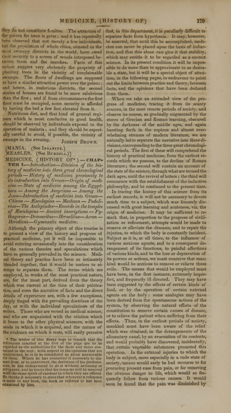 they do not constitute fomites. The attraction of the poison for trees is great; and it has repeatedly been observed that not merely a few individuals, but the population of whole cities, situated in the must swampy districts in the world, have owed their security to a screen of woods interposed be- tw'>en them and the marshes. Facts of this nature suggest very obviously the propriety of planting trees in the vicinity of irreclaimable swamps. The floors of dwellings are supposed to have a similar attractive power over the poison ; and hence, in malarious districts, the second stories of houses are found to be more salubrious than the first; and if from circumstances the first floor must be occupied, some security is afforded by having the bed a few feet elevated from it. Nutritious diet, and that kind of general regi- men which is most conducive to good health, should be observed by individuals exposed to the operation of malaria ; and they should be especi- ally careful to avoid, if possible, the vicinity of swamps in the evening. j^^^^^^ ^^^^^^^ [MANIA. (See Insanitt.) MEASLES. (See Rubeola.)] MEDICINE, (HISTORY OF* ) —CHAP- TER I.—Introduction—Divisio7i of the his- tory of medicine into three great chronological periods—History of medicine previously to its introduction into Greece—Origin of medi- cine — State of medicine among the Egypt- ians— Among the Assyrians—Among the Jews—Introduction of medicine into Greece— Chiron — JEsculapius — Machaon — Podali- rius—The Asclepiades—Records in the temples of JEsculapius — Ancient inscriptions — Py- thagoras—Democritus—Heraclitus—Acron — Herodicus— Gymnastic medicine. Although the primary object of this treatise is to present a view of the history and progress of practical medicine, yet it will be impossible to avoid entering occasionally into the consideration of the various theories and speculations which have so generally prevailed in the science. Medi- cal theory and practice have been so intimately blended together, that it vi^ould be useless to at- tempt to separate them. The terms which are employed, in works of the most practical nature, are, for the most part, derived from the theory which was current at the time of their publica- tion, and even the narrative of facts and the direct details of experience are, with a few exceptions, deeply tinged with the prevailing doctrines of the day, or with the individual spccuiatiorrs of the writer. Those who are versed in medical science, and who are acquainted with the relation which it bears to the other physical sciences, with the mode in which it is acquired, and the nature of the evidence on which it rests, will easily perceive * The writer of this Essay begs to remark that the references inserted at the foot of the pa>^e are to be regarded as the authorities for the facts and dates con- tained in the text; with respect to the opinions that are maintained, he is to be considered as alone answerable for them. Where he has conceived it necessary to dis- sent from, or to controvert, the doctrines of his predeces- sors, he has endeavoured to do it without acrimony or arrogance, and he trusts that his remarks will be received with the same s|)irit of candour in which they are offered. He thinks it necessary to sta te that wherever a reference is made to any book, the book so referred to has been eiamined by him. that, in this department, it is peculiarly difficult to separate facts from hypothesis. It may, however, be asserted, that until this be accomplished, medi- cine can never be placed upon the basis of induc- tion, and that this alone can give it that stability, which may entitle it to be regarded as a correct science. In its present condition it will be impos- sible to do more than to approximate to so desira- ble a state, but it will be a special object of atten- tion, in the following pages, to endeavour to point out the limits between practice and theory, between facts, and the opinions that have been deduced from them. When we take an extended view of the pro- gress of medicine, tracing it from its scanty sources, in the most remote periods of society, and observe its course, as gradually augmented by the stores of Grecian and Roman learning, obscured by the darkness of the middle ages, and again bursting forth in the copious and almost over- whelming streams of modern literature, we are naturally led to separate the narrative into three di- visions, corresponding to the three great chronologi- cal periods. The first of these will comprehend the history of practical medicine, from the earliest re- cords which we possess, to the decline of Roman literature; the second will contain an account of the state of the science, through what are termed the dark ages, until the revival of letters ; the third will commence with the establishment of the inductive philosophy, and be continued to the present time. In tracing the history of this science from its earliest records, it will not be necessary to devote much time to a subject, which was formerly dis- cussed with great learning and acuteness, viz. the origin of medicine. It may be sufficient to re- mark that, in proportion to the progress of civili- zation or refinement, attempts would be made to remove or alleviate the diseases, and to repair the injuries, to which the body is constantly incident. Subject as it is, at all times, to the influence of various noxious agents, and to a consequent de- rangement of its functions, to painful affections of various kinds, and to the loss or depravation of its powers or actions, we must conceive that man- kind would be anxious to remove or relieve these evils. The means that would be employed must have been, in the first instance, extremely imper- fect, and frequently ill directed. They may have been suggested by the effects of certain kinds of food, or by the operation of certain external agents on the body : some analogies may have been derived from the spontaneous actions of the system, by observing the natural efforts of the constitution to remove certain causes of disease, or to relieve the patient when suffering from their effects. Thus, in the earliest periods of society, mankind must have been aware of the relief which was obtained, in the derangements of the alimentary canal, by an evacuation of its contents, and would probably have discovered, incidentally, that certain vegetable substances promoted this operation. In the external injuries to which the body is subject, more especially in a rude state of society, means would early be had recourse to for procuring present ease from pain, or for removing the obvious danger to life, which would so fre- quently follow from various causes. It would soon be found that the pain was diminished by