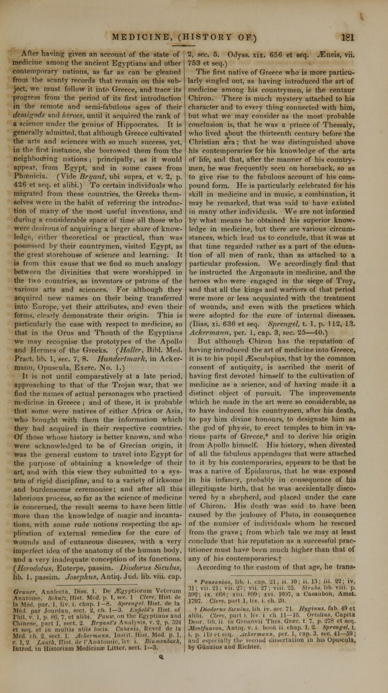 After having given an account of the state of medicine amont? the ancient Egyptians and other conlemporary nations, as far as can be gleaned from the scanty records that remain on this sub- ject, we must follow it into Greece, and trace its progress from the period of its first introduction in the remote and semi-fabulous ages of their demiixnds and heroes, until it acquired the rank of a science under the genius of Hippocrates. It is generally admitted, that ahliough Greece cultivated the arts and sciences with so much success, yet, in the first instance, she borrowed them from the neighhotfring nations; principally, as it would appear, from Egypt, and in some cases from Phoenicia. (Vide Brt/ant, ubi supra, et v. 2, p. 426 et seq. et alibi.) To certain individuals who migrated from these countries, the Greeks them- selves were in the habit of referring the introduc- tion of many of the most useful inventions, and durinti a considerable space of time all those who were desirous of acquiring a larger share of know- ledge, either theoretical or practical, than was possessed by their countrymen, visited Egypt, as the great storehouse of science and learning. It is from this cause that we find so much analogy between the divinities that were worshipped in the two countries, as inventors or patrons of the various arts and sciences. For although they acquired new names on their being transferred into Europe, yet their attributes, and even their forms, clearly demonstrate their origin. This is particularly the case with respect to medicine, so that in the Orus and Thouth of the Egyptians we may recognise the prototypes of the Apollo and Hermes of the Greeks. (^Haller, BiW. Med. Pract. lib. 1, sec. 7, 8. Hunderimark, in Acker- niann, Opuscula, Exerc. No. 1.) It is not until comparatively at a late period, approaching to that of the Trojan war, that we find the names of actual personages who practised mi'dicine in Greece ; and of these, it is probable that some were natives of either Africa or Asia, who brought with them the information which they had acquired in their respective countries. Of those whose history is better known, and who were acknowledged to be of Grecian origin, it was the general custom to travel into Egypt for the jiurpose of obtaining a knowledge of their art, and with this view they submitted to a sys- tem of rigid discipline, and to a variety of irksome and burdensome ceremonies; and after all this laborious process, so far as the science of medicine is concerned, the result seems to have been little more than the knowledge of magic and incanta- tions, with some rude notions res])ecting the ap- plication of external remedies for the cure of wounds and of cutaneous diseases, with a very imperfect idea of the anatomy of the human body, and a very inadequate conception of its functions. {^Herodotus, Euterpe, passim. Diodorus Siculus, lib. 1. passim. Josephus, Antiq. Jud. lib. viii. cap. Owner, Analecta. Diss. I. De .^gyptiorum Veterum Anatome. Schulz, Hist. Med. p. 1, sec. 1 Clcrc, Hist, de la M6(l. par. 1, liv. i. clirip. 1-8. Sprenge.l. Hist, de la Med. par Jourdaii, sect, a, cli. 1—3. Kvjield's Hist, of Pliil. v. i, p. 80, 7, et alibi. Pauw, on the Kgyptiaiis and Cliittese, part 1, sort. 2. BrynnVs Aiiiilysis, v. 2, p. 324 et 6eq. et in niultis aliis locis. Cahaiiis, Revol de la M6d. ch. 2. sect. 1. JJr.kermnnn, In.siil. Hist. Med. p. 1, c. 1. 2. Lauth, Hist, df I'Aiiatoinic, liv. i. Biumcnbach, Introd. in Historiam Medicinie Litter, sect. 1—3. 2, sec. 5. Odyss. xix. 656 et seq. ^neis, vii. 753 et seq.) The first native of Greece who is more particu- larly singled out, as having introduced the art of medicine among his countrymen, is the centaur Chiron. There is much mystery attached to his character and to every thing connected with him, but what we may consider as the most probable conclusion is, that he was a prince of Thessaly, who lived about the thirteenth centurv before the Christian sera; that he was distinguished above his contemporaries for his knowledge of the arts of life, and that, after the manner of his country- men, he was frequently seen on horseback, so as to give rise to the fabulous account of his com- pound form. He is particularly celebrated for his skill in medicine and in music, a combination, it may be remarked, that was said to have existed in many other individuals. We are not informed by what means he obtained his superior know- ledge in medicine, but there are various circum- stances, which lead us to conclude, that it was at that time regarded rather as a part of the educa- tion of all men of rank, than as attached to a particular profession. We accordingly find that he instructed the Argonauts in medicine, and the heroes who were engaged in the siege of Troy, and that all the kings and warriors of that period were more or less acquainted with the treatment of wounds, and even with the practices which were adopted for the cure of internal diseases. (Ilias, xi. 636 et seq. Sprengel, t. 1, p. 112, 13. Ackermarm, per. 1, cap. 3, sec. 25—40.) But although Chiron has the reputation of having introduced the art of medicine into Greece, it is to his pupil ^sculapius, that by the common con.sent of antiquity, is ascribed the merit of having first devoted himself to the cultivation of medicine as a science, and of having inade it a distinct object of pursuit. The improvements which he made in the art were so considerable, as to have induced his countrymen, after his death, to pay him divine honours, to designate him as the god of physic, to erect temples to him in va- rious parts of Greece,* and to derive his origin from Apollo himself. His history, when divested of all the fabulous appendages that were attached to it by his contemporaries, appears to be that he was a native of Epidaurus, that he was exposed in his infancy, probably in consequence of his illegitiipate birth, that he was accidentally disco- vered by a shepherd, and placed under the care of Chiron. His death was said to have been caused by the jealousy of Pluto, in consequence of the numl)er of individuals whom he rescued from the grave; from which tale we may at least conclude that his reputation as a successful prac- titioner must have been much higher than that of any of his contemporaries.j- According to the custom of that age, he trans- * Pausanias, lib. i. cap. 21; ii. 10; ii. 13; iii. 22; iv. 31 ; vii. 21 ; vii. 23; vii. 27; viii. 25. Strabo, lib. viii. p. .502; ix. t;68; xiii. KIO; xvi. 1007, a Casaubon, Amst. 1707. Clcrc, piirt 1, liv. i. cli. 20. t Diodorus Hiculus, lib. iv. sec 71. Hyffinus, fab. 49 et alibi. Clerc, pail i. liv. i. ch. 11—IG. Ortelius, Capita Door. Ill), ii. in Gronovii Thes.GrtPc. t 7, p. 278 et seq. Montfaucon, Antiq. v. i. book ii. chap. 1, 2. Sprengel, t. i. p. 1 ly et (-t^q. jjckermann, per. 1, cap. 3, SfC. 41—59; and especially llie second dissertation in his Opuscula, by GiinziuE and Richter.