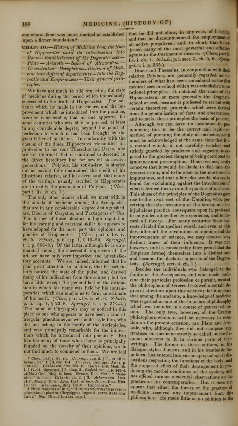 one whose fame was more merited or established upon a firmer foundation.* CHAP. III.—History of Medicine from the time of Hippocrates until its introduction into Rome—Establishment of the Dogmatic sect— Plato — Aristotle—School of Alexandria — Erasistratus—Herophilus—Division of Medi- cine into different departments—Into the Dog- viatic and Empiric sects—Their general prin- ciples. We have not much to add respecting the state of medicine during the period which immediately succeeded to the death of Hippocrates. The ad- vance which he made in the science, and the im- provement which he introduced into the practice, were so considerable, that no one appeared for some centuries who was able to proceed, at least in any considerable degree, beyond the point of perfection to which it had been brought by the great father of medicine. In conformity with the custom of the times, Hippocrates transmitted his profession to his sons Thessalus and Draco, and we are informed that it continued to descend in the direct hereditary line for several successive generations. Polybus, his son-in-law, is singled out as having fully maintained the credit of his illustrious relative, and it is even said that many of the writings usually ascribed to Hippocrates are in reality the production of Polybus. (^Clerc, part i. liv. iv. ch. 1.) The only other names which we meet with in the annals of medicine among the Asclepiades, that are in any considerable degree distinguished, are, Diodes of Carystus, and Praxagoras of Cos. 1'he former of these obtained a high reputation for his learning and practical skill: he appears to have adopted for the most part the opinions and practice of Hippocrates. (Clerc, part i. liv. iv. ch. 5. Schulz, p. ii. cap. 1, § 10-22. Sprengel, t. i. p. 366-2.) Of the latter, although he is enu- merated among the successful improvers of the art, we have only very imperfect and unsatisfac- tory accounts. We are, indeed, informed that he paid great attention to anatomy, that he particu- larly noticed the state of the pulse, and derived many of his indications from this source ; but we have little except the general fact of the estima- tion in which his name was held by his contem- poraries, which can enable us to form an estimate of his merit. ( Clerc, part i. Hv. iv. ch. 6. Schulz, p. ii. cap. 1, § 23-8. Sprengel, t. i. p. 372-4.) The name of Chrysippus may be noticed in this place as one who appears to have been a kind of irregular practitioner, as we should style him, who did not belong to the family of the Asclepiades, and was principally remarkable for the innova- tions which he introduced into practice.j- But like too many of those whose fame is principally founded on the novelty of their opinions, we do not find much to commend in them. We are told * Clerc, part i. liv. iii. Conrivg, cap. 2, § H, et alibi. Schulz, yier. I, §3, cap. 1-4. Douglas, Biblio(;r. Anat. p. 1 et seq. Barchusen, diss. No. 12 Haller, Bib. Med. lib. i. § 17-21 Sprengel, § 3, chap. 3. Enfield, vol. 1, p. 442-4. ,aikin's Gen. Biog. in loco. Ooulin, Enc. IV16th.  Mede- cine, in loco. CabanU, ch. 2, § 3. Ackermann, Inst. Hist. Med. p. 70-8. Eloy, Diet, in loco. Noiiv. Diet. Hist, in loco. Rcnauldin, Biog. Univ. '• Hippocrate. t Pliny remarks of him,  Horum (referring to previous physicians) placita ChrysippiLS ingenti garrulitate inu- tavit. Nat. Hist. lib. ixix. cap. 1. that he did not allow, in any case, of bleeding, and that he discountenanced the employment of all active purgatives ; and, in short, that he re^ jected many of the most powerful and effective agents in the treatment of disease. {Clerc, part ii. liv. i. ch. 1. Schulz, p. i. sect. 3, ch. 5, 6. Spren- gel, t, i. p. 365.) Draco and Thessalus, in conjunction with their relative Polybus, are generally regarded as the founders of what has been considered as the first medical sect or school which was established upon rational principles. It obtained the name of the Hippocratean, or more generally the Dogtnatic school or sect, because it professed to set out with certain theoretical principles which were derived from the generalization of facts and observations, and to make these principles the basis of practice. Although we can have no hesitation in pro- nouncing this to be the correct and legitimate method of pursuing the study of medicine, yet it must be acknowledged at the same time that it is a method which, if not carefully watched and strictly guarded by prudence and sagacity, is ex- posed to the greatest danger of being corrupted by ignorance and presumption. Hence we may easily conceive that it would be liable to fall into the grossest errors, and to lie open to the most serious imputations, and that a fair plea would always be found for exclaiming against the introduction of what is termed theory into the practice of medicine. This abuse of the principles of the Dogmatists gave rise to the rival sect of the Empirics, who, per- ceiving the false reasoning of the former, and the injudicious practice consequent upon it, professed to be guided altogether by experience, and to dis- card all theory. For many centuries these two sects divided the medical world, and even at this day, after all the revolutions of opinion and the improvements of science, we may observe very distinct traces of their influence. It was not, however, until a considerably later period that the Empirics forme^ themselves into a distinct sect and became the declared opposers of the Dogma- tists. (Sprengel, sect. 4, ch. 1.) Besides the individuals who belonged to the family of the Asclepiades, and who made medi- cine their particular profession or pursuit, most of the philosophers of Greece bestowed a certain de- gree of attention upon this science ; for it appears that among the ancients, a knowledge of medicine was regarded as one of the branches of philosophy which was included in a course of general educa- tion. The only two, however, of the Grecian philosophers whom it will be necessary to men- tion on the present occasion, are Plato and Aris- totle, who, although they did not compose any treatises on medicine strictly so called, make fre- quent allusions to it in various parts of their writings. The former of these authors, in his dialogue styled Timaeus, and in his treatise de Re- publica, has entered into various physiological dis- cussions respecting the functions of the body, and the supposed effect of their derangement in pro- ducing the morbid conditions of the system, and has oflijred various incidental observations on the practice of his contemporaries. But it does not appear that either the theory or the practice of medicine received any imijrovement from this philosopher. He made little or no addition to the