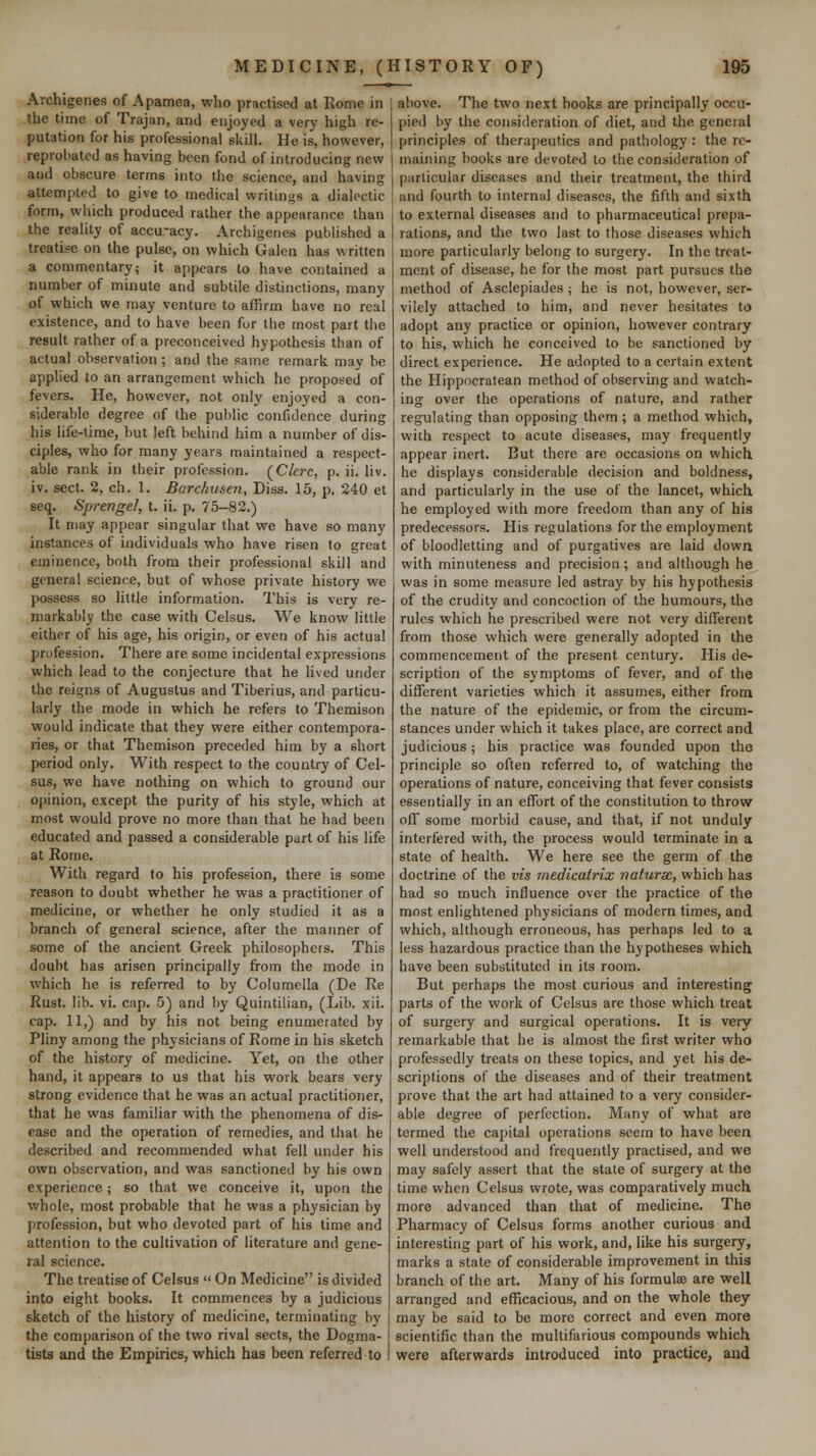 Archigenes of Apamea, who practised at Rome in the time of Trajan, and enjoyed a very high re- putation for his professional siull. He is, however, reprobated as having been fond of introducing new and obscure terms into the science, and having attempted to give to medical writings a dialectic form, which produced rather the appearance than the reality of accu'acy. Archigenes published a treatise on the pulse, on which Galen has written a commentary; it appears to have contained a number of minute and subtile distinctions, many of which we may venture to affirm have no real existence, and to have been for the most part the result rather of a preconceived hypothesis than of actual observation; and the same remark may be applied to an arrangement which he proposed of fevers. He, however, not only enjoyed a con- siderable degree of the public confidence during his life-lime, but left behind him a number of dis- ciples, who for many years maintained a respect- able rank in their profession. (Clcrc, p. ii. liv. iv, sect. 2, ch. 1. Barchusen, Diss. 15, p. 240 et seq. Sprengel, t. ii. p. 75-82.) It may appear singular that we have so many instances of individuals who have risen to great eminence, both from their professional skill and general science, but of whose private history we possess so little information. This is very re- markably the case with Celsus. We know little either of his age, his origin, or even of his actual profession. There are some incidental expressions which lead to the conjecture that he lived under the reigns of Augustus and Tiberius, and particu- larly the mode in which he refers to Themison would indicate that they were either contempora- ries, or that Themison preceded him by a short period only. With respect to the country of Cel- sus, we have nothing on which to ground our 0[)inion, except the purity of his style, which at most would prove no more than that he had been educated and passed a considerable part of his life at Rome. With regard to his profession, there is some reason to doubt whether he was a practitioner of medicine, or whether he only studied it as a branch of general science, after the manner of some of the ancient Greek philosophers. This doubt has arisen principally from the mode in which he is referred to by Columella (De Re Rust. lib. vi. cap, 5) and by Quintilian, (Lib. xii. cap. 11,) and by his not being enumerated by Pliny among the physicians of Rome in his sketch of the history of medicine. Yet, on the other hand, it appears to us that his work bears very strong evidence that he was an actual practitioner, that he was familiar with the phenomena of dis- ease and the operation of remedies, and that he described and recommended what fell under his own observation, and was sanctioned by his own experience; so that we conceive it, upon the whole, most probable that he was a physician by profession, but who devoted part of his time and attention to the cultivation of literature and gene- ral science. The treatise of Celsus  On Medicine is divided into eight books. It commences by a judicious sketch of the history of medicine, terminating by the comparison of the two rival sects, the Dogma- tists and the Empirics, which has been referred to above. The two next books are principally occu- pied by the consideration of diet, and the general principles of therapeutics and pathology : the re- maining books are devoted to the consideration of particular diseases and their treatment, the third and fourth to internal diseases, the fifth and sixth to external diseases and to pharmaceutical prepa- rations, and the two last to those diseases which more particularly belong to surgery. In the treat- ment of disease, he for the most part pursues the method of Asclepiades; he is not, however, ser- vilely attached to him, and never hesitates to adopt any practice or opinion, however contrary to his, which he conceived to be sanctioned by direct experience. He adopted to a certain extent the Hippncratean method of observing and watch- ing over the operations of nature, and rather regulating than opposing them ; a method which, with respect to acute diseases, may frequently appear inert. But there are occasions on which he displays considerable decision and boldness, and particularly in the use of the lancet, which he employed with more freedom than any of his predecessors. His regulations for the employment of bloodletting and of purgatives are laid down with minuteness and precision; and although he was in some measure led astray by his hypothesis of the crudity and concoction of the humours, the rules which he prescribed were not very different from those which were generally adopted in the commencement of the present century. His de- scription of the symptoms of fever, and of the different varieties which it assumes, either from the nature of the epidemic, or from the circum- stances under which it takes place, are correct and judicious; his practice was founded upon the principle so often referred to, of watching the operations of nature, conceiving that fever consists essentially in an effort of the constitution to throw off some morbid cause, and that, if not unduly interfered with, the process would terminate in a state of health. We here see the germ of the doctrine of the vis medicatrix natursc, which has had so much influence over the practice of the most enlightened physicians of modern times, and which, although erroneous, has perhaps led to a less hazardous practice than the hypotheses which have been substituted in its room. But perhaps the most curious and interesting parts of the work of Celsus are those which treat of surgery and surgical operations. It is very remarkable that he is almost the first writer who professedly treats on these topics, and yet his de- scriptions of the diseases and of their treatment prove that the art had attained to a very consider- able degree of perfection. Many of what are termed the capital operations seem to have been well understood and frequently practised, and we may safely assert that the state of surgery at the time when Celsus wrote, was comparatively much more advanced than that of medicine. The Pharmacy of Celsus forms another curious and interesting part of his work, and, like his surgery, marks a state of considerable improvement in this branch of the art. Many of his formulae are well arranged and efficacious, and on the whole they may be said to be more correct and even more scientific than the multifarious compounds which were afterwards introduced into practice, and