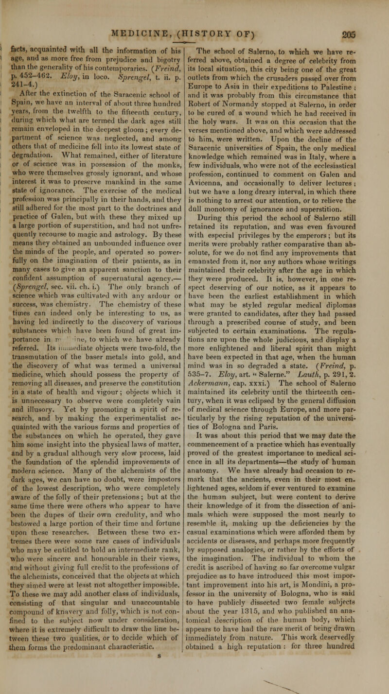 facts, acquainted with all the information of his age, and as more free from prejudice and bigotry than the generality of his contemporaries. (^Freind, p. 452-462, Eloij, in loco. Sprcnsel, t. ii. p. 241-4.) After the extinction of the Saracenic school of Spain, we have an interval of about three hundred years, from the twelfth to the fifteenth century, (luring which what are termed the dark ages still remain enveloped in the deepest gloom; every de- partment of science was neglected, and among others that of medicine fell into its lowest state of degradation. What remained, either of literature or of science was in possession of the monks, who were themselves grossly ignorant, and whose interest it was to preserve mankind in the same state of ignorance. The exercise of the medical profession was principally in their hands, and they still adhered for the most part to the doctrines and practice of Galen, but with these they mixed up a large portion of superstition, and had not unfre- quently recourse to magic and astrology. By these means they obtained an unbounded influence over the minds of the people, and operated so power- fully on the imagination of their patients, as in manj' cases to give an apparent sanction to their confident assumption of supernatural agency.— (^Sprengel, sec. vii. ch. i.) The only branch of science which was cultivated with any ardour or success, was chemistry. The chemistry of these times can indeed only be interesting to us, as having led indirectly to the discovery of various substances which have been found of great im- portance in r^ ' ine, to which we have already referred. Its imaiediate objects were two-fold, the transmutation of the baser metals into gold, and the discovery of what was termed a universal medicine, which should possess the property of removing all diseases, and preserve the constitution in a state of health and vigour; objects which it is unnecessary to observe were completely vain and illusory. Yet by promoting a spirit of re- search, and by making the experimentalist ac- quainted with the various forms and properties of the substances on which he operated, they gave him some insight into the physical laws of matter, and by a gradual although very slow process, laid the foundation of the splendid improvements of modern science. Many of the alchemists of the dark ages, we can have no doubt, were impostors of the lowest description, who were completely aware of the folly of their pretensions ; but at the same time there were others who appear to have been the dupes of their own credulity, and who bestowed a large portion of their time and fortune upon these researches. Between these two ex- tremes there were some rare cases of individuals who may be entitled to hold an intermediate rank, who were sincere arul honourable in their views, and without giving full credit to the professions of the alchemists, conceived that the objects at which they aimed were at least not altogether impossible. To these we may add another class of individuals, consisting of that singular and unaccountable compound of knavery and folly, which is not con- fined to the subject now under consideration, where it is extremely difficult to draw the line be- tween these two qualities, or to decide which of them forms the predominant characteristic. The school of Salerno, to which we have re- ferred above, obtained a degree of celebrity from its local situation, this city being one of the great outlets from which the crusaders passed over from Europe to Asia in their expeditions to Palestine ; and it was probably from this circumstance that Robert of Normandy stopped at Salerno, in order to be cured of a wound which he had received in the holy wars. It was on this occasion that the verses mentioned above, and which were addressed to him, were written. Upon the decline of the Saracenic universities of Spain, the only medical knowledge which remained was in Italy, where a few individuals, who were not of the ecclesiastical profession, continued to comment on Galen and Avicenna, and occasionally to deliver lectures ; but we have a long dreary interval, in which there is nothing to arrest our attention, or to relieve the dull monotony of ignorance and superstition. During this period the school of Salerno still retained its reputation, and was even favoured with especial privileges by the emperors; but its merits were probably rather comparative than ab- solute, for we do not find any improvements that emanated from it, nor any authors whose writings maintained their celebrity after the age in which they were produced. It is, however, in one re- spect deserving of our notice, as it appears to have been the earliest establishment in which what may be styled regular medical diplomas were granted to candidates, after they had passed through a prescribed course of study, and been subjected to certain examinations. The regula- tions are upon the whole judicious, and display a more enlightened and liberal spirit than might have been expected in that age, when the human mind was in so degraded a state. (^Freind, p. 535-7. £%, art.  Salerne. Law^A, p. 291, 2. Ackermarm, cap. xxxi.) The school of Salerno maintained its celebrity until the thirteenth cen- tury, when it was eclipsed by the general diffusion of medical science through Europe, and more par- ticularly by the rising reputation of the universi- ties of Bologna and Paris. It was about this period that we may date the commencement of a practice which has eventually proved of the greatest importance to medical sci- ence in all its departments—the study of human anatomy. We have already had occasion to re- mark that the ancients, even in their most en- lightened ages, seldom if ever ventured to examine the human subject, but were content to derive their knowledge of it from the dissection of ani- mals which were supposed the most nearly to resemble it, making up the deficiencies by the casual examinations which were afforded them by accidents or diseases, and perhaps more frequently by supposed analogies, or rather by the efforts of the imagination. The individual to whom the credit is ascribed of having so far overcome vulgar prejudice as to have introduced this most impor- tant improvement into his art, is Mondini, a pro- fessor in the university of Bologna, who is said to have publicly dissected two female subjects about the year 1315, and who published an ana- tomical description of tlie human body, which appears to have had the rare merit of being drawn immediately from nature. This work deservedly obtained a high reputation : for three hundred