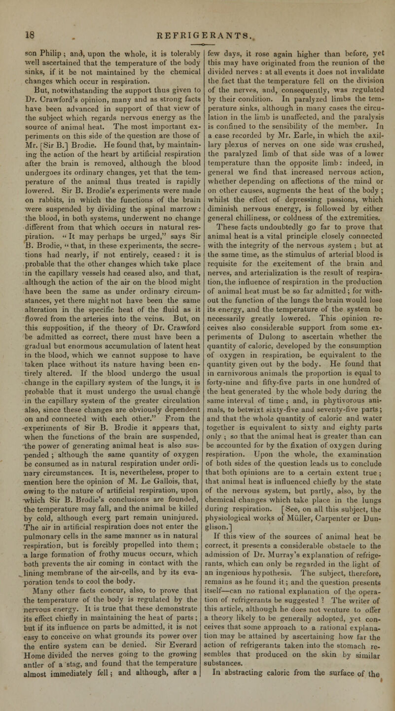 son Philip; ami, upon the whole, it is tolerably well ascertained that the temperature of the body sinks, if it be not maintained by the chemical changes which occur in respiration. But, notwithstanding the support thus given to Dr. Crawford's opinion, many and as strong facts have been advanced in support of that view of the subject which regards nervous energy as the source of animal heat. The most important ex- periments on this side of the question are those of Mr. [Sir B.] Brodie. He found that, by maintain- ing the action of the heart by artificial respiration after the brain is removed, although the blood undergoes its ordinary changes, yet that the tem- perature of the animal thus treated is rapidly lowered. Sir B. Brodie's experiments were made on rabbits, in which the functions of the brain were suspended by dividing the spinal marrow: the blood, in both systems, underwent no change different from that which occurs in natural res- piration.  It may perhaps be urged, says Sir B. Brodie, that, in these experiments, the secre- tions had nearly, if not entirely, ceased : it is probable that the other changes which take place in the capillary vessels had ceased also, and that, although the action of the air on the blood might have been the same as under ordinary circum- stances, yet there might not have been the same alteration in the specific heat of the fluid as it flowed from the arteries into the veins. But, on this supposition, if the theory of Dr. Crawford be admitted as correct, there must have been a gradual but enormous accumulation of latent heat in the blood, which we cannot suppose to have taken place without its nature having been en- tirely altered. If the blood undergo the usual change in the capillary system of the lungs, it is probable that it must undergo the usual change in the capillary system of the greater circulation also, since these changes are obviously dependent on and connected with each other. From the '«xperiments of Sir B. Brodie it appears that, when the functions of the brain are suspended, ■the power of generating animal heat is also sus- ■pended ; although the same quantity of oxygen be consumed as in natural respiration under ordi- nary circumstances. It is, nevertheless, proper to mention here the opinion of M. Le Gallois, that, owing to the nature of artificial respiration, upon -which Sir B. Brodie's conclusions are founded, the temperature may fall, and the animal be killed by cold, although ever^ part remain uninjured. The air in artificial respiration does not enter the pulmonary cells in the same manner as in natural Tespiration, but is forcibly propelled into them ; a large formation of frothy mucus occurs, which both prevents the air coming in contact with the , lining membrane of the air-cells, and by its eva- poration tends to cool the body. Many other facts concur, also, to prove that the temperature of the body is regulated by the nervous energy. It is true that these demonstrate its effect chiefly in maintaining the heat of parts ; but if its influence on parts be admitted, it is not easy to conceive on what grounds its power over the entire system can be denied. Sir Everard Home divided the nerves going to the growing antler of a stag, and found that the temperature almost immediately fell; and although, after a few days, it rose again higher than before, yet this may have originated from the reunion of the divided nerves : at all events it does not invalidate the fact that the temperature fell on the division of the nerves, and, consequently, was regulated by their condition. In paralyzed limbs the tem- perature sinks, although in many cases the circu- lation in the limb is unaffected, and the paralysis is confined to the sensibility of the member. In a case recorded by Mr. Earle, in which the axil- lary plexus of nerves on one side was crushed, the paralyzed limb of that side was of a lower temperature than the opposite limb: indeed, in general we find that increased nervous action, whether depending on affections of the mind or on other causes, augments the heat of the body ; whilst the effect of depressing passions, which diminish nervous energy, is followed by either general chilliness, or coldness of the extremities. These facts undoubtedly go far to prove that animal heat is a vital principle closely connected with the integrity of the nervous system ; but at the same time, as the stimulus of arterial blood is requisite for the excitement of the brain and nerves, and arterialization is the result of respira- tion, the influence of respiration in the production of animal heat must be so far admitted; for with- out the function of the lungs the brain would lose its energy, and the temperature of the system be necessarily greatly lowered. This opinion re- ceives also considerable support from some ex- periments of Dulong to ascertain whether the quantity of caloric, developed by the consumption of oxygen in respiration, be equivalent to the quantity given out by the body. He found that in carnivorous animals the proportion is equal to forty-nine and fifty-five parts in one hundred of the heat generated by the whole body during the same interval of time; and, in phytivorous ani- mals, to betwixt sixty-five and seventy-five parts; and that the whole quantity of caloric and water together is equivalent to sixty and eighty parts only ; so that the animal heat is greater than can be accounted for by the fixation of oxygen during respiration. Upon the whole, the examination of both sides of the question leads us to conclude that both opinions are to a certain extent true ; that animal heat is influenced chiefly by the state of the nervous system, but partly, also, by the chemical changes which take place in the lungs during respiration. [See, on all this subject, the physiological works of Miiller, Carpenter or Dun- glison.] If this view of the sources of animal heat be correct, it presents a considerable obstacle to the admission of Dr. Murray's explanation of refrige- rants, which can only be regarded in the light of an ingenious hypothesis. The subject, therefore, remains as he found it; and the question presents itself—can no rational explanation of the opera- tion of refrigerants be suggested 1 The writer of this article, although he does not venture to offer a theory likely to be generally adopted, yet con- ceives that some approach to a rational explana- tion may be attained by ascertaining how far the action of refrigerants taken into the stomach re- sembles that produced on the skin by similar substances. In abstracting caloric from the surface of the