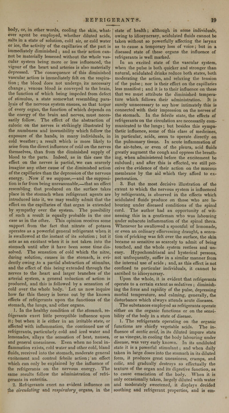 body, or, in other words, cooling the skin, what- ever agent be employed, whether diluted acids, salts in a state of solution, cold air, or cold water or ice, the activity of the capillaries of the part is immediately diminished ; and as their action can- not be materially lessened without the whole vas- cular system being more or less influenced, the vigour of the heart and arteries is also materially depressed. The consequence of this diminished vascular action is immediately felt on the respira- tion ; the blood does not undergo its necessary change ; venous blood is conveyed to the brain, the function of which being impeded from defect of stimulus, a state somewhat resembling para- lysis of the nervous system ensues, so that torpor of every organ, the function of which depends on the energy of the brain and nerves, must neces- sarily follow. The effect of the abstraction of caloric on the nerves is strikingly illustrated by the numbness and insensibility which follow the exposure of the hands, in many individuals, in cold weather; a result which is more likely to arise from the direct influence of cold on the nerves themselves, than from the diminished supply of blood to the parts. Indeed, as in this case the effect on the nerves is partial, we can scarcely imagine any other cause of the diminished action of the capillaries than the depression of the nervous energy. Now if we suppose,—and the supposi- tion is far from being unreasonable,—that an effect resembling that produced on the surface takes place in the stomach when refrigerant agents are introduced into it, we may readily admit that the effect on the capillaries of that organ is extended by sympathy over the system. The possibility of such a result is equally probable in the one case as in the other. This opinion receives some support from the fact that nitrate of potassa operates as a powerful general refrigerant when it is swallowed at the instant of its solution ; but it acts as an excitant when it is not taken into the stomach until after it have been some time dis- solved. The sensation of cold which the nitre, during solution, causes in the stomach, is evi- dently owing ,to a partial abstraction of stimulus, and the effect of this being extended through the nerves to the heart and larger branches of the arterial S3'stem, a general reduction of action is produced, and this is followed by a sensation of cold over the whole body. Let us now inquire how far this theory is borne out by the known effects of refrigerants upon the functions of the stomach, the lungs, and other organs. ]. In the healthy condition of the stomachy re- frigerants exert little perceptible influence upon it; but when it is either in an irritable state, or affected with inflammation, the continued use of refrigerants, particularly cold and iced water and lemonades, allays the sensation of heat, nausea, and general uneasiness. Even when no local in- flammation exists, cold water and other cold, bland fluids, received into the stomach, moderate general excitement and control febrile action; an effect which can only be explained by the influence of the refrigerants on the nervous energy. The same results follow the administration of refri- gerants in enteritis. 2. Refrigerants exert no evident influence on the circulating and respiratory^ organs, in the state of health; although in some individuals:, owing to idiosyncrasy, acidulated fluids cannot be taken without so powerfully affecting the larynx as to cause a temporary loss of voice; but in a diseased state of these organs the influence of refrigerants is well marked. In an excited slate of the vascular system, when the pulse is both quicker and stronger than natural, acidulated drinks reduce both states, both moderating the action, and relaxing the tension of the pulse; nor is their effect on the capillaries less manifest; and it is to their influence on these that we must attribute the diminished tempera- ture which follows their administration. It is surely unnecessary to say how intimately this is connected with their impression on the nerves of the stomach. In the febrile state, the effects of refrigerants on the circulation are necessarily com- municated to the lungs; but besides this sympa- thetic influence, some of this class of medicines, in particular, acids, seem to operate directly on the pulmonary tissue. In acute inflammation of the air-tubes, or even of the pleura, acid fluids greatly augment the cough and oppress the breath- ing, when administered before the excitement be subdued ; and after this is effected, we still per- ceive the evidence of (heir action on the mucous membrane by the aid which they afford to ex- pectoration. 3. But the most decisive illustration of the extent to which the nervous system is influenced by refrigerants, is observed in the effects which acidulated fluids produce on those who are la- bouring under diseased conditions of the spinal cord. The author had an opportunity of wit- nessing this in a gentleman who was labouring under subacute inflammation of the spinal theca. Whenever he swallowed a spoonful of lemonade, or even an ordinary effervescing draught, a sensa- tion of pricking was felt over the surface, the skin became so sensitive as scarcely to admit of being touched, and the whole system restless and un- easy. Hypochondriacal and hysterical persons, not unfrequently, suffer in a similar manner from the internal use of acids ; and, as this effect is not confined to particular individuals, it cannot be ascribed to idiosyncrasy. Upon the whole, it is evident that refrigerants operate to a certain extent as sedatives ; diminish- ing the force and rapidity of the pulse, depressing morbid temperature, and calming, generally, the disturbance which always attends acute diseases. The substances employed as refrigerants operate either on the organic functions or on the sensi- bility of the body in a state of disease. 1. The refrigerants operating on the organic functions are chiefly vegetable acids. The in- fluence of acetic acid, in its diluted impure state or as vinegar, in cooling the body labouring under disease, was very early known. In its undiluted state it is a powerful stimulant; and when daily taken in large doses into the stomach in its diluted form, it produces great uneasiness, cramps, and colic, and gradually destroys so effectually the texture of the organ and its digestive function, as to cause emaciation of the body. When it is only occasionally taken, largely diluted with water and moderately sweetened, it displays decided soothing and refrigerant properties, and is em-